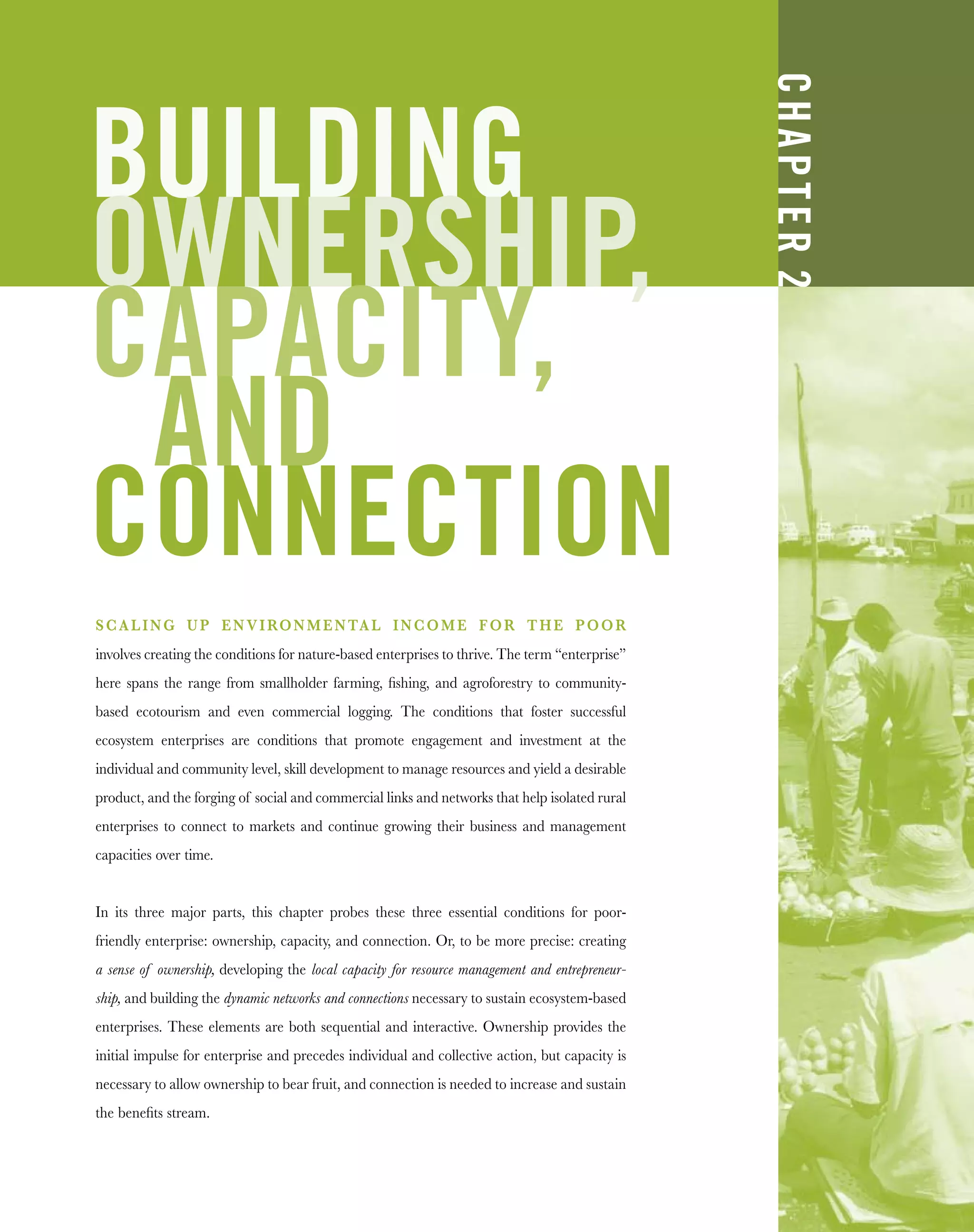 BUILDING
OWNERSHIP,
CAPACITY,
AND
CONNECTION
SCALING UP ENVIRONMENTAL INCOME FOR THE POOR
involves creating the conditions for nature-based enterprises to thrive. The term “enterprise”
here spans the range from smallholder farming, ﬁshing, and agroforestry to community-
based ecotourism and even commercial logging. The conditions that foster successful
ecosystem enterprises are conditions that promote engagement and investment at the
individual and community level, skill development to manage resources and yield a desirable
product, and the forging of social and commercial links and networks that help isolated rural
enterprises to connect to markets and continue growing their business and management
capacities over time.
In its three major parts, this chapter probes these three essential conditions for poor-
friendly enterprise: ownership, capacity, and connection. Or, to be more precise: creating
a sense of ownership, developing the local capacity for resource management and entrepreneur-
ship, and building the dynamic networks and connections necessary to sustain ecosystem-based
enterprises. These elements are both sequential and interactive. Ownership provides the
initial impulse for enterprise and precedes individual and collective action, but capacity is
necessary to allow ownership to bear fruit, and connection is needed to increase and sustain
the beneﬁts stream.
CHAPTER2
 