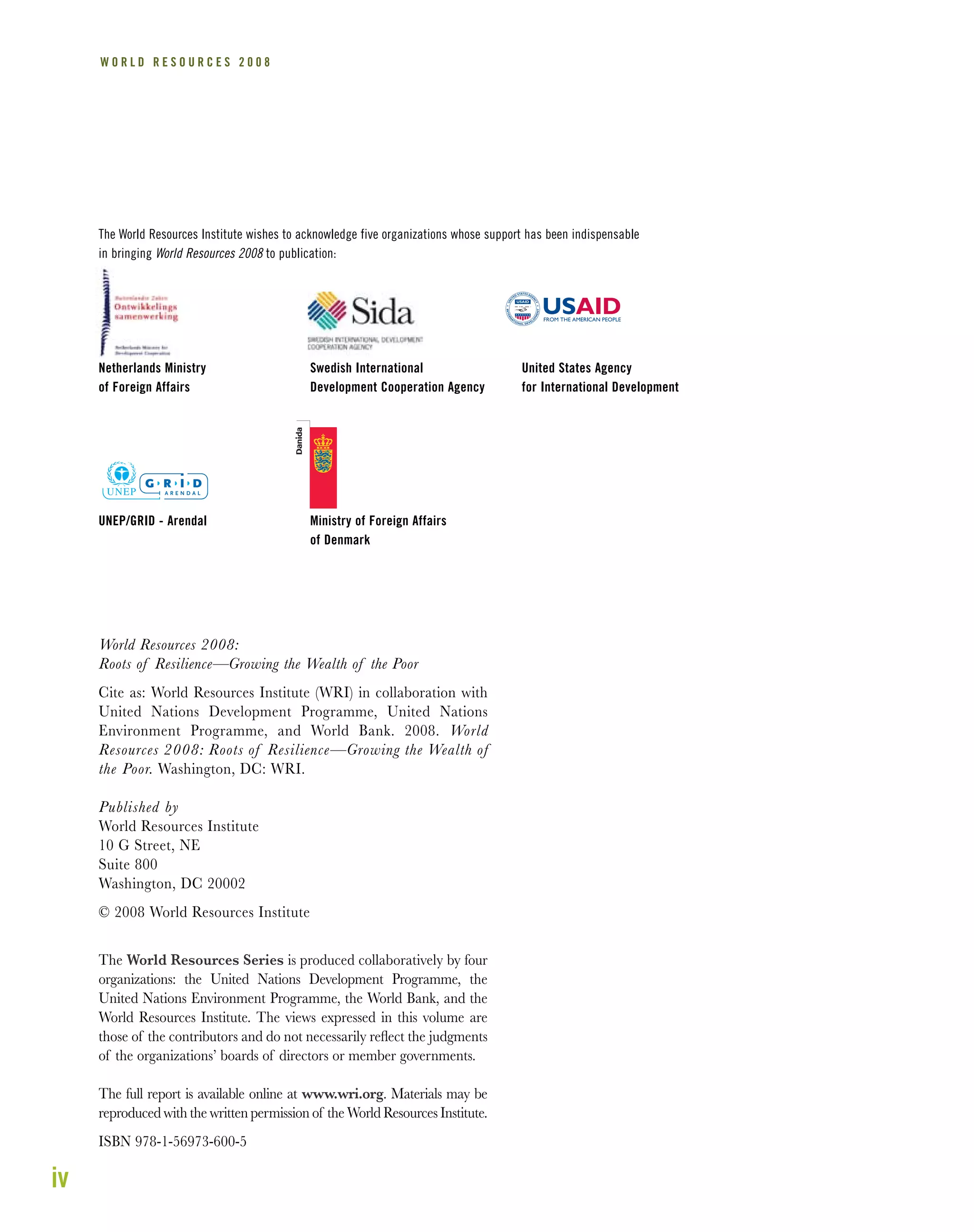 iv
W O R L D R E S O U R C E S 2 0 0 8
World Resources 2008:
Roots of Resilience—Growing the Wealth of the Poor
Cite as: World Resources Institute (WRI) in collaboration with
United Nations Development Programme, United Nations
Environment Programme, and World Bank. 2008. World
Resources 2008: Roots of Resilience—Growing the Wealth of
the Poor. Washington, DC: WRI.
Published by
World Resources Institute
10 G Street, NE
Suite 800
Washington, DC 20002
© 2008 World Resources Institute
The World Resources Series is produced collaboratively by four
organizations: the United Nations Development Programme, the
United Nations Environment Programme, the World Bank, and the
World Resources Institute. The views expressed in this volume are
those of the contributors and do not necessarily reﬂect the judgments
of the organizations’ boards of directors or member governments.
The full report is available online at www.wri.org. Materials may be
reproduced with the written permission of the World Resources Institute.
ISBN 978-1-56973-600-5
The World Resources Institute wishes to acknowledge five organizations whose support has been indispensable
in bringing World Resources 2008 to publication:
Netherlands Ministry
of Foreign Affairs
Swedish International
Development Cooperation Agency
United States Agency
for International Development
UNEP/GRID - Arendal Ministry of Foreign Affairs
of Denmark
 