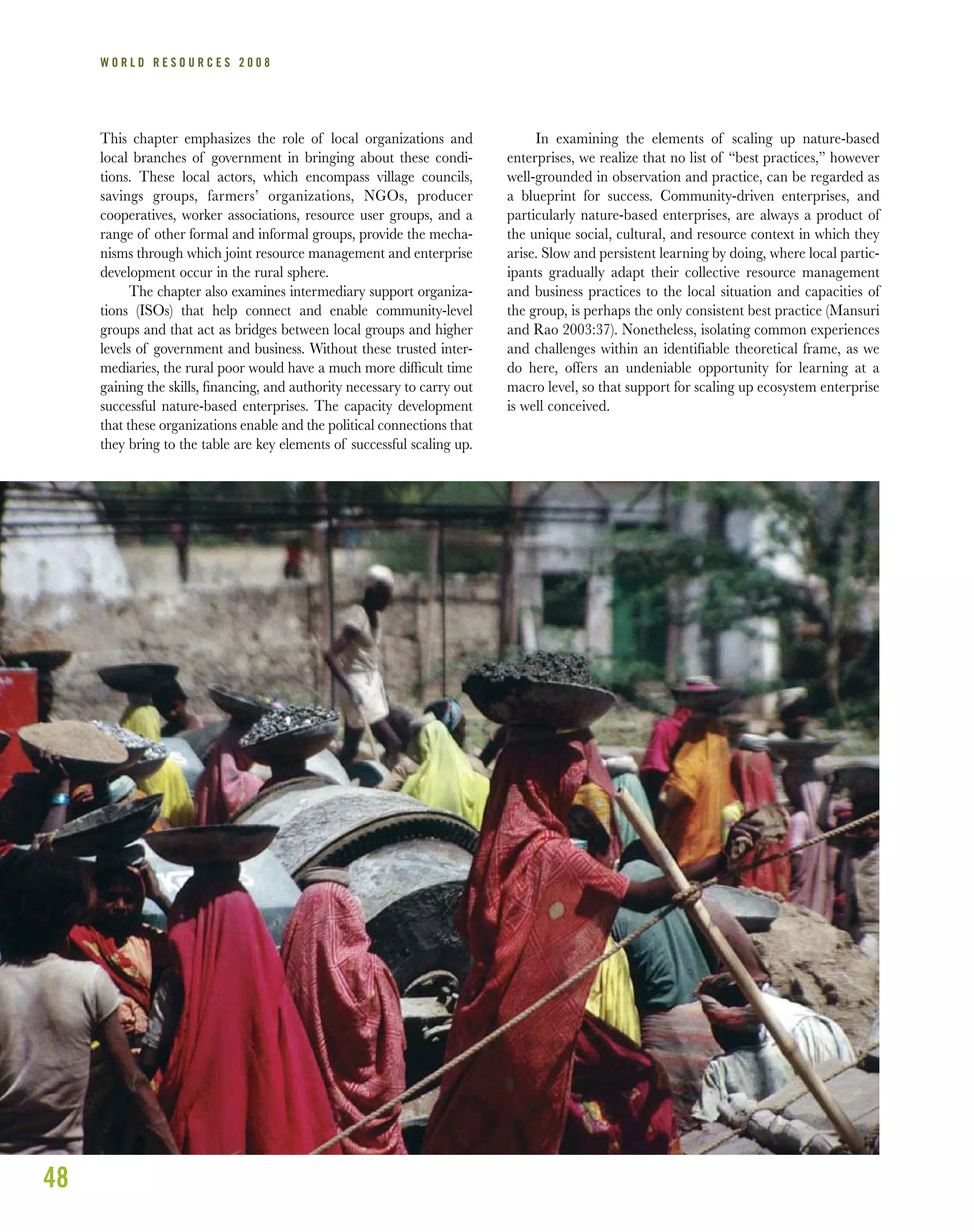 48
W O R L D R E S O U R C E S 2 0 0 8
This chapter emphasizes the role of local organizations and
local branches of government in bringing about these condi-
tions. These local actors, which encompass village councils,
savings groups, farmers’ organizations, NGOs, producer
cooperatives, worker associations, resource user groups, and a
range of other formal and informal groups, provide the mecha-
nisms through which joint resource management and enterprise
development occur in the rural sphere.
The chapter also examines intermediary support organiza-
tions (ISOs) that help connect and enable community-level
groups and that act as bridges between local groups and higher
levels of government and business. Without these trusted inter-
mediaries, the rural poor would have a much more difﬁcult time
gaining the skills, ﬁnancing, and authority necessary to carry out
successful nature-based enterprises. The capacity development
that these organizations enable and the political connections that
they bring to the table are key elements of successful scaling up.
In examining the elements of scaling up nature-based
enterprises, we realize that no list of “best practices,” however
well-grounded in observation and practice, can be regarded as
a blueprint for success. Community-driven enterprises, and
particularly nature-based enterprises, are always a product of
the unique social, cultural, and resource context in which they
arise. Slow and persistent learning by doing, where local partic-
ipants gradually adapt their collective resource management
and business practices to the local situation and capacities of
the group, is perhaps the only consistent best practice (Mansuri
and Rao 2003:37). Nonetheless, isolating common experiences
and challenges within an identifiable theoretical frame, as we
do here, offers an undeniable opportunity for learning at a
macro level, so that support for scaling up ecosystem enterprise
is well conceived.
 