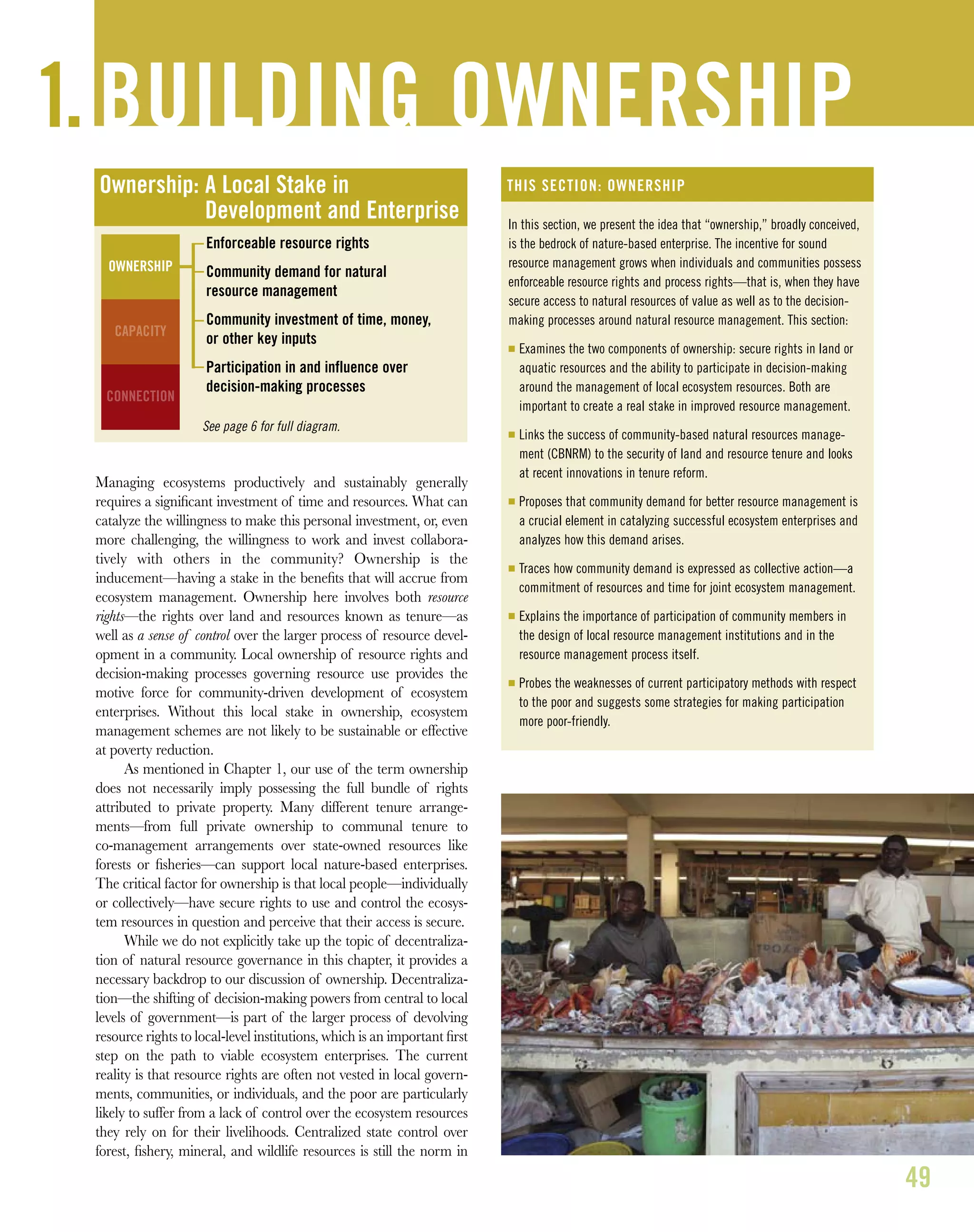 Managing ecosystems productively and sustainably generally
requires a signiﬁcant investment of time and resources. What can
catalyze the willingness to make this personal investment, or, even
more challenging, the willingness to work and invest collabora-
tively with others in the community? Ownership is the
inducement—having a stake in the beneﬁts that will accrue from
ecosystem management. Ownership here involves both resource
rights—the rights over land and resources known as tenure—as
well as a sense of control over the larger process of resource devel-
opment in a community. Local ownership of resource rights and
decision-making processes governing resource use provides the
motive force for community-driven development of ecosystem
enterprises. Without this local stake in ownership, ecosystem
management schemes are not likely to be sustainable or effective
at poverty reduction.
As mentioned in Chapter 1, our use of the term ownership
does not necessarily imply possessing the full bundle of rights
attributed to private property. Many different tenure arrange-
ments—from full private ownership to communal tenure to
co-management arrangements over state-owned resources like
forests or ﬁsheries—can support local nature-based enterprises.
The critical factor for ownership is that local people—individually
or collectively—have secure rights to use and control the ecosys-
tem resources in question and perceive that their access is secure.
While we do not explicitly take up the topic of decentraliza-
tion of natural resource governance in this chapter, it provides a
necessary backdrop to our discussion of ownership. Decentraliza-
tion—the shifting of decision-making powers from central to local
levels of government—is part of the larger process of devolving
resource rights to local-level institutions, which is an important ﬁrst
step on the path to viable ecosystem enterprises. The current
reality is that resource rights are often not vested in local govern-
ments, communities, or individuals, and the poor are particularly
likely to suffer from a lack of control over the ecosystem resources
they rely on for their livelihoods. Centralized state control over
forest, ﬁshery, mineral, and wildlife resources is still the norm in
49
1. BUILDING OWNERSHIP
Ownership: A Local Stake in
Development and Enterprise
Enforceable resource rights
Community demand for natural
resource management
Community investment of time, money,
or other key inputs
Participation in and influence over
decision-making processes
See page 6 for full diagram.
OWNERSHIP
CAPACITY
CONNECTION
In this section, we present the idea that “ownership,” broadly conceived,
is the bedrock of nature-based enterprise. The incentive for sound
resource management grows when individuals and communities possess
enforceable resource rights and process rights—that is, when they have
secure access to natural resources of value as well as to the decision-
making processes around natural resource management. This section:
I Examines the two components of ownership: secure rights in land or
aquatic resources and the ability to participate in decision-making
around the management of local ecosystem resources. Both are
important to create a real stake in improved resource management.
I Links the success of community-based natural resources manage-
ment (CBNRM) to the security of land and resource tenure and looks
at recent innovations in tenure reform.
I Proposes that community demand for better resource management is
a crucial element in catalyzing successful ecosystem enterprises and
analyzes how this demand arises.
I Traces how community demand is expressed as collective action—a
commitment of resources and time for joint ecosystem management.
I Explains the importance of participation of community members in
the design of local resource management institutions and in the
resource management process itself.
I Probes the weaknesses of current participatory methods with respect
to the poor and suggests some strategies for making participation
more poor-friendly.
THIS SECTION: OWNERSHIP
 