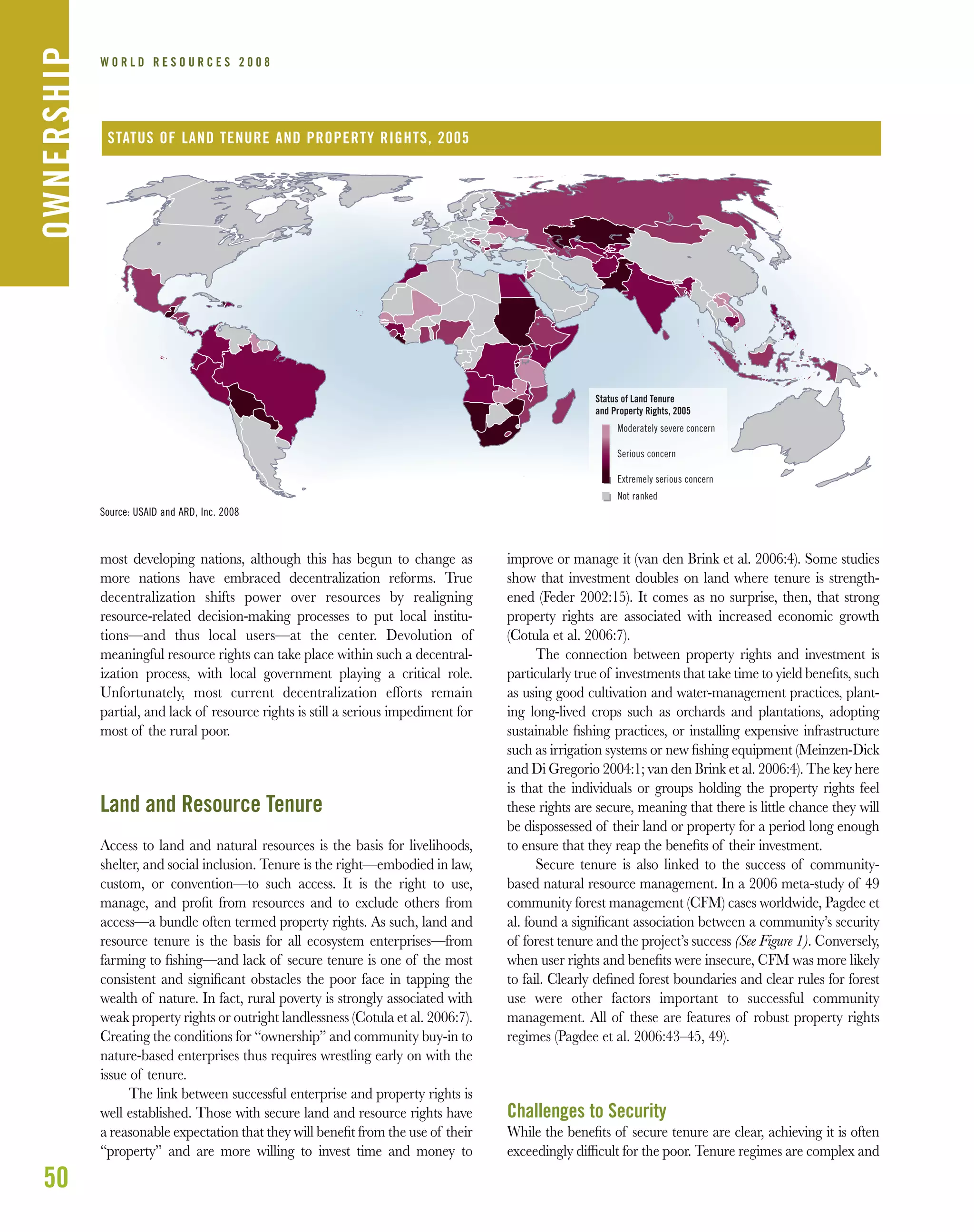 most developing nations, although this has begun to change as
more nations have embraced decentralization reforms. True
decentralization shifts power over resources by realigning
resource-related decision-making processes to put local institu-
tions—and thus local users—at the center. Devolution of
meaningful resource rights can take place within such a decentral-
ization process, with local government playing a critical role.
Unfortunately, most current decentralization efforts remain
partial, and lack of resource rights is still a serious impediment for
most of the rural poor.
Land and Resource Tenure
Access to land and natural resources is the basis for livelihoods,
shelter, and social inclusion. Tenure is the right—embodied in law,
custom, or convention—to such access. It is the right to use,
manage, and proﬁt from resources and to exclude others from
access—a bundle often termed property rights. As such, land and
resource tenure is the basis for all ecosystem enterprises—from
farming to ﬁshing—and lack of secure tenure is one of the most
consistent and signiﬁcant obstacles the poor face in tapping the
wealth of nature. In fact, rural poverty is strongly associated with
weak property rights or outright landlessness (Cotula et al. 2006:7).
Creating the conditions for “ownership” and community buy-in to
nature-based enterprises thus requires wrestling early on with the
issue of tenure.
The link between successful enterprise and property rights is
well established. Those with secure land and resource rights have
a reasonable expectation that they will beneﬁt from the use of their
“property” and are more willing to invest time and money to
improve or manage it (van den Brink et al. 2006:4). Some studies
show that investment doubles on land where tenure is strength-
ened (Feder 2002:15). It comes as no surprise, then, that strong
property rights are associated with increased economic growth
(Cotula et al. 2006:7).
The connection between property rights and investment is
particularly true of investments that take time to yield beneﬁts, such
as using good cultivation and water-management practices, plant-
ing long-lived crops such as orchards and plantations, adopting
sustainable ﬁshing practices, or installing expensive infrastructure
such as irrigation systems or new ﬁshing equipment (Meinzen-Dick
and Di Gregorio 2004:1; van den Brink et al. 2006:4). The key here
is that the individuals or groups holding the property rights feel
these rights are secure, meaning that there is little chance they will
be dispossessed of their land or property for a period long enough
to ensure that they reap the beneﬁts of their investment.
Secure tenure is also linked to the success of community-
based natural resource management. In a 2006 meta-study of 49
community forest management (CFM) cases worldwide, Pagdee et
al. found a signiﬁcant association between a community’s security
of forest tenure and the project’s success (See Figure 1). Conversely,
when user rights and beneﬁts were insecure, CFM was more likely
to fail. Clearly deﬁned forest boundaries and clear rules for forest
use were other factors important to successful community
management. All of these are features of robust property rights
regimes (Pagdee et al. 2006:43–45, 49).
Challenges to Security
While the beneﬁts of secure tenure are clear, achieving it is often
exceedingly difﬁcult for the poor. Tenure regimes are complex and
50
W O R L D R E S O U R C E S 2 0 0 8OWNERSHIP
Status of Land Tenure
and Property Rights, 2005
Moderately severe concern
Serious concern
Extremely serious concern
Not ranked
STATUS OF LAND TENURE AND PROPERTY RIGHTS, 2005
Source: USAID and ARD, Inc. 2008
 