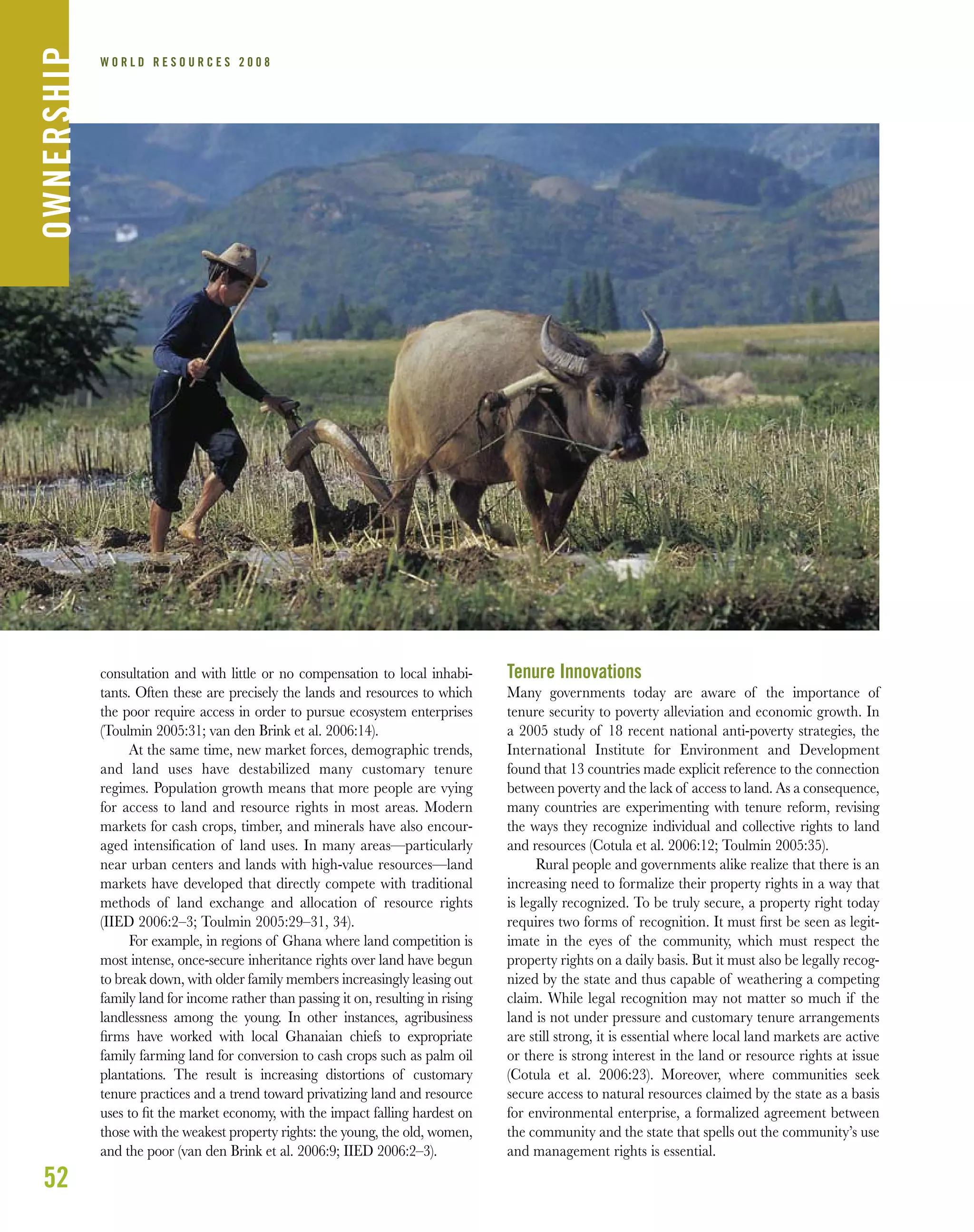 52
W O R L D R E S O U R C E S 2 0 0 8
consultation and with little or no compensation to local inhabi-
tants. Often these are precisely the lands and resources to which
the poor require access in order to pursue ecosystem enterprises
(Toulmin 2005:31; van den Brink et al. 2006:14).
At the same time, new market forces, demographic trends,
and land uses have destabilized many customary tenure
regimes. Population growth means that more people are vying
for access to land and resource rights in most areas. Modern
markets for cash crops, timber, and minerals have also encour-
aged intensiﬁcation of land uses. In many areas—particularly
near urban centers and lands with high-value resources—land
markets have developed that directly compete with traditional
methods of land exchange and allocation of resource rights
(IIED 2006:2–3; Toulmin 2005:29–31, 34).
For example, in regions of Ghana where land competition is
most intense, once-secure inheritance rights over land have begun
to break down, with older family members increasingly leasing out
family land for income rather than passing it on, resulting in rising
landlessness among the young. In other instances, agribusiness
ﬁrms have worked with local Ghanaian chiefs to expropriate
family farming land for conversion to cash crops such as palm oil
plantations. The result is increasing distortions of customary
tenure practices and a trend toward privatizing land and resource
uses to ﬁt the market economy, with the impact falling hardest on
those with the weakest property rights: the young, the old, women,
and the poor (van den Brink et al. 2006:9; IIED 2006:2–3).
Tenure Innovations
Many governments today are aware of the importance of
tenure security to poverty alleviation and economic growth. In
a 2005 study of 18 recent national anti-poverty strategies, the
International Institute for Environment and Development
found that 13 countries made explicit reference to the connection
between poverty and the lack of access to land. As a consequence,
many countries are experimenting with tenure reform, revising
the ways they recognize individual and collective rights to land
and resources (Cotula et al. 2006:12; Toulmin 2005:35).
Rural people and governments alike realize that there is an
increasing need to formalize their property rights in a way that
is legally recognized. To be truly secure, a property right today
requires two forms of recognition. It must ﬁrst be seen as legit-
imate in the eyes of the community, which must respect the
property rights on a daily basis. But it must also be legally recog-
nized by the state and thus capable of weathering a competing
claim. While legal recognition may not matter so much if the
land is not under pressure and customary tenure arrangements
are still strong, it is essential where local land markets are active
or there is strong interest in the land or resource rights at issue
(Cotula et al. 2006:23). Moreover, where communities seek
secure access to natural resources claimed by the state as a basis
for environmental enterprise, a formalized agreement between
the community and the state that spells out the community’s use
and management rights is essential.
OWNERSHIP
 