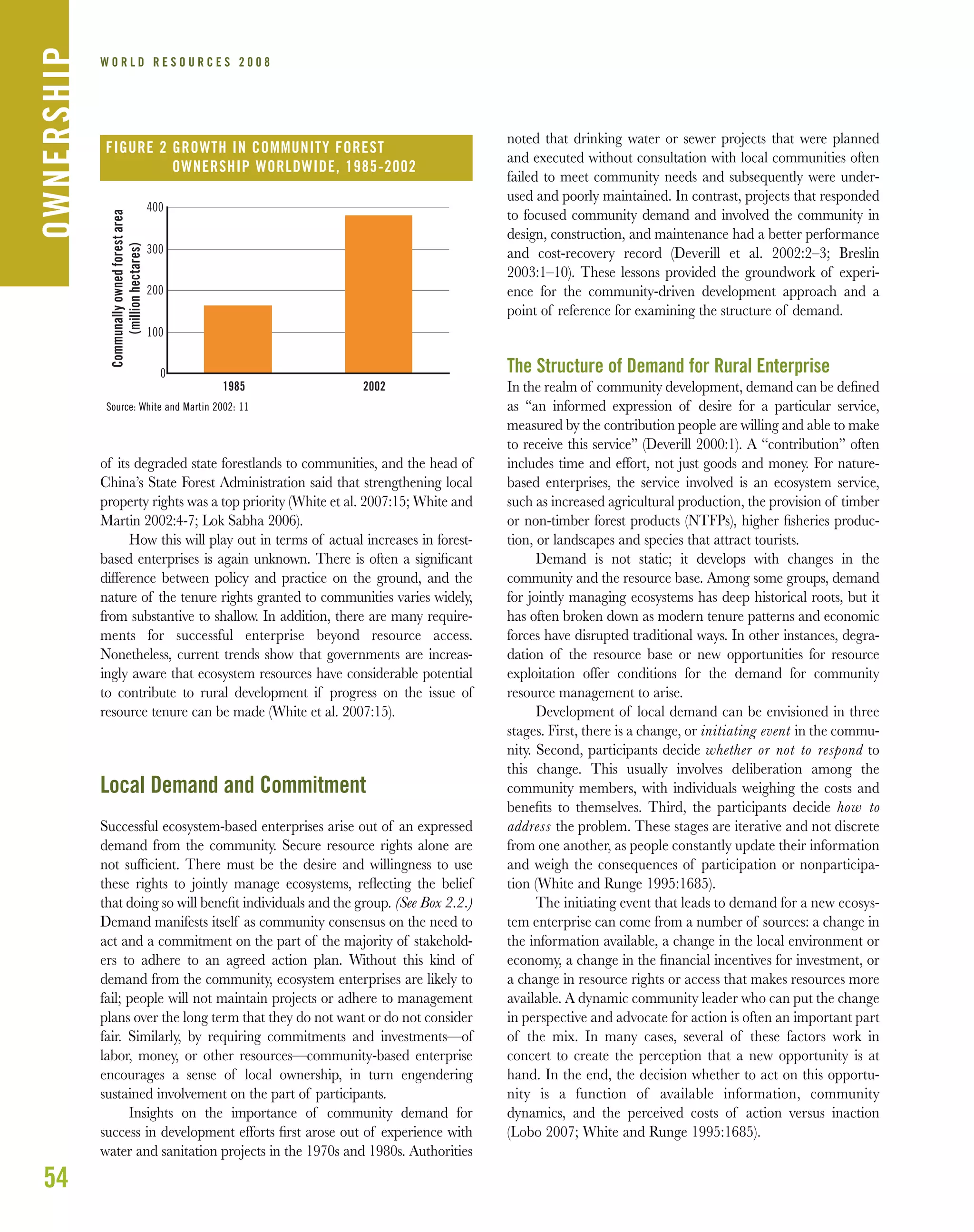 54
W O R L D R E S O U R C E S 2 0 0 8
of its degraded state forestlands to communities, and the head of
China’s State Forest Administration said that strengthening local
property rights was a top priority (White et al. 2007:15; White and
Martin 2002:4-7; Lok Sabha 2006).
How this will play out in terms of actual increases in forest-
based enterprises is again unknown. There is often a signiﬁcant
difference between policy and practice on the ground, and the
nature of the tenure rights granted to communities varies widely,
from substantive to shallow. In addition, there are many require-
ments for successful enterprise beyond resource access.
Nonetheless, current trends show that governments are increas-
ingly aware that ecosystem resources have considerable potential
to contribute to rural development if progress on the issue of
resource tenure can be made (White et al. 2007:15).
Local Demand and Commitment
Successful ecosystem-based enterprises arise out of an expressed
demand from the community. Secure resource rights alone are
not sufﬁcient. There must be the desire and willingness to use
these rights to jointly manage ecosystems, reﬂecting the belief
that doing so will beneﬁt individuals and the group. (See Box 2.2.)
Demand manifests itself as community consensus on the need to
act and a commitment on the part of the majority of stakehold-
ers to adhere to an agreed action plan. Without this kind of
demand from the community, ecosystem enterprises are likely to
fail; people will not maintain projects or adhere to management
plans over the long term that they do not want or do not consider
fair. Similarly, by requiring commitments and investments—of
labor, money, or other resources—community-based enterprise
encourages a sense of local ownership, in turn engendering
sustained involvement on the part of participants.
Insights on the importance of community demand for
success in development efforts ﬁrst arose out of experience with
water and sanitation projects in the 1970s and 1980s. Authorities
noted that drinking water or sewer projects that were planned
and executed without consultation with local communities often
failed to meet community needs and subsequently were under-
used and poorly maintained. In contrast, projects that responded
to focused community demand and involved the community in
design, construction, and maintenance had a better performance
and cost-recovery record (Deverill et al. 2002:2–3; Breslin
2003:1–10). These lessons provided the groundwork of experi-
ence for the community-driven development approach and a
point of reference for examining the structure of demand.
The Structure of Demand for Rural Enterprise
In the realm of community development, demand can be deﬁned
as “an informed expression of desire for a particular service,
measured by the contribution people are willing and able to make
to receive this service” (Deverill 2000:1). A “contribution” often
includes time and effort, not just goods and money. For nature-
based enterprises, the service involved is an ecosystem service,
such as increased agricultural production, the provision of timber
or non-timber forest products (NTFPs), higher ﬁsheries produc-
tion, or landscapes and species that attract tourists.
Demand is not static; it develops with changes in the
community and the resource base. Among some groups, demand
for jointly managing ecosystems has deep historical roots, but it
has often broken down as modern tenure patterns and economic
forces have disrupted traditional ways. In other instances, degra-
dation of the resource base or new opportunities for resource
exploitation offer conditions for the demand for community
resource management to arise.
Development of local demand can be envisioned in three
stages. First, there is a change, or initiating event in the commu-
nity. Second, participants decide whether or not to respond to
this change. This usually involves deliberation among the
community members, with individuals weighing the costs and
beneﬁts to themselves. Third, the participants decide how to
address the problem. These stages are iterative and not discrete
from one another, as people constantly update their information
and weigh the consequences of participation or nonparticipa-
tion (White and Runge 1995:1685).
The initiating event that leads to demand for a new ecosys-
tem enterprise can come from a number of sources: a change in
the information available, a change in the local environment or
economy, a change in the ﬁnancial incentives for investment, or
a change in resource rights or access that makes resources more
available. A dynamic community leader who can put the change
in perspective and advocate for action is often an important part
of the mix. In many cases, several of these factors work in
concert to create the perception that a new opportunity is at
hand. In the end, the decision whether to act on this opportu-
nity is a function of available information, community
dynamics, and the perceived costs of action versus inaction
(Lobo 2007; White and Runge 1995:1685).
OWNERSHIP
0
100
200
300
400
1985 2002
Communallyownedforestarea
(millionhectares)
FIGURE 2 GROWTH IN COMMUNITY FOREST
OWNERSHIP WORLDWIDE, 1985-2002
Source: White and Martin 2002: 11
 