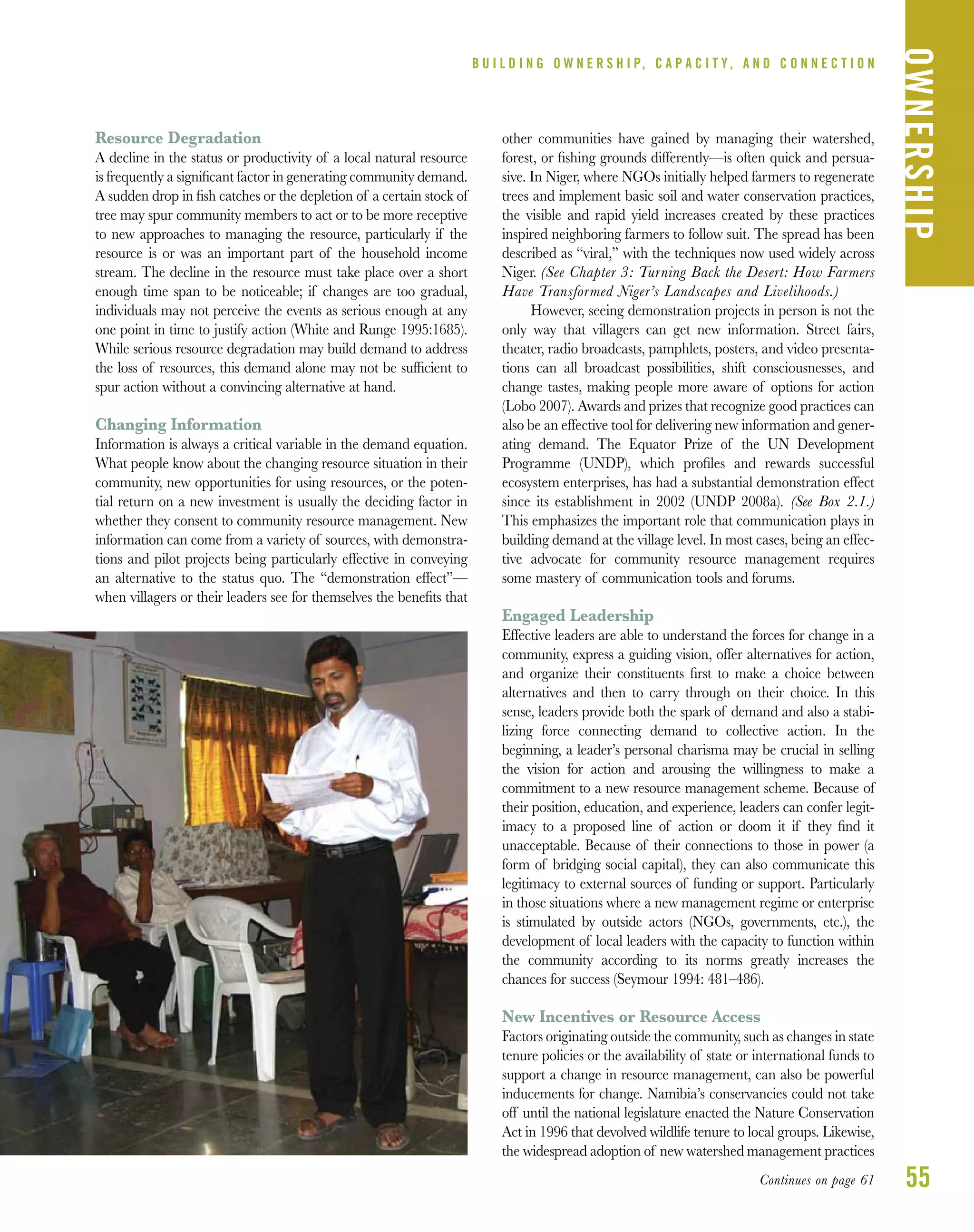 55
Resource Degradation
A decline in the status or productivity of a local natural resource
is frequently a signiﬁcant factor in generating community demand.
A sudden drop in ﬁsh catches or the depletion of a certain stock of
tree may spur community members to act or to be more receptive
to new approaches to managing the resource, particularly if the
resource is or was an important part of the household income
stream. The decline in the resource must take place over a short
enough time span to be noticeable; if changes are too gradual,
individuals may not perceive the events as serious enough at any
one point in time to justify action (White and Runge 1995:1685).
While serious resource degradation may build demand to address
the loss of resources, this demand alone may not be sufﬁcient to
spur action without a convincing alternative at hand.
Changing Information
Information is always a critical variable in the demand equation.
What people know about the changing resource situation in their
community, new opportunities for using resources, or the poten-
tial return on a new investment is usually the deciding factor in
whether they consent to community resource management. New
information can come from a variety of sources, with demonstra-
tions and pilot projects being particularly effective in conveying
an alternative to the status quo. The “demonstration effect”—
when villagers or their leaders see for themselves the beneﬁts that
other communities have gained by managing their watershed,
forest, or ﬁshing grounds differently—is often quick and persua-
sive. In Niger, where NGOs initially helped farmers to regenerate
trees and implement basic soil and water conservation practices,
the visible and rapid yield increases created by these practices
inspired neighboring farmers to follow suit. The spread has been
described as “viral,” with the techniques now used widely across
Niger. (See Chapter 3: Turning Back the Desert: How Farmers
Have Transformed Niger’s Landscapes and Livelihoods.)
However, seeing demonstration projects in person is not the
only way that villagers can get new information. Street fairs,
theater, radio broadcasts, pamphlets, posters, and video presenta-
tions can all broadcast possibilities, shift consciousnesses, and
change tastes, making people more aware of options for action
(Lobo 2007). Awards and prizes that recognize good practices can
also be an effective tool for delivering new information and gener-
ating demand. The Equator Prize of the UN Development
Programme (UNDP), which proﬁles and rewards successful
ecosystem enterprises, has had a substantial demonstration effect
since its establishment in 2002 (UNDP 2008a). (See Box 2.1.)
This emphasizes the important role that communication plays in
building demand at the village level. In most cases, being an effec-
tive advocate for community resource management requires
some mastery of communication tools and forums.
Engaged Leadership
Effective leaders are able to understand the forces for change in a
community, express a guiding vision, offer alternatives for action,
and organize their constituents ﬁrst to make a choice between
alternatives and then to carry through on their choice. In this
sense, leaders provide both the spark of demand and also a stabi-
lizing force connecting demand to collective action. In the
beginning, a leader’s personal charisma may be crucial in selling
the vision for action and arousing the willingness to make a
commitment to a new resource management scheme. Because of
their position, education, and experience, leaders can confer legit-
imacy to a proposed line of action or doom it if they ﬁnd it
unacceptable. Because of their connections to those in power (a
form of bridging social capital), they can also communicate this
legitimacy to external sources of funding or support. Particularly
in those situations where a new management regime or enterprise
is stimulated by outside actors (NGOs, governments, etc.), the
development of local leaders with the capacity to function within
the community according to its norms greatly increases the
chances for success (Seymour 1994: 481–486).
New Incentives or Resource Access
Factors originating outside the community, such as changes in state
tenure policies or the availability of state or international funds to
support a change in resource management, can also be powerful
inducements for change. Namibia’s conservancies could not take
off until the national legislature enacted the Nature Conservation
Act in 1996 that devolved wildlife tenure to local groups. Likewise,
the widespread adoption of new watershed management practices
B U I L D I N G O W N E R S H I P, C A P A C I T Y , A N D C O N N E C T I O N
OWNERSHIP
Continues on page 61
 