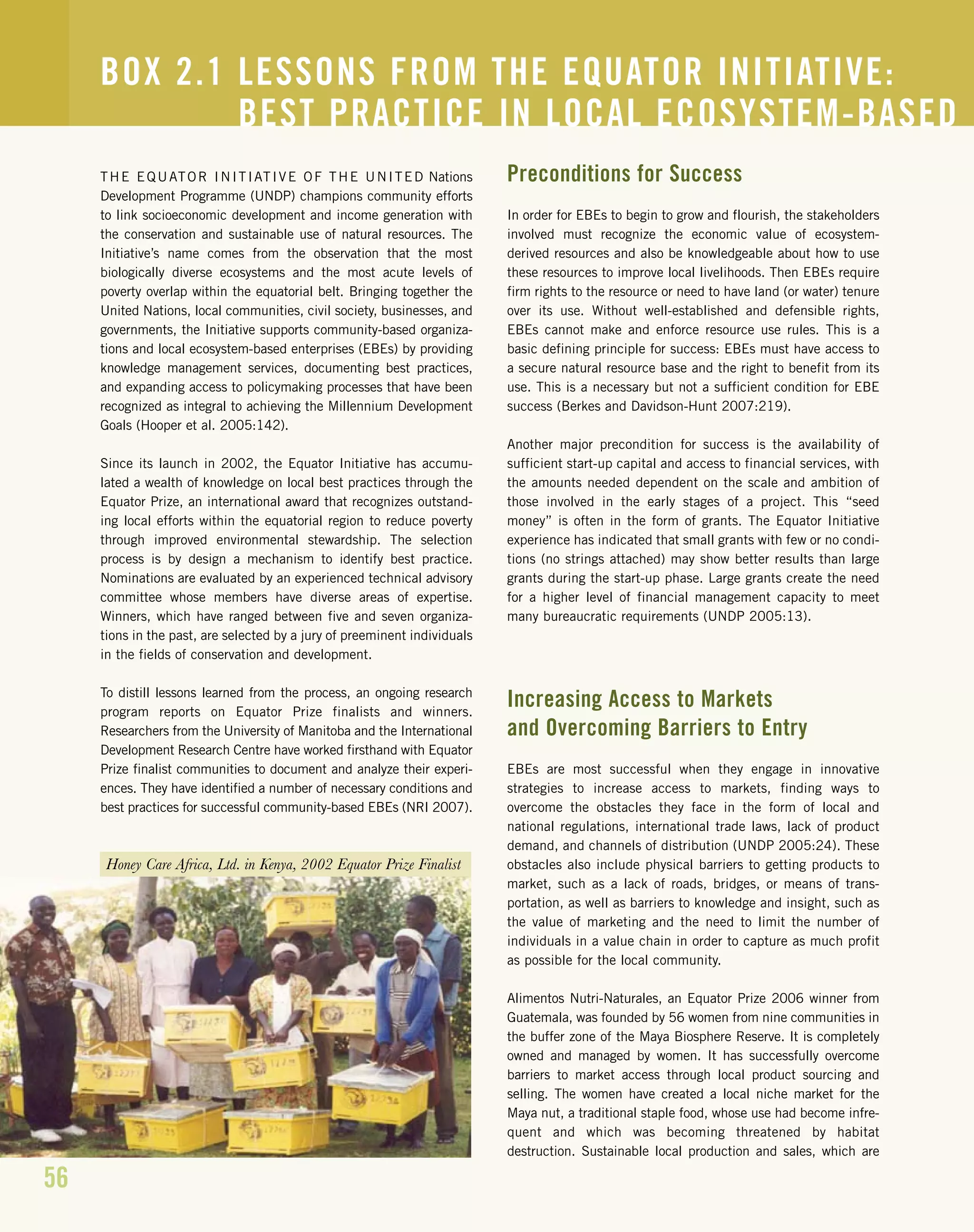 56
THE EQUATOR INITIATIVE OF THE UNITED Nations
Development Programme (UNDP) champions community efforts
to link socioeconomic development and income generation with
the conservation and sustainable use of natural resources. The
Initiative’s name comes from the observation that the most
biologically diverse ecosystems and the most acute levels of
poverty overlap within the equatorial belt. Bringing together the
United Nations, local communities, civil society, businesses, and
governments, the Initiative supports community-based organiza-
tions and local ecosystem-based enterprises (EBEs) by providing
knowledge management services, documenting best practices,
and expanding access to policymaking processes that have been
recognized as integral to achieving the Millennium Development
Goals (Hooper et al. 2005:142).
Since its launch in 2002, the Equator Initiative has accumu-
lated a wealth of knowledge on local best practices through the
Equator Prize, an international award that recognizes outstand-
ing local efforts within the equatorial region to reduce poverty
through improved environmental stewardship. The selection
process is by design a mechanism to identify best practice.
Nominations are evaluated by an experienced technical advisory
committee whose members have diverse areas of expertise.
Winners, which have ranged between five and seven organiza-
tions in the past, are selected by a jury of preeminent individuals
in the fields of conservation and development.
To distill lessons learned from the process, an ongoing research
program reports on Equator Prize finalists and winners.
Researchers from the University of Manitoba and the International
Development Research Centre have worked firsthand with Equator
Prize finalist communities to document and analyze their experi-
ences. They have identified a number of necessary conditions and
best practices for successful community-based EBEs (NRI 2007).
Preconditions for Success
In order for EBEs to begin to grow and flourish, the stakeholders
involved must recognize the economic value of ecosystem-
derived resources and also be knowledgeable about how to use
these resources to improve local livelihoods. Then EBEs require
firm rights to the resource or need to have land (or water) tenure
over its use. Without well-established and defensible rights,
EBEs cannot make and enforce resource use rules. This is a
basic defining principle for success: EBEs must have access to
a secure natural resource base and the right to benefit from its
use. This is a necessary but not a sufficient condition for EBE
success (Berkes and Davidson-Hunt 2007:219).
Another major precondition for success is the availability of
sufficient start-up capital and access to financial services, with
the amounts needed dependent on the scale and ambition of
those involved in the early stages of a project. This “seed
money” is often in the form of grants. The Equator Initiative
experience has indicated that small grants with few or no condi-
tions (no strings attached) may show better results than large
grants during the start-up phase. Large grants create the need
for a higher level of financial management capacity to meet
many bureaucratic requirements (UNDP 2005:13).
Increasing Access to Markets
and Overcoming Barriers to Entry
EBEs are most successful when they engage in innovative
strategies to increase access to markets, finding ways to
overcome the obstacles they face in the form of local and
national regulations, international trade laws, lack of product
demand, and channels of distribution (UNDP 2005:24). These
obstacles also include physical barriers to getting products to
market, such as a lack of roads, bridges, or means of trans-
portation, as well as barriers to knowledge and insight, such as
the value of marketing and the need to limit the number of
individuals in a value chain in order to capture as much profit
as possible for the local community.
Alimentos Nutri-Naturales, an Equator Prize 2006 winner from
Guatemala, was founded by 56 women from nine communities in
the buffer zone of the Maya Biosphere Reserve. It is completely
owned and managed by women. It has successfully overcome
barriers to market access through local product sourcing and
selling. The women have created a local niche market for the
Maya nut, a traditional staple food, whose use had become infre-
quent and which was becoming threatened by habitat
destruction. Sustainable local production and sales, which are
BOX 2.1 LESSONS FROM THE EQUATOR INITIATIVE:
BEST PRACTICE IN LOCAL ECOSYSTEM-BASED
Honey Care Africa, Ltd. in Kenya, 2002 Equator Prize Finalist
 