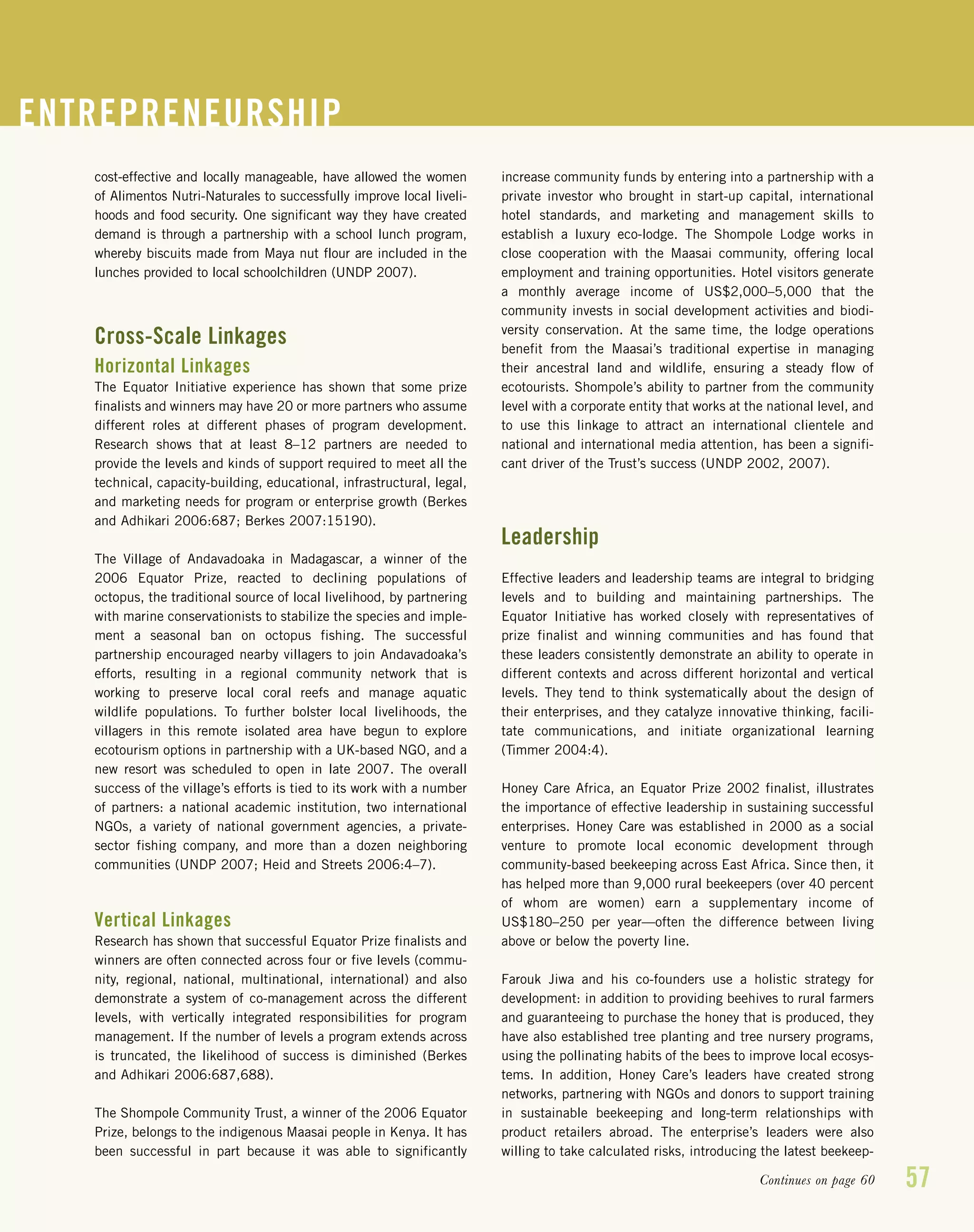 57
cost-effective and locally manageable, have allowed the women
of Alimentos Nutri-Naturales to successfully improve local liveli-
hoods and food security. One significant way they have created
demand is through a partnership with a school lunch program,
whereby biscuits made from Maya nut flour are included in the
lunches provided to local schoolchildren (UNDP 2007).
Cross-Scale Linkages
Horizontal Linkages
The Equator Initiative experience has shown that some prize
finalists and winners may have 20 or more partners who assume
different roles at different phases of program development.
Research shows that at least 8–12 partners are needed to
provide the levels and kinds of support required to meet all the
technical, capacity-building, educational, infrastructural, legal,
and marketing needs for program or enterprise growth (Berkes
and Adhikari 2006:687; Berkes 2007:15190).
The Village of Andavadoaka in Madagascar, a winner of the
2006 Equator Prize, reacted to declining populations of
octopus, the traditional source of local livelihood, by partnering
with marine conservationists to stabilize the species and imple-
ment a seasonal ban on octopus fishing. The successful
partnership encouraged nearby villagers to join Andavadoaka’s
efforts, resulting in a regional community network that is
working to preserve local coral reefs and manage aquatic
wildlife populations. To further bolster local livelihoods, the
villagers in this remote isolated area have begun to explore
ecotourism options in partnership with a UK-based NGO, and a
new resort was scheduled to open in late 2007. The overall
success of the village’s efforts is tied to its work with a number
of partners: a national academic institution, two international
NGOs, a variety of national government agencies, a private-
sector fishing company, and more than a dozen neighboring
communities (UNDP 2007; Heid and Streets 2006:4–7).
Vertical Linkages
Research has shown that successful Equator Prize finalists and
winners are often connected across four or five levels (commu-
nity, regional, national, multinational, international) and also
demonstrate a system of co-management across the different
levels, with vertically integrated responsibilities for program
management. If the number of levels a program extends across
is truncated, the likelihood of success is diminished (Berkes
and Adhikari 2006:687,688).
The Shompole Community Trust, a winner of the 2006 Equator
Prize, belongs to the indigenous Maasai people in Kenya. It has
been successful in part because it was able to significantly
increase community funds by entering into a partnership with a
private investor who brought in start-up capital, international
hotel standards, and marketing and management skills to
establish a luxury eco-lodge. The Shompole Lodge works in
close cooperation with the Maasai community, offering local
employment and training opportunities. Hotel visitors generate
a monthly average income of US$2,000–5,000 that the
community invests in social development activities and biodi-
versity conservation. At the same time, the lodge operations
benefit from the Maasai’s traditional expertise in managing
their ancestral land and wildlife, ensuring a steady flow of
ecotourists. Shompole’s ability to partner from the community
level with a corporate entity that works at the national level, and
to use this linkage to attract an international clientele and
national and international media attention, has been a signifi-
cant driver of the Trust’s success (UNDP 2002, 2007).
Leadership
Effective leaders and leadership teams are integral to bridging
levels and to building and maintaining partnerships. The
Equator Initiative has worked closely with representatives of
prize finalist and winning communities and has found that
these leaders consistently demonstrate an ability to operate in
different contexts and across different horizontal and vertical
levels. They tend to think systematically about the design of
their enterprises, and they catalyze innovative thinking, facili-
tate communications, and initiate organizational learning
(Timmer 2004:4).
Honey Care Africa, an Equator Prize 2002 finalist, illustrates
the importance of effective leadership in sustaining successful
enterprises. Honey Care was established in 2000 as a social
venture to promote local economic development through
community-based beekeeping across East Africa. Since then, it
has helped more than 9,000 rural beekeepers (over 40 percent
of whom are women) earn a supplementary income of
US$180–250 per year—often the difference between living
above or below the poverty line.
Farouk Jiwa and his co-founders use a holistic strategy for
development: in addition to providing beehives to rural farmers
and guaranteeing to purchase the honey that is produced, they
have also established tree planting and tree nursery programs,
using the pollinating habits of the bees to improve local ecosys-
tems. In addition, Honey Care’s leaders have created strong
networks, partnering with NGOs and donors to support training
in sustainable beekeeping and long-term relationships with
product retailers abroad. The enterprise’s leaders were also
willing to take calculated risks, introducing the latest beekeep-
ENTREPRENEURSHIP
Continues on page 60
 