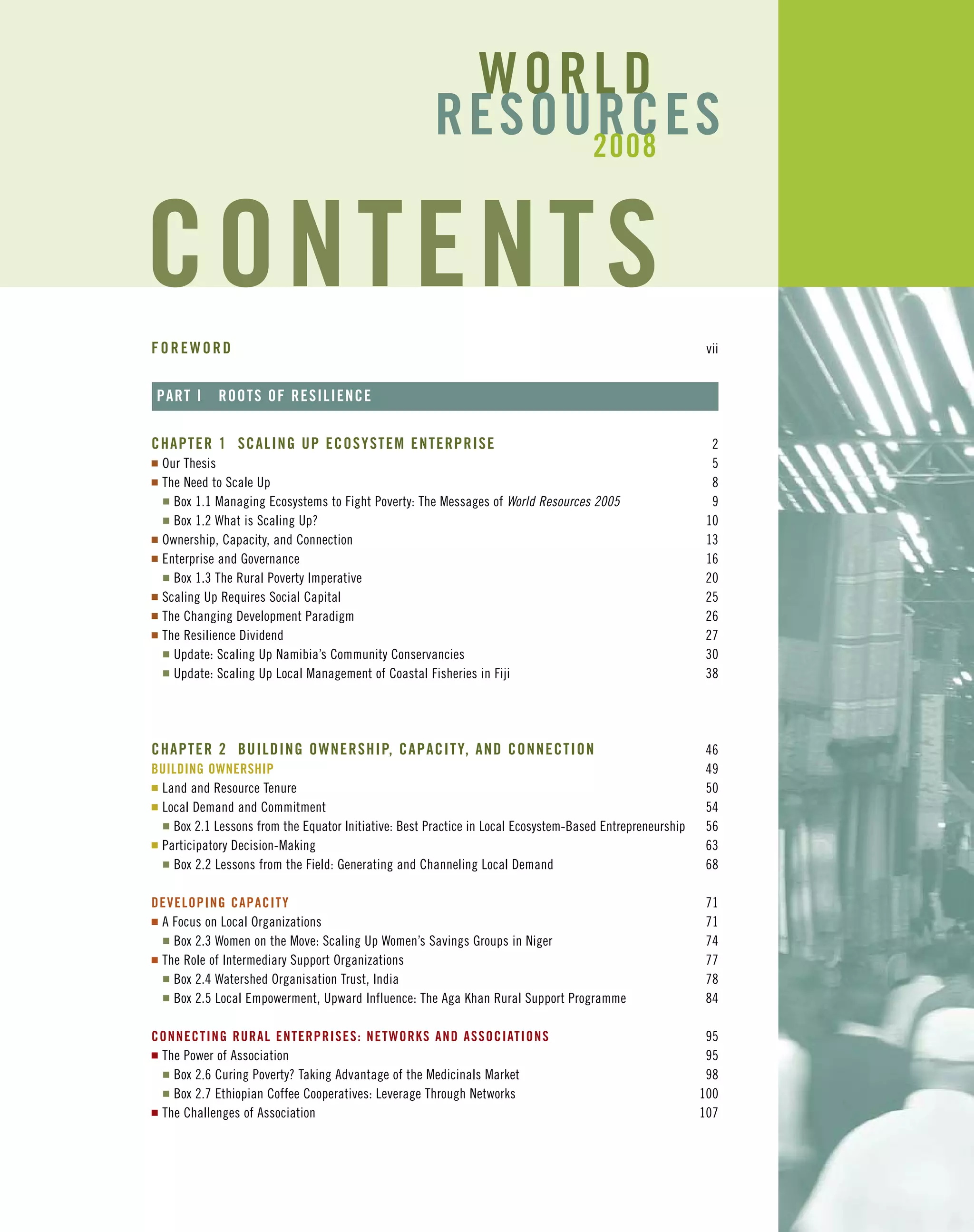 FOREWORD vii
PART I ROOTS OF RESILIENCE
CHAPTER 1 SCALING UP ECOSYSTEM ENTERPRISE 2
I Our Thesis 5
I The Need to Scale Up 8
I Box 1.1 Managing Ecosystems to Fight Poverty: The Messages of World Resources 2005 9
I Box 1.2 What is Scaling Up? 10
I Ownership, Capacity, and Connection 13
I Enterprise and Governance 16
I Box 1.3 The Rural Poverty Imperative 20
I Scaling Up Requires Social Capital 25
I The Changing Development Paradigm 26
I The Resilience Dividend 27
I Update: Scaling Up Namibia’s Community Conservancies 30
I Update: Scaling Up Local Management of Coastal Fisheries in Fiji 38
CHAPTER 2 BUILDING OWNERSHIP, CAPACITY, AND CONNECTION 46
BUILDING OWNERSHIP 49
I Land and Resource Tenure 50
I Local Demand and Commitment 54
I Box 2.1 Lessons from the Equator Initiative: Best Practice in Local Ecosystem-Based Entrepreneurship 56
I Participatory Decision-Making 63
I Box 2.2 Lessons from the Field: Generating and Channeling Local Demand 68
DEVELOPING CAPACITY 71
I A Focus on Local Organizations 71
I Box 2.3 Women on the Move: Scaling Up Women’s Savings Groups in Niger 74
I The Role of Intermediary Support Organizations 77
I Box 2.4 Watershed Organisation Trust, India 78
I Box 2.5 Local Empowerment, Upward Influence: The Aga Khan Rural Support Programme 84
CONNECTING RURAL ENTERPRISES: NETWORKS AND ASSOCIATIONS 95
I The Power of Association 95
I Box 2.6 Curing Poverty? Taking Advantage of the Medicinals Market 98
I Box 2.7 Ethiopian Coffee Cooperatives: Leverage Through Networks 100
I The Challenges of Association 107
CONTENTS
WORLD
RESOURCES2008
 
