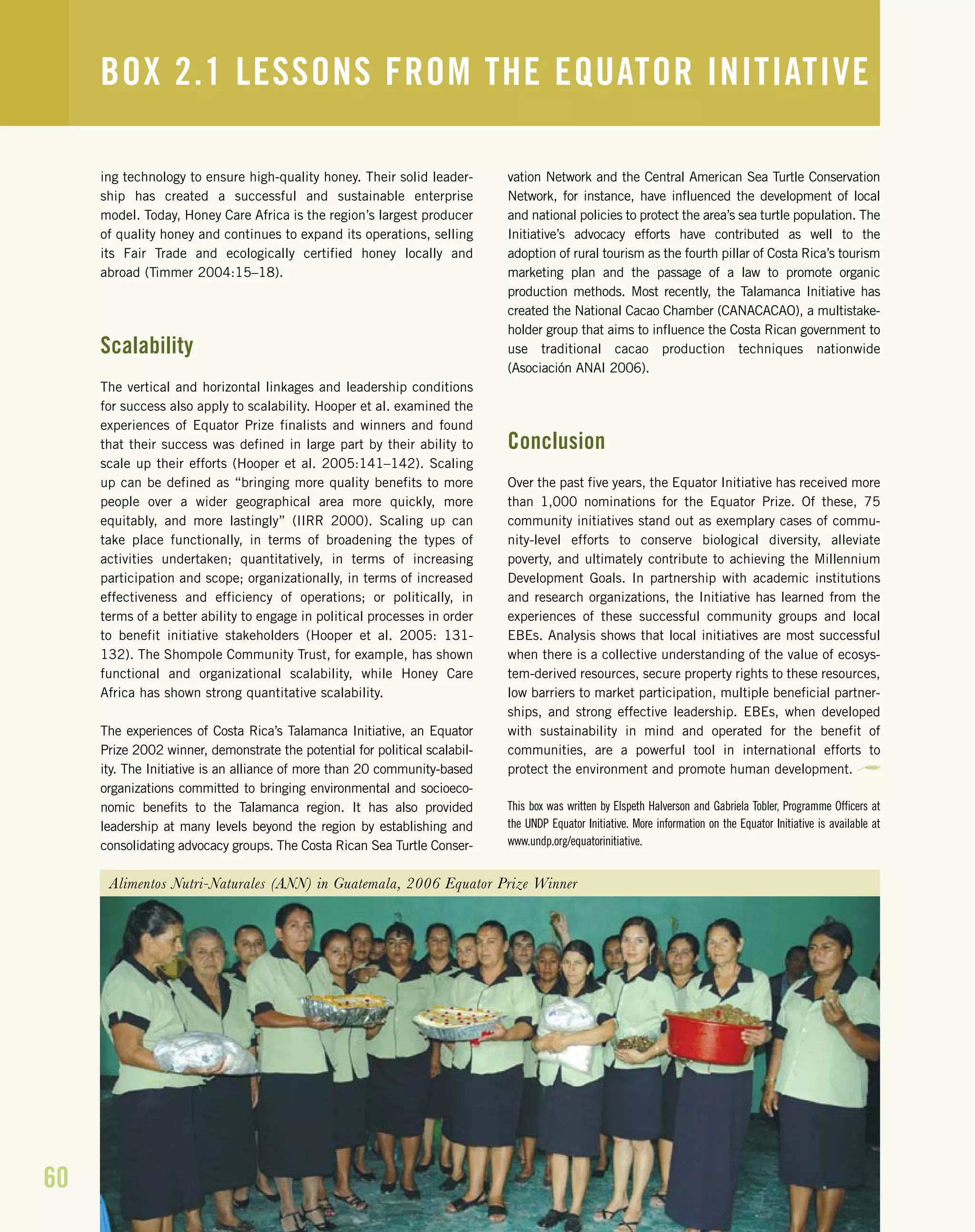 60
ing technology to ensure high-quality honey. Their solid leader-
ship has created a successful and sustainable enterprise
model. Today, Honey Care Africa is the region’s largest producer
of quality honey and continues to expand its operations, selling
its Fair Trade and ecologically certified honey locally and
abroad (Timmer 2004:15–18).
Scalability
The vertical and horizontal linkages and leadership conditions
for success also apply to scalability. Hooper et al. examined the
experiences of Equator Prize finalists and winners and found
that their success was defined in large part by their ability to
scale up their efforts (Hooper et al. 2005:141–142). Scaling
up can be defined as “bringing more quality benefits to more
people over a wider geographical area more quickly, more
equitably, and more lastingly” (IIRR 2000). Scaling up can
take place functionally, in terms of broadening the types of
activities undertaken; quantitatively, in terms of increasing
participation and scope; organizationally, in terms of increased
effectiveness and efficiency of operations; or politically, in
terms of a better ability to engage in political processes in order
to benefit initiative stakeholders (Hooper et al. 2005: 131-
132). The Shompole Community Trust, for example, has shown
functional and organizational scalability, while Honey Care
Africa has shown strong quantitative scalability.
The experiences of Costa Rica’s Talamanca Initiative, an Equator
Prize 2002 winner, demonstrate the potential for political scalabil-
ity. The Initiative is an alliance of more than 20 community-based
organizations committed to bringing environmental and socioeco-
nomic benefits to the Talamanca region. It has also provided
leadership at many levels beyond the region by establishing and
consolidating advocacy groups. The Costa Rican Sea Turtle Conser-
vation Network and the Central American Sea Turtle Conservation
Network, for instance, have influenced the development of local
and national policies to protect the area’s sea turtle population. The
Initiative’s advocacy efforts have contributed as well to the
adoption of rural tourism as the fourth pillar of Costa Rica’s tourism
marketing plan and the passage of a law to promote organic
production methods. Most recently, the Talamanca Initiative has
created the National Cacao Chamber (CANACACAO), a multistake-
holder group that aims to influence the Costa Rican government to
use traditional cacao production techniques nationwide
(Asociación ANAI 2006).
Conclusion
Over the past five years, the Equator Initiative has received more
than 1,000 nominations for the Equator Prize. Of these, 75
community initiatives stand out as exemplary cases of commu-
nity-level efforts to conserve biological diversity, alleviate
poverty, and ultimately contribute to achieving the Millennium
Development Goals. In partnership with academic institutions
and research organizations, the Initiative has learned from the
experiences of these successful community groups and local
EBEs. Analysis shows that local initiatives are most successful
when there is a collective understanding of the value of ecosys-
tem-derived resources, secure property rights to these resources,
low barriers to market participation, multiple beneficial partner-
ships, and strong effective leadership. EBEs, when developed
with sustainability in mind and operated for the benefit of
communities, are a powerful tool in international efforts to
protect the environment and promote human development.
This box was written by Elspeth Halverson and Gabriela Tobler, Programme Officers at
the UNDP Equator Initiative. More information on the Equator Initiative is available at
www.undp.org/equatorinitiative.
BOX 2.1 LESSONS FROM THE EQUATOR INITIATIVE
Alimentos Nutri-Naturales (ANN) in Guatemala, 2006 Equator Prize Winner
 