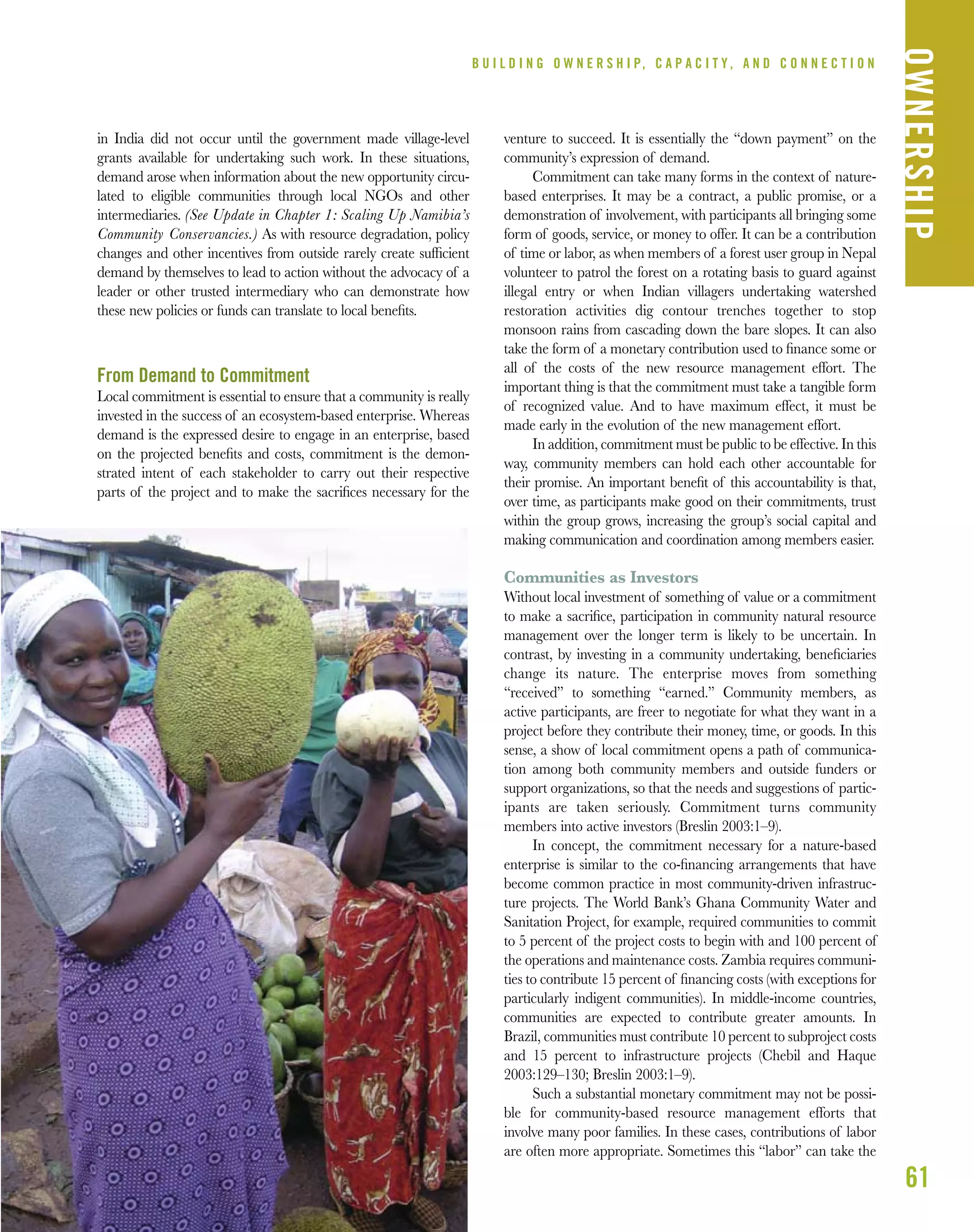 in India did not occur until the government made village-level
grants available for undertaking such work. In these situations,
demand arose when information about the new opportunity circu-
lated to eligible communities through local NGOs and other
intermediaries. (See Update in Chapter 1: Scaling Up Namibia’s
Community Conservancies.) As with resource degradation, policy
changes and other incentives from outside rarely create sufﬁcient
demand by themselves to lead to action without the advocacy of a
leader or other trusted intermediary who can demonstrate how
these new policies or funds can translate to local beneﬁts.
From Demand to Commitment
Local commitment is essential to ensure that a community is really
invested in the success of an ecosystem-based enterprise. Whereas
demand is the expressed desire to engage in an enterprise, based
on the projected beneﬁts and costs, commitment is the demon-
strated intent of each stakeholder to carry out their respective
parts of the project and to make the sacriﬁces necessary for the
venture to succeed. It is essentially the “down payment” on the
community’s expression of demand.
Commitment can take many forms in the context of nature-
based enterprises. It may be a contract, a public promise, or a
demonstration of involvement, with participants all bringing some
form of goods, service, or money to offer. It can be a contribution
of time or labor, as when members of a forest user group in Nepal
volunteer to patrol the forest on a rotating basis to guard against
illegal entry or when Indian villagers undertaking watershed
restoration activities dig contour trenches together to stop
monsoon rains from cascading down the bare slopes. It can also
take the form of a monetary contribution used to ﬁnance some or
all of the costs of the new resource management effort. The
important thing is that the commitment must take a tangible form
of recognized value. And to have maximum effect, it must be
made early in the evolution of the new management effort.
In addition, commitment must be public to be effective. In this
way, community members can hold each other accountable for
their promise. An important beneﬁt of this accountability is that,
over time, as participants make good on their commitments, trust
within the group grows, increasing the group’s social capital and
making communication and coordination among members easier.
Communities as Investors
Without local investment of something of value or a commitment
to make a sacriﬁce, participation in community natural resource
management over the longer term is likely to be uncertain. In
contrast, by investing in a community undertaking, beneﬁciaries
change its nature. The enterprise moves from something
“received” to something “earned.” Community members, as
active participants, are freer to negotiate for what they want in a
project before they contribute their money, time, or goods. In this
sense, a show of local commitment opens a path of communica-
tion among both community members and outside funders or
support organizations, so that the needs and suggestions of partic-
ipants are taken seriously. Commitment turns community
members into active investors (Breslin 2003:1–9).
In concept, the commitment necessary for a nature-based
enterprise is similar to the co-ﬁnancing arrangements that have
become common practice in most community-driven infrastruc-
ture projects. The World Bank’s Ghana Community Water and
Sanitation Project, for example, required communities to commit
to 5 percent of the project costs to begin with and 100 percent of
the operations and maintenance costs. Zambia requires communi-
ties to contribute 15 percent of ﬁnancing costs (with exceptions for
particularly indigent communities). In middle-income countries,
communities are expected to contribute greater amounts. In
Brazil, communities must contribute 10 percent to subproject costs
and 15 percent to infrastructure projects (Chebil and Haque
2003:129–130; Breslin 2003:1–9).
Such a substantial monetary commitment may not be possi-
ble for community-based resource management efforts that
involve many poor families. In these cases, contributions of labor
are often more appropriate. Sometimes this “labor” can take the
61
B U I L D I N G O W N E R S H I P, C A P A C I T Y , A N D C O N N E C T I O N
OWNERSHIP
 