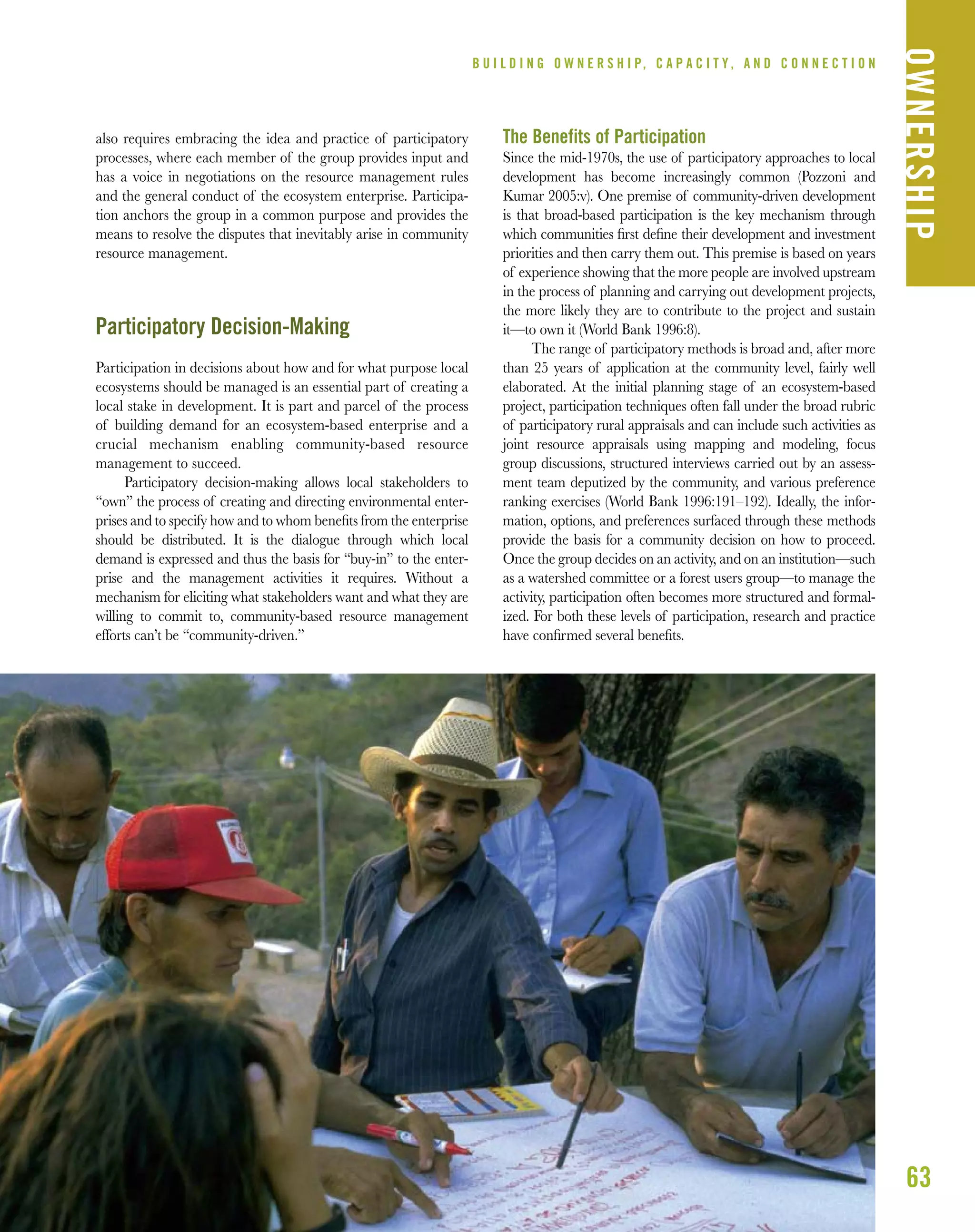 63
B U I L D I N G O W N E R S H I P, C A P A C I T Y , A N D C O N N E C T I O N
OWNERSHIP
also requires embracing the idea and practice of participatory
processes, where each member of the group provides input and
has a voice in negotiations on the resource management rules
and the general conduct of the ecosystem enterprise. Participa-
tion anchors the group in a common purpose and provides the
means to resolve the disputes that inevitably arise in community
resource management.
Participatory Decision-Making
Participation in decisions about how and for what purpose local
ecosystems should be managed is an essential part of creating a
local stake in development. It is part and parcel of the process
of building demand for an ecosystem-based enterprise and a
crucial mechanism enabling community-based resource
management to succeed.
Participatory decision-making allows local stakeholders to
“own” the process of creating and directing environmental enter-
prises and to specify how and to whom beneﬁts from the enterprise
should be distributed. It is the dialogue through which local
demand is expressed and thus the basis for “buy-in” to the enter-
prise and the management activities it requires. Without a
mechanism for eliciting what stakeholders want and what they are
willing to commit to, community-based resource management
efforts can’t be “community-driven.”
The Benefits of Participation
Since the mid-1970s, the use of participatory approaches to local
development has become increasingly common (Pozzoni and
Kumar 2005:v). One premise of community-driven development
is that broad-based participation is the key mechanism through
which communities ﬁrst deﬁne their development and investment
priorities and then carry them out. This premise is based on years
of experience showing that the more people are involved upstream
in the process of planning and carrying out development projects,
the more likely they are to contribute to the project and sustain
it—to own it (World Bank 1996:8).
The range of participatory methods is broad and, after more
than 25 years of application at the community level, fairly well
elaborated. At the initial planning stage of an ecosystem-based
project, participation techniques often fall under the broad rubric
of participatory rural appraisals and can include such activities as
joint resource appraisals using mapping and modeling, focus
group discussions, structured interviews carried out by an assess-
ment team deputized by the community, and various preference
ranking exercises (World Bank 1996:191–192). Ideally, the infor-
mation, options, and preferences surfaced through these methods
provide the basis for a community decision on how to proceed.
Once the group decides on an activity, and on an institution—such
as a watershed committee or a forest users group—to manage the
activity, participation often becomes more structured and formal-
ized. For both these levels of participation, research and practice
have conﬁrmed several beneﬁts.
 