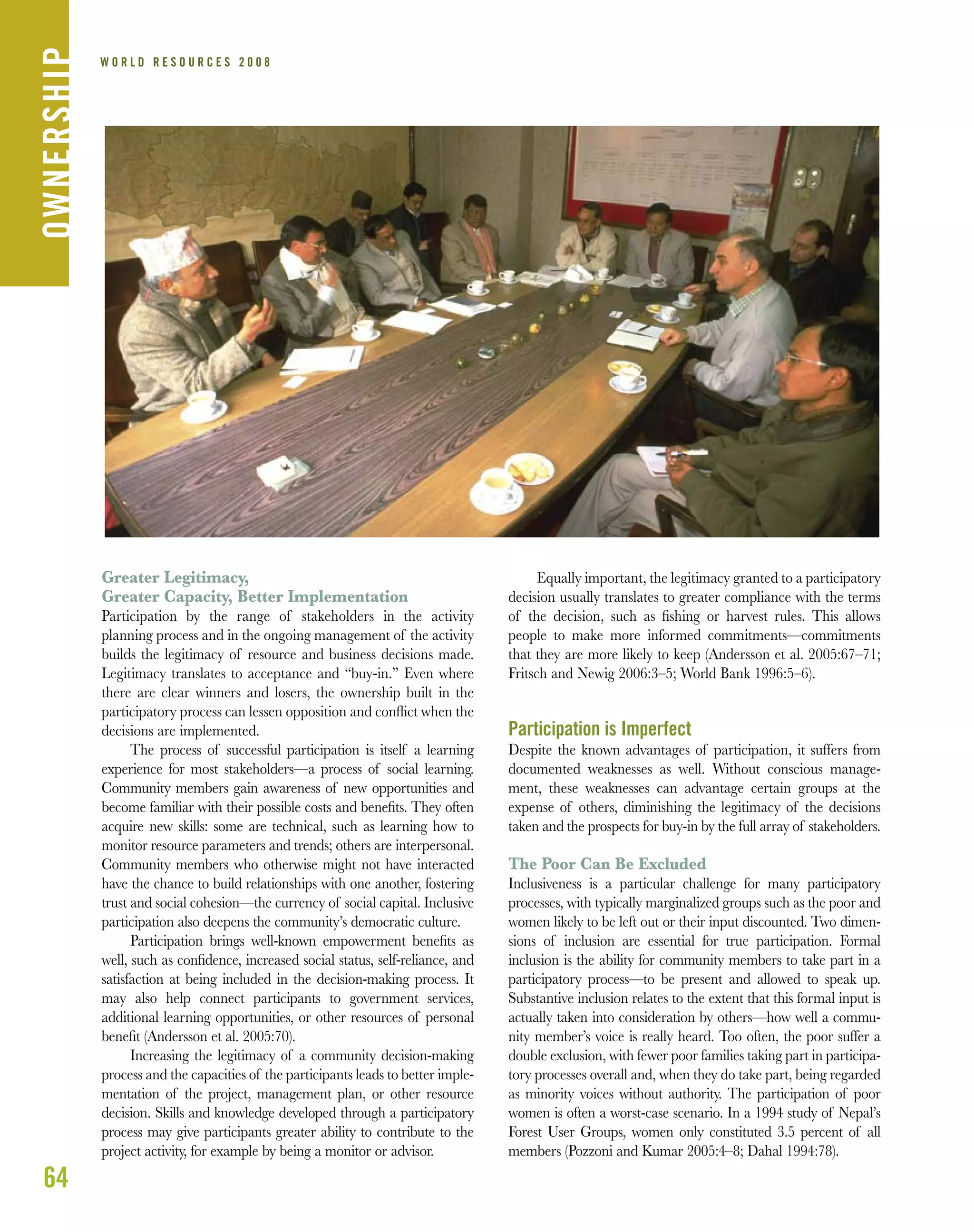 W O R L D R E S O U R C E S 2 0 0 8
Greater Legitimacy,
Greater Capacity, Better Implementation
Participation by the range of stakeholders in the activity
planning process and in the ongoing management of the activity
builds the legitimacy of resource and business decisions made.
Legitimacy translates to acceptance and “buy-in.” Even where
there are clear winners and losers, the ownership built in the
participatory process can lessen opposition and conﬂict when the
decisions are implemented.
The process of successful participation is itself a learning
experience for most stakeholders—a process of social learning.
Community members gain awareness of new opportunities and
become familiar with their possible costs and beneﬁts. They often
acquire new skills: some are technical, such as learning how to
monitor resource parameters and trends; others are interpersonal.
Community members who otherwise might not have interacted
have the chance to build relationships with one another, fostering
trust and social cohesion—the currency of social capital. Inclusive
participation also deepens the community’s democratic culture.
Participation brings well-known empowerment beneﬁts as
well, such as conﬁdence, increased social status, self-reliance, and
satisfaction at being included in the decision-making process. It
may also help connect participants to government services,
additional learning opportunities, or other resources of personal
beneﬁt (Andersson et al. 2005:70).
Increasing the legitimacy of a community decision-making
process and the capacities of the participants leads to better imple-
mentation of the project, management plan, or other resource
decision. Skills and knowledge developed through a participatory
process may give participants greater ability to contribute to the
project activity, for example by being a monitor or advisor.
Equally important, the legitimacy granted to a participatory
decision usually translates to greater compliance with the terms
of the decision, such as ﬁshing or harvest rules. This allows
people to make more informed commitments—commitments
that they are more likely to keep (Andersson et al. 2005:67–71;
Fritsch and Newig 2006:3–5; World Bank 1996:5–6).
Participation is Imperfect
Despite the known advantages of participation, it suffers from
documented weaknesses as well. Without conscious manage-
ment, these weaknesses can advantage certain groups at the
expense of others, diminishing the legitimacy of the decisions
taken and the prospects for buy-in by the full array of stakeholders.
The Poor Can Be Excluded
Inclusiveness is a particular challenge for many participatory
processes, with typically marginalized groups such as the poor and
women likely to be left out or their input discounted. Two dimen-
sions of inclusion are essential for true participation. Formal
inclusion is the ability for community members to take part in a
participatory process—to be present and allowed to speak up.
Substantive inclusion relates to the extent that this formal input is
actually taken into consideration by others—how well a commu-
nity member’s voice is really heard. Too often, the poor suffer a
double exclusion, with fewer poor families taking part in participa-
tory processes overall and, when they do take part, being regarded
as minority voices without authority. The participation of poor
women is often a worst-case scenario. In a 1994 study of Nepal’s
Forest User Groups, women only constituted 3.5 percent of all
members (Pozzoni and Kumar 2005:4–8; Dahal 1994:78).
64
OWNERSHIP
 