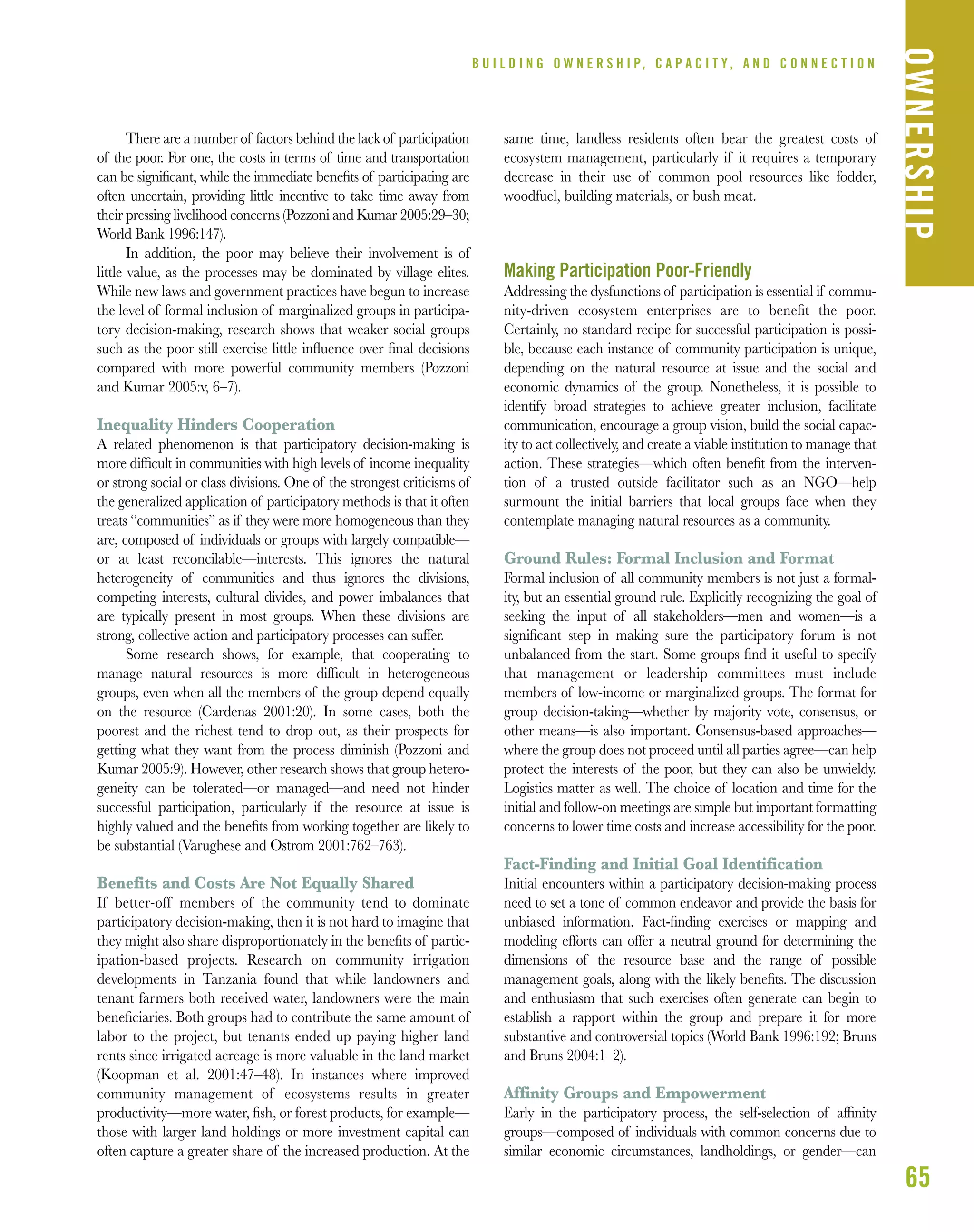 65
B U I L D I N G O W N E R S H I P, C A P A C I T Y , A N D C O N N E C T I O N
OWNERSHIP
There are a number of factors behind the lack of participation
of the poor. For one, the costs in terms of time and transportation
can be signiﬁcant, while the immediate beneﬁts of participating are
often uncertain, providing little incentive to take time away from
their pressing livelihood concerns (Pozzoni and Kumar 2005:29–30;
World Bank 1996:147).
In addition, the poor may believe their involvement is of
little value, as the processes may be dominated by village elites.
While new laws and government practices have begun to increase
the level of formal inclusion of marginalized groups in participa-
tory decision-making, research shows that weaker social groups
such as the poor still exercise little inﬂuence over ﬁnal decisions
compared with more powerful community members (Pozzoni
and Kumar 2005:v, 6–7).
Inequality Hinders Cooperation
A related phenomenon is that participatory decision-making is
more difﬁcult in communities with high levels of income inequality
or strong social or class divisions. One of the strongest criticisms of
the generalized application of participatory methods is that it often
treats “communities” as if they were more homogeneous than they
are, composed of individuals or groups with largely compatible—
or at least reconcilable—interests. This ignores the natural
heterogeneity of communities and thus ignores the divisions,
competing interests, cultural divides, and power imbalances that
are typically present in most groups. When these divisions are
strong, collective action and participatory processes can suffer.
Some research shows, for example, that cooperating to
manage natural resources is more difﬁcult in heterogeneous
groups, even when all the members of the group depend equally
on the resource (Cardenas 2001:20). In some cases, both the
poorest and the richest tend to drop out, as their prospects for
getting what they want from the process diminish (Pozzoni and
Kumar 2005:9). However, other research shows that group hetero-
geneity can be tolerated—or managed—and need not hinder
successful participation, particularly if the resource at issue is
highly valued and the beneﬁts from working together are likely to
be substantial (Varughese and Ostrom 2001:762–763).
Benefits and Costs Are Not Equally Shared
If better-off members of the community tend to dominate
participatory decision-making, then it is not hard to imagine that
they might also share disproportionately in the beneﬁts of partic-
ipation-based projects. Research on community irrigation
developments in Tanzania found that while landowners and
tenant farmers both received water, landowners were the main
beneﬁciaries. Both groups had to contribute the same amount of
labor to the project, but tenants ended up paying higher land
rents since irrigated acreage is more valuable in the land market
(Koopman et al. 2001:47–48). In instances where improved
community management of ecosystems results in greater
productivity—more water, ﬁsh, or forest products, for example—
those with larger land holdings or more investment capital can
often capture a greater share of the increased production. At the
same time, landless residents often bear the greatest costs of
ecosystem management, particularly if it requires a temporary
decrease in their use of common pool resources like fodder,
woodfuel, building materials, or bush meat.
Making Participation Poor-Friendly
Addressing the dysfunctions of participation is essential if commu-
nity-driven ecosystem enterprises are to beneﬁt the poor.
Certainly, no standard recipe for successful participation is possi-
ble, because each instance of community participation is unique,
depending on the natural resource at issue and the social and
economic dynamics of the group. Nonetheless, it is possible to
identify broad strategies to achieve greater inclusion, facilitate
communication, encourage a group vision, build the social capac-
ity to act collectively, and create a viable institution to manage that
action. These strategies—which often beneﬁt from the interven-
tion of a trusted outside facilitator such as an NGO—help
surmount the initial barriers that local groups face when they
contemplate managing natural resources as a community.
Ground Rules: Formal Inclusion and Format
Formal inclusion of all community members is not just a formal-
ity, but an essential ground rule. Explicitly recognizing the goal of
seeking the input of all stakeholders—men and women—is a
signiﬁcant step in making sure the participatory forum is not
unbalanced from the start. Some groups ﬁnd it useful to specify
that management or leadership committees must include
members of low-income or marginalized groups. The format for
group decision-taking—whether by majority vote, consensus, or
other means—is also important. Consensus-based approaches—
where the group does not proceed until all parties agree—can help
protect the interests of the poor, but they can also be unwieldy.
Logistics matter as well. The choice of location and time for the
initial and follow-on meetings are simple but important formatting
concerns to lower time costs and increase accessibility for the poor.
Fact-Finding and Initial Goal Identification
Initial encounters within a participatory decision-making process
need to set a tone of common endeavor and provide the basis for
unbiased information. Fact-ﬁnding exercises or mapping and
modeling efforts can offer a neutral ground for determining the
dimensions of the resource base and the range of possible
management goals, along with the likely beneﬁts. The discussion
and enthusiasm that such exercises often generate can begin to
establish a rapport within the group and prepare it for more
substantive and controversial topics (World Bank 1996:192; Bruns
and Bruns 2004:1–2).
Affinity Groups and Empowerment
Early in the participatory process, the self-selection of afﬁnity
groups—composed of individuals with common concerns due to
similar economic circumstances, landholdings, or gender—can
 