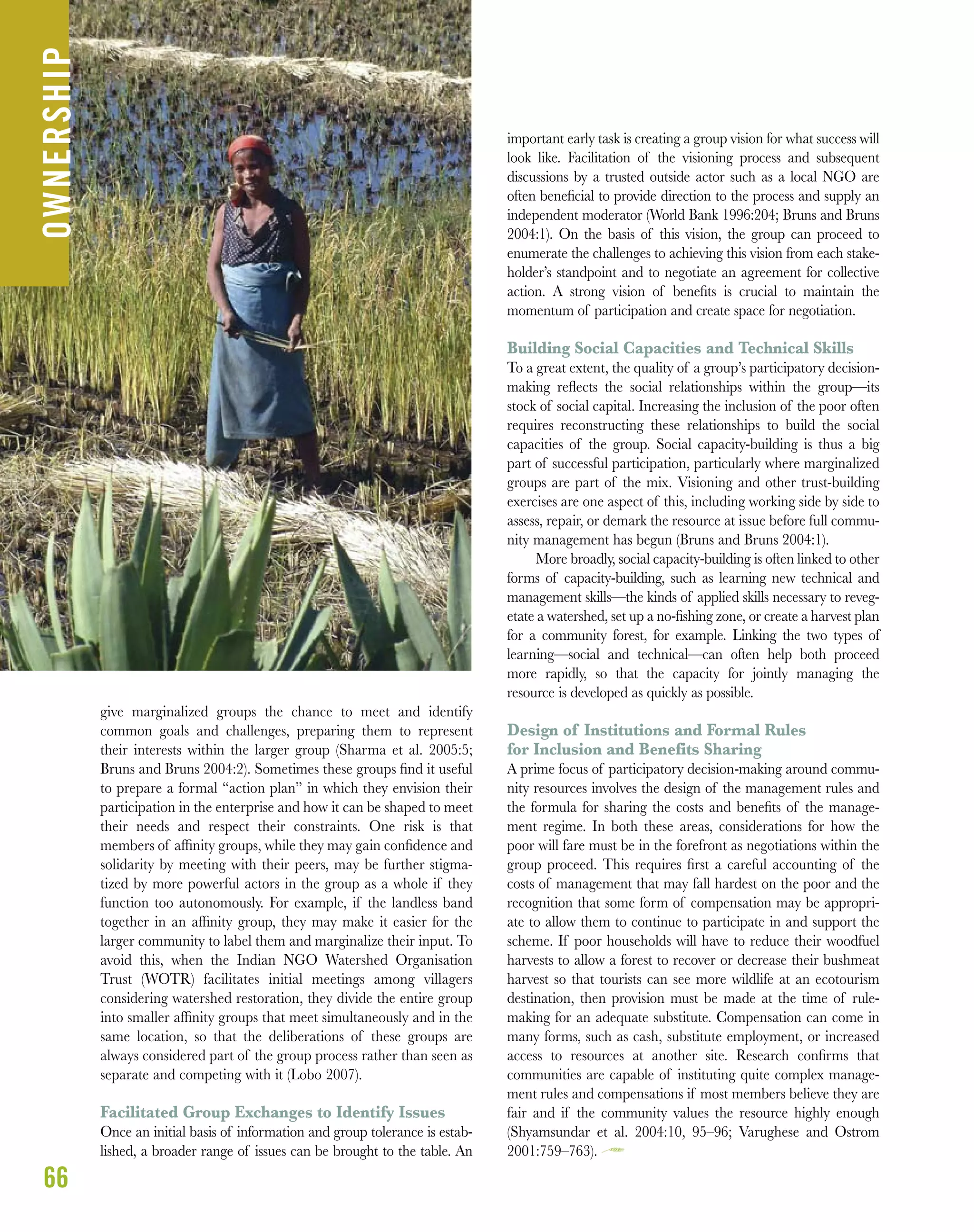 give marginalized groups the chance to meet and identify
common goals and challenges, preparing them to represent
their interests within the larger group (Sharma et al. 2005:5;
Bruns and Bruns 2004:2). Sometimes these groups ﬁnd it useful
to prepare a formal “action plan” in which they envision their
participation in the enterprise and how it can be shaped to meet
their needs and respect their constraints. One risk is that
members of afﬁnity groups, while they may gain conﬁdence and
solidarity by meeting with their peers, may be further stigma-
tized by more powerful actors in the group as a whole if they
function too autonomously. For example, if the landless band
together in an afﬁnity group, they may make it easier for the
larger community to label them and marginalize their input. To
avoid this, when the Indian NGO Watershed Organisation
Trust (WOTR) facilitates initial meetings among villagers
considering watershed restoration, they divide the entire group
into smaller afﬁnity groups that meet simultaneously and in the
same location, so that the deliberations of these groups are
always considered part of the group process rather than seen as
separate and competing with it (Lobo 2007).
Facilitated Group Exchanges to Identify Issues
Once an initial basis of information and group tolerance is estab-
lished, a broader range of issues can be brought to the table. An
important early task is creating a group vision for what success will
look like. Facilitation of the visioning process and subsequent
discussions by a trusted outside actor such as a local NGO are
often beneﬁcial to provide direction to the process and supply an
independent moderator (World Bank 1996:204; Bruns and Bruns
2004:1). On the basis of this vision, the group can proceed to
enumerate the challenges to achieving this vision from each stake-
holder’s standpoint and to negotiate an agreement for collective
action. A strong vision of beneﬁts is crucial to maintain the
momentum of participation and create space for negotiation.
Building Social Capacities and Technical Skills
To a great extent, the quality of a group’s participatory decision-
making reﬂects the social relationships within the group—its
stock of social capital. Increasing the inclusion of the poor often
requires reconstructing these relationships to build the social
capacities of the group. Social capacity-building is thus a big
part of successful participation, particularly where marginalized
groups are part of the mix. Visioning and other trust-building
exercises are one aspect of this, including working side by side to
assess, repair, or demark the resource at issue before full commu-
nity management has begun (Bruns and Bruns 2004:1).
More broadly, social capacity-building is often linked to other
forms of capacity-building, such as learning new technical and
management skills—the kinds of applied skills necessary to reveg-
etate a watershed, set up a no-ﬁshing zone, or create a harvest plan
for a community forest, for example. Linking the two types of
learning—social and technical—can often help both proceed
more rapidly, so that the capacity for jointly managing the
resource is developed as quickly as possible.
Design of Institutions and Formal Rules
for Inclusion and Benefits Sharing
A prime focus of participatory decision-making around commu-
nity resources involves the design of the management rules and
the formula for sharing the costs and beneﬁts of the manage-
ment regime. In both these areas, considerations for how the
poor will fare must be in the forefront as negotiations within the
group proceed. This requires ﬁrst a careful accounting of the
costs of management that may fall hardest on the poor and the
recognition that some form of compensation may be appropri-
ate to allow them to continue to participate in and support the
scheme. If poor households will have to reduce their woodfuel
harvests to allow a forest to recover or decrease their bushmeat
harvest so that tourists can see more wildlife at an ecotourism
destination, then provision must be made at the time of rule-
making for an adequate substitute. Compensation can come in
many forms, such as cash, substitute employment, or increased
access to resources at another site. Research conﬁrms that
communities are capable of instituting quite complex manage-
ment rules and compensations if most members believe they are
fair and if the community values the resource highly enough
(Shyamsundar et al. 2004:10, 95–96; Varughese and Ostrom
2001:759–763).
66
OWNERSHIP
 