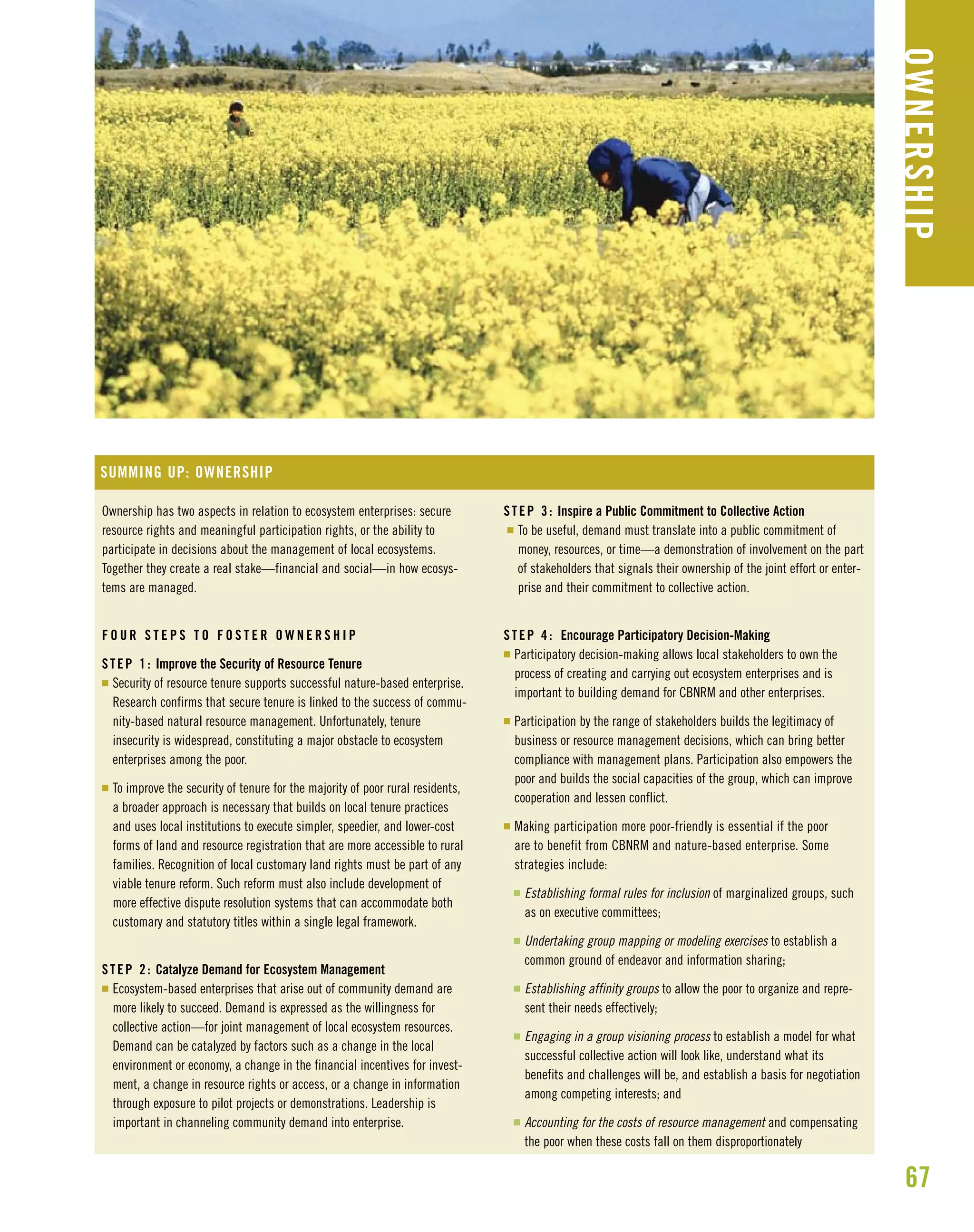 67
OWNERSHIP
Ownership has two aspects in relation to ecosystem enterprises: secure
resource rights and meaningful participation rights, or the ability to
participate in decisions about the management of local ecosystems.
Together they create a real stake—financial and social—in how ecosys-
tems are managed.
F O U R S T E P S T O F O S T E R O W N E R S H I P
STEP 1: Improve the Security of Resource Tenure
I Security of resource tenure supports successful nature-based enterprise.
Research confirms that secure tenure is linked to the success of commu-
nity-based natural resource management. Unfortunately, tenure
insecurity is widespread, constituting a major obstacle to ecosystem
enterprises among the poor.
I To improve the security of tenure for the majority of poor rural residents,
a broader approach is necessary that builds on local tenure practices
and uses local institutions to execute simpler, speedier, and lower-cost
forms of land and resource registration that are more accessible to rural
families. Recognition of local customary land rights must be part of any
viable tenure reform. Such reform must also include development of
more effective dispute resolution systems that can accommodate both
customary and statutory titles within a single legal framework.
STEP 2: Catalyze Demand for Ecosystem Management
I Ecosystem-based enterprises that arise out of community demand are
more likely to succeed. Demand is expressed as the willingness for
collective action—for joint management of local ecosystem resources.
Demand can be catalyzed by factors such as a change in the local
environment or economy, a change in the financial incentives for invest-
ment, a change in resource rights or access, or a change in information
through exposure to pilot projects or demonstrations. Leadership is
important in channeling community demand into enterprise.
SUMMING UP: OWNERSHIP
STEP 3: Inspire a Public Commitment to Collective Action
I To be useful, demand must translate into a public commitment of
money, resources, or time—a demonstration of involvement on the part
of stakeholders that signals their ownership of the joint effort or enter-
prise and their commitment to collective action.
STEP 4: Encourage Participatory Decision-Making
I Participatory decision-making allows local stakeholders to own the
process of creating and carrying out ecosystem enterprises and is
important to building demand for CBNRM and other enterprises.
I Participation by the range of stakeholders builds the legitimacy of
business or resource management decisions, which can bring better
compliance with management plans. Participation also empowers the
poor and builds the social capacities of the group, which can improve
cooperation and lessen conflict.
I Making participation more poor-friendly is essential if the poor
are to benefit from CBNRM and nature-based enterprise. Some
strategies include:
I Establishing formal rules for inclusion of marginalized groups, such
as on executive committees;
I Undertaking group mapping or modeling exercises to establish a
common ground of endeavor and information sharing;
I Establishing affinity groups to allow the poor to organize and repre-
sent their needs effectively;
I Engaging in a group visioning process to establish a model for what
successful collective action will look like, understand what its
benefits and challenges will be, and establish a basis for negotiation
among competing interests; and
I Accounting for the costs of resource management and compensating
the poor when these costs fall on them disproportionately
 