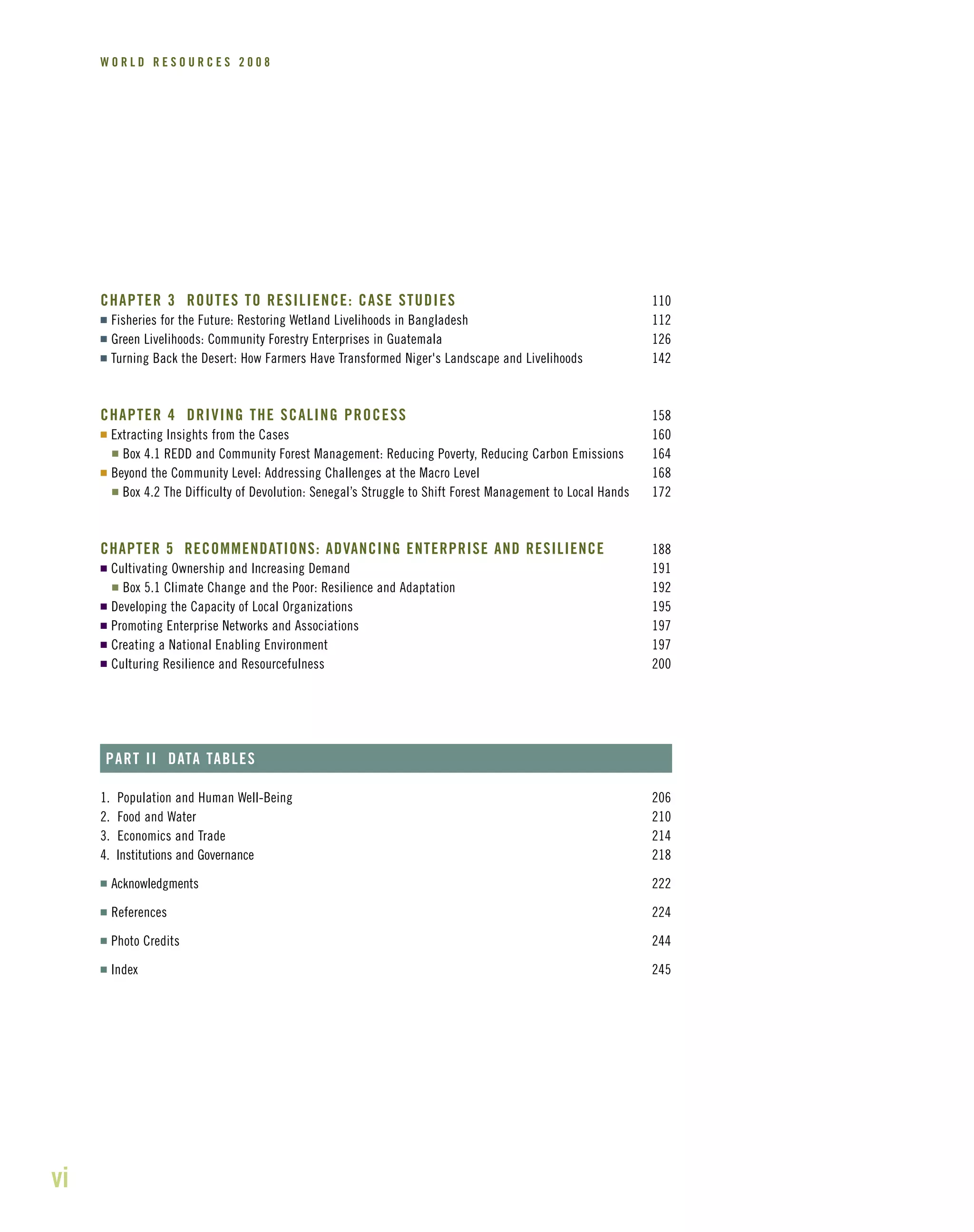 vi
W O R L D R E S O U R C E S 2 0 0 8
CHAPTER 3 ROUTES TO RESILIENCE: CASE STUDIES 110
I Fisheries for the Future: Restoring Wetland Livelihoods in Bangladesh 112
I Green Livelihoods: Community Forestry Enterprises in Guatemala 126
I Turning Back the Desert: How Farmers Have Transformed Niger's Landscape and Livelihoods 142
CHAPTER 4 DRIVING THE SCALING PROCESS 158
I Extracting Insights from the Cases 160
I Box 4.1 REDD and Community Forest Management: Reducing Poverty, Reducing Carbon Emissions 164
I Beyond the Community Level: Addressing Challenges at the Macro Level 168
I Box 4.2 The Difficulty of Devolution: Senegal’s Struggle to Shift Forest Management to Local Hands 172
CHAPTER 5 RECOMMENDATIONS: ADVANCING ENTERPRISE AND RESILIENCE 188
I Cultivating Ownership and Increasing Demand 191
I Box 5.1 Climate Change and the Poor: Resilience and Adaptation 192
I Developing the Capacity of Local Organizations 195
I Promoting Enterprise Networks and Associations 197
I Creating a National Enabling Environment 197
I Culturing Resilience and Resourcefulness 200
PART II DATA TABLES
1. Population and Human Well-Being 206
2. Food and Water 210
3. Economics and Trade 214
4. Institutions and Governance 218
I Acknowledgments 222
I References 224
I Photo Credits 244
I Index 245
 