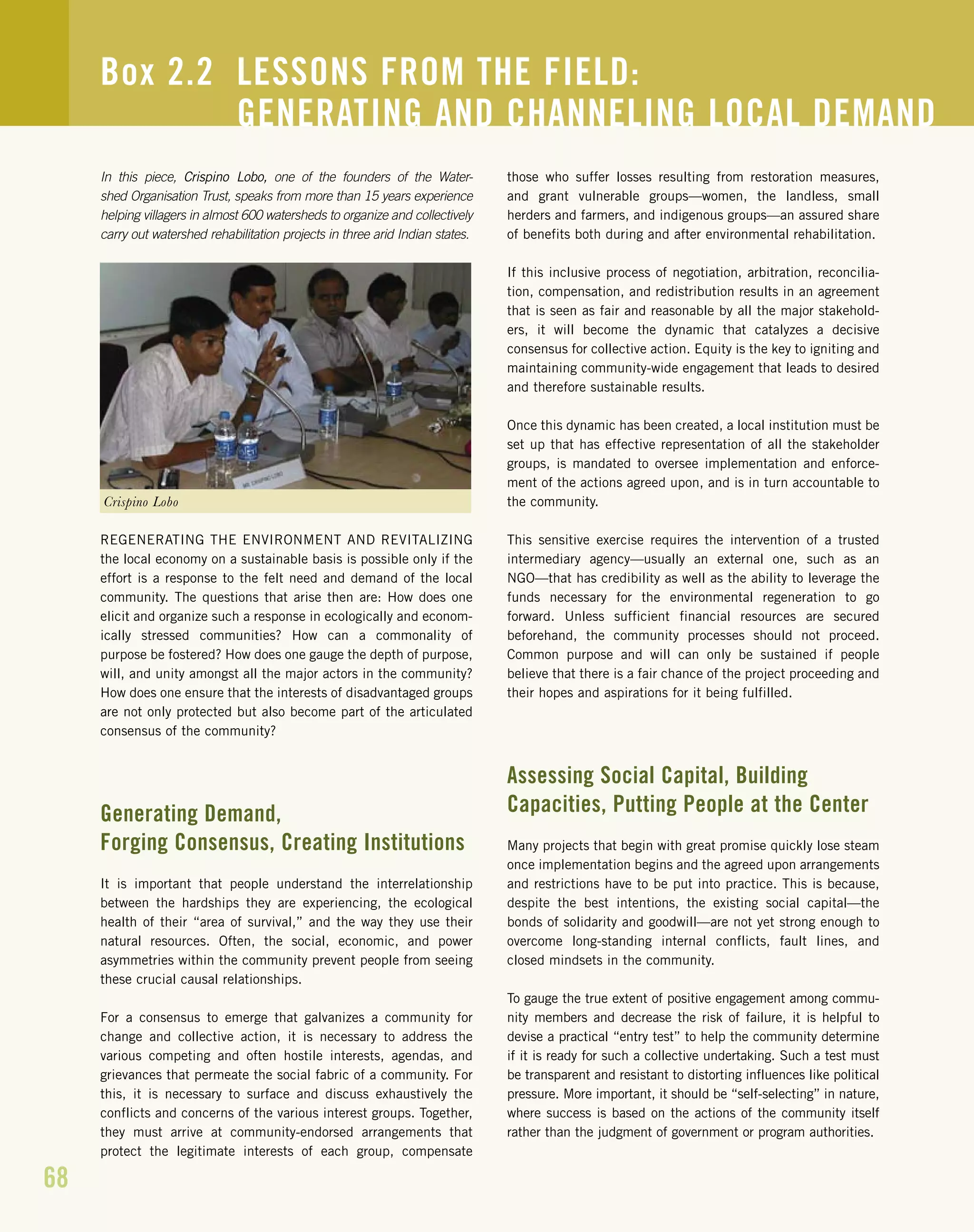 68
In this piece, Crispino Lobo, one of the founders of the Water-
shed Organisation Trust, speaks from more than 15 years experience
helping villagers in almost 600 watersheds to organize and collectively
carry out watershed rehabilitation projects in three arid Indian states.
REGENERATING THE ENVIRONMENT AND REVITALIZING
the local economy on a sustainable basis is possible only if the
effort is a response to the felt need and demand of the local
community. The questions that arise then are: How does one
elicit and organize such a response in ecologically and econom-
ically stressed communities? How can a commonality of
purpose be fostered? How does one gauge the depth of purpose,
will, and unity amongst all the major actors in the community?
How does one ensure that the interests of disadvantaged groups
are not only protected but also become part of the articulated
consensus of the community?
Generating Demand,
Forging Consensus, Creating Institutions
It is important that people understand the interrelationship
between the hardships they are experiencing, the ecological
health of their “area of survival,” and the way they use their
natural resources. Often, the social, economic, and power
asymmetries within the community prevent people from seeing
these crucial causal relationships.
For a consensus to emerge that galvanizes a community for
change and collective action, it is necessary to address the
various competing and often hostile interests, agendas, and
grievances that permeate the social fabric of a community. For
this, it is necessary to surface and discuss exhaustively the
conflicts and concerns of the various interest groups. Together,
they must arrive at community-endorsed arrangements that
protect the legitimate interests of each group, compensate
those who suffer losses resulting from restoration measures,
and grant vulnerable groups—women, the landless, small
herders and farmers, and indigenous groups—an assured share
of benefits both during and after environmental rehabilitation.
If this inclusive process of negotiation, arbitration, reconcilia-
tion, compensation, and redistribution results in an agreement
that is seen as fair and reasonable by all the major stakehold-
ers, it will become the dynamic that catalyzes a decisive
consensus for collective action. Equity is the key to igniting and
maintaining community-wide engagement that leads to desired
and therefore sustainable results.
Once this dynamic has been created, a local institution must be
set up that has effective representation of all the stakeholder
groups, is mandated to oversee implementation and enforce-
ment of the actions agreed upon, and is in turn accountable to
the community.
This sensitive exercise requires the intervention of a trusted
intermediary agency—usually an external one, such as an
NGO—that has credibility as well as the ability to leverage the
funds necessary for the environmental regeneration to go
forward. Unless sufficient financial resources are secured
beforehand, the community processes should not proceed.
Common purpose and will can only be sustained if people
believe that there is a fair chance of the project proceeding and
their hopes and aspirations for it being fulfilled.
Assessing Social Capital, Building
Capacities, Putting People at the Center
Many projects that begin with great promise quickly lose steam
once implementation begins and the agreed upon arrangements
and restrictions have to be put into practice. This is because,
despite the best intentions, the existing social capital—the
bonds of solidarity and goodwill—are not yet strong enough to
overcome long-standing internal conflicts, fault lines, and
closed mindsets in the community.
To gauge the true extent of positive engagement among commu-
nity members and decrease the risk of failure, it is helpful to
devise a practical “entry test” to help the community determine
if it is ready for such a collective undertaking. Such a test must
be transparent and resistant to distorting influences like political
pressure. More important, it should be “self-selecting” in nature,
where success is based on the actions of the community itself
rather than the judgment of government or program authorities.
Box 2.2 LESSONS FROM THE FIELD:
GENERATING AND CHANNELING LOCAL DEMAND
Crispino Lobo
 
