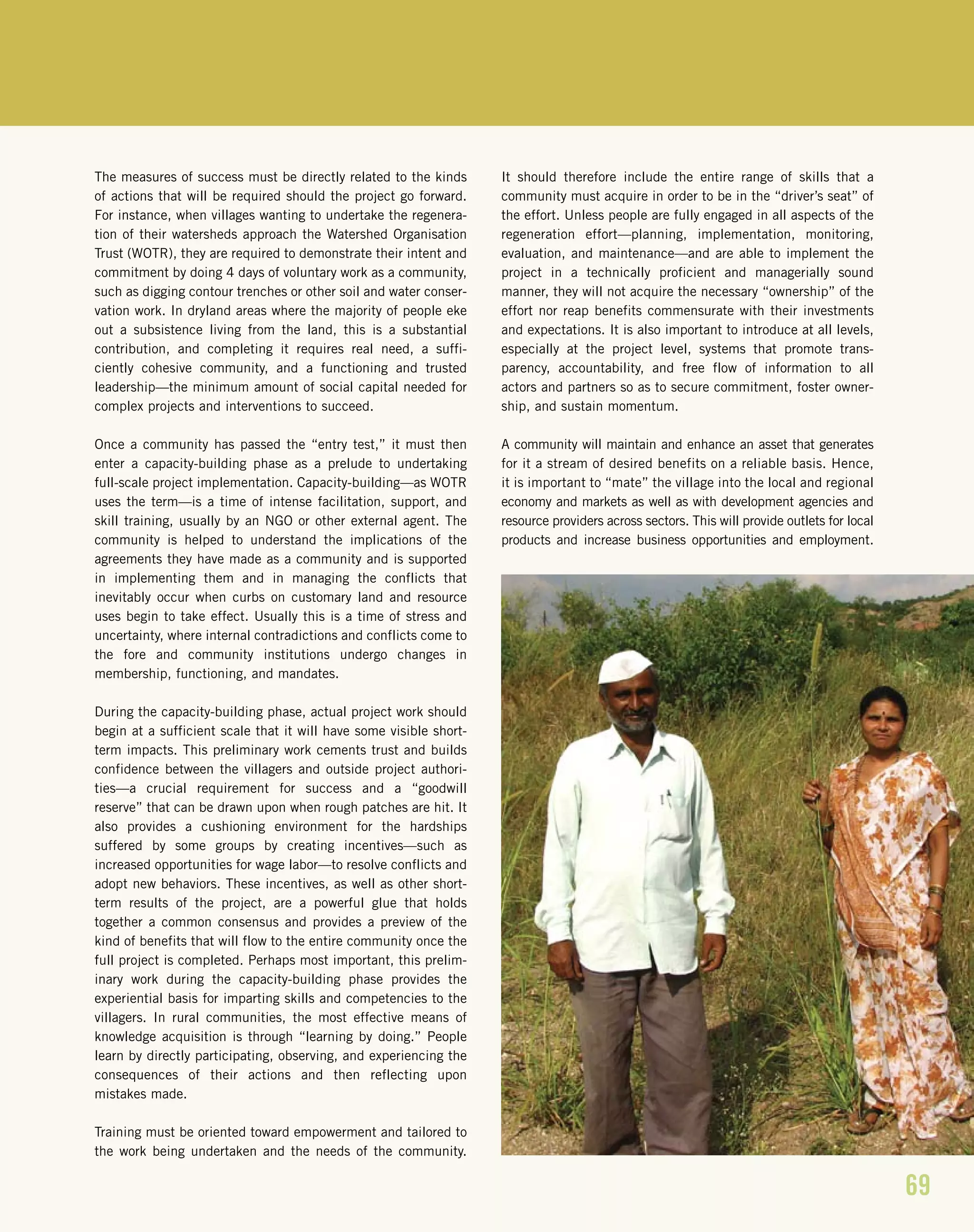69
The measures of success must be directly related to the kinds
of actions that will be required should the project go forward.
For instance, when villages wanting to undertake the regenera-
tion of their watersheds approach the Watershed Organisation
Trust (WOTR), they are required to demonstrate their intent and
commitment by doing 4 days of voluntary work as a community,
such as digging contour trenches or other soil and water conser-
vation work. In dryland areas where the majority of people eke
out a subsistence living from the land, this is a substantial
contribution, and completing it requires real need, a suffi-
ciently cohesive community, and a functioning and trusted
leadership—the minimum amount of social capital needed for
complex projects and interventions to succeed.
Once a community has passed the “entry test,” it must then
enter a capacity-building phase as a prelude to undertaking
full-scale project implementation. Capacity-building—as WOTR
uses the term—is a time of intense facilitation, support, and
skill training, usually by an NGO or other external agent. The
community is helped to understand the implications of the
agreements they have made as a community and is supported
in implementing them and in managing the conflicts that
inevitably occur when curbs on customary land and resource
uses begin to take effect. Usually this is a time of stress and
uncertainty, where internal contradictions and conflicts come to
the fore and community institutions undergo changes in
membership, functioning, and mandates.
During the capacity-building phase, actual project work should
begin at a sufficient scale that it will have some visible short-
term impacts. This preliminary work cements trust and builds
confidence between the villagers and outside project authori-
ties—a crucial requirement for success and a “goodwill
reserve” that can be drawn upon when rough patches are hit. It
also provides a cushioning environment for the hardships
suffered by some groups by creating incentives—such as
increased opportunities for wage labor—to resolve conflicts and
adopt new behaviors. These incentives, as well as other short-
term results of the project, are a powerful glue that holds
together a common consensus and provides a preview of the
kind of benefits that will flow to the entire community once the
full project is completed. Perhaps most important, this prelim-
inary work during the capacity-building phase provides the
experiential basis for imparting skills and competencies to the
villagers. In rural communities, the most effective means of
knowledge acquisition is through “learning by doing.” People
learn by directly participating, observing, and experiencing the
consequences of their actions and then reflecting upon
mistakes made.
Training must be oriented toward empowerment and tailored to
the work being undertaken and the needs of the community.
It should therefore include the entire range of skills that a
community must acquire in order to be in the “driver’s seat” of
the effort. Unless people are fully engaged in all aspects of the
regeneration effort—planning, implementation, monitoring,
evaluation, and maintenance—and are able to implement the
project in a technically proficient and managerially sound
manner, they will not acquire the necessary “ownership” of the
effort nor reap benefits commensurate with their investments
and expectations. It is also important to introduce at all levels,
especially at the project level, systems that promote trans-
parency, accountability, and free flow of information to all
actors and partners so as to secure commitment, foster owner-
ship, and sustain momentum.
A community will maintain and enhance an asset that generates
for it a stream of desired benefits on a reliable basis. Hence,
it is important to “mate” the village into the local and regional
economy and markets as well as with development agencies and
resource providers across sectors. This will provide outlets for local
products and increase business opportunities and employment.
 