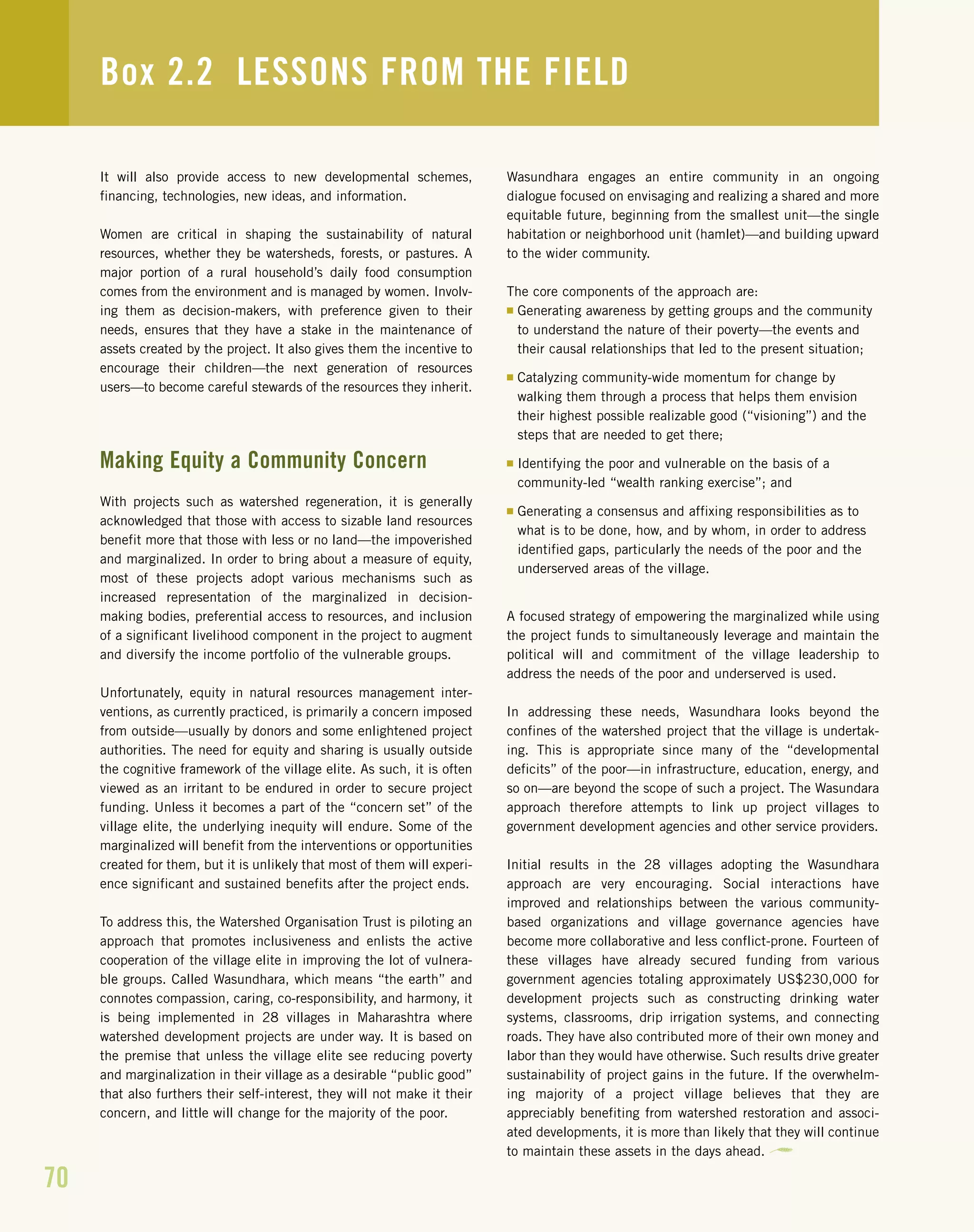 It will also provide access to new developmental schemes,
financing, technologies, new ideas, and information.
Women are critical in shaping the sustainability of natural
resources, whether they be watersheds, forests, or pastures. A
major portion of a rural household’s daily food consumption
comes from the environment and is managed by women. Involv-
ing them as decision-makers, with preference given to their
needs, ensures that they have a stake in the maintenance of
assets created by the project. It also gives them the incentive to
encourage their children—the next generation of resources
users—to become careful stewards of the resources they inherit.
Making Equity a Community Concern
With projects such as watershed regeneration, it is generally
acknowledged that those with access to sizable land resources
benefit more that those with less or no land—the impoverished
and marginalized. In order to bring about a measure of equity,
most of these projects adopt various mechanisms such as
increased representation of the marginalized in decision-
making bodies, preferential access to resources, and inclusion
of a significant livelihood component in the project to augment
and diversify the income portfolio of the vulnerable groups.
Unfortunately, equity in natural resources management inter-
ventions, as currently practiced, is primarily a concern imposed
from outside—usually by donors and some enlightened project
authorities. The need for equity and sharing is usually outside
the cognitive framework of the village elite. As such, it is often
viewed as an irritant to be endured in order to secure project
funding. Unless it becomes a part of the “concern set” of the
village elite, the underlying inequity will endure. Some of the
marginalized will benefit from the interventions or opportunities
created for them, but it is unlikely that most of them will experi-
ence significant and sustained benefits after the project ends.
To address this, the Watershed Organisation Trust is piloting an
approach that promotes inclusiveness and enlists the active
cooperation of the village elite in improving the lot of vulnera-
ble groups. Called Wasundhara, which means “the earth” and
connotes compassion, caring, co-responsibility, and harmony, it
is being implemented in 28 villages in Maharashtra where
watershed development projects are under way. It is based on
the premise that unless the village elite see reducing poverty
and marginalization in their village as a desirable “public good”
that also furthers their self-interest, they will not make it their
concern, and little will change for the majority of the poor.
Wasundhara engages an entire community in an ongoing
dialogue focused on envisaging and realizing a shared and more
equitable future, beginning from the smallest unit—the single
habitation or neighborhood unit (hamlet)—and building upward
to the wider community.
The core components of the approach are:
I Generating awareness by getting groups and the community
to understand the nature of their poverty—the events and
their causal relationships that led to the present situation;
I Catalyzing community-wide momentum for change by
walking them through a process that helps them envision
their highest possible realizable good (“visioning”) and the
steps that are needed to get there;
I Identifying the poor and vulnerable on the basis of a
community-led “wealth ranking exercise”; and
I Generating a consensus and affixing responsibilities as to
what is to be done, how, and by whom, in order to address
identified gaps, particularly the needs of the poor and the
underserved areas of the village.
A focused strategy of empowering the marginalized while using
the project funds to simultaneously leverage and maintain the
political will and commitment of the village leadership to
address the needs of the poor and underserved is used.
In addressing these needs, Wasundhara looks beyond the
confines of the watershed project that the village is undertak-
ing. This is appropriate since many of the “developmental
deficits” of the poor—in infrastructure, education, energy, and
so on—are beyond the scope of such a project. The Wasundara
approach therefore attempts to link up project villages to
government development agencies and other service providers.
Initial results in the 28 villages adopting the Wasundhara
approach are very encouraging. Social interactions have
improved and relationships between the various community-
based organizations and village governance agencies have
become more collaborative and less conflict-prone. Fourteen of
these villages have already secured funding from various
government agencies totaling approximately US$230,000 for
development projects such as constructing drinking water
systems, classrooms, drip irrigation systems, and connecting
roads. They have also contributed more of their own money and
labor than they would have otherwise. Such results drive greater
sustainability of project gains in the future. If the overwhelm-
ing majority of a project village believes that they are
appreciably benefiting from watershed restoration and associ-
ated developments, it is more than likely that they will continue
to maintain these assets in the days ahead.
Box 2.2 LESSONS FROM THE FIELD
70
 