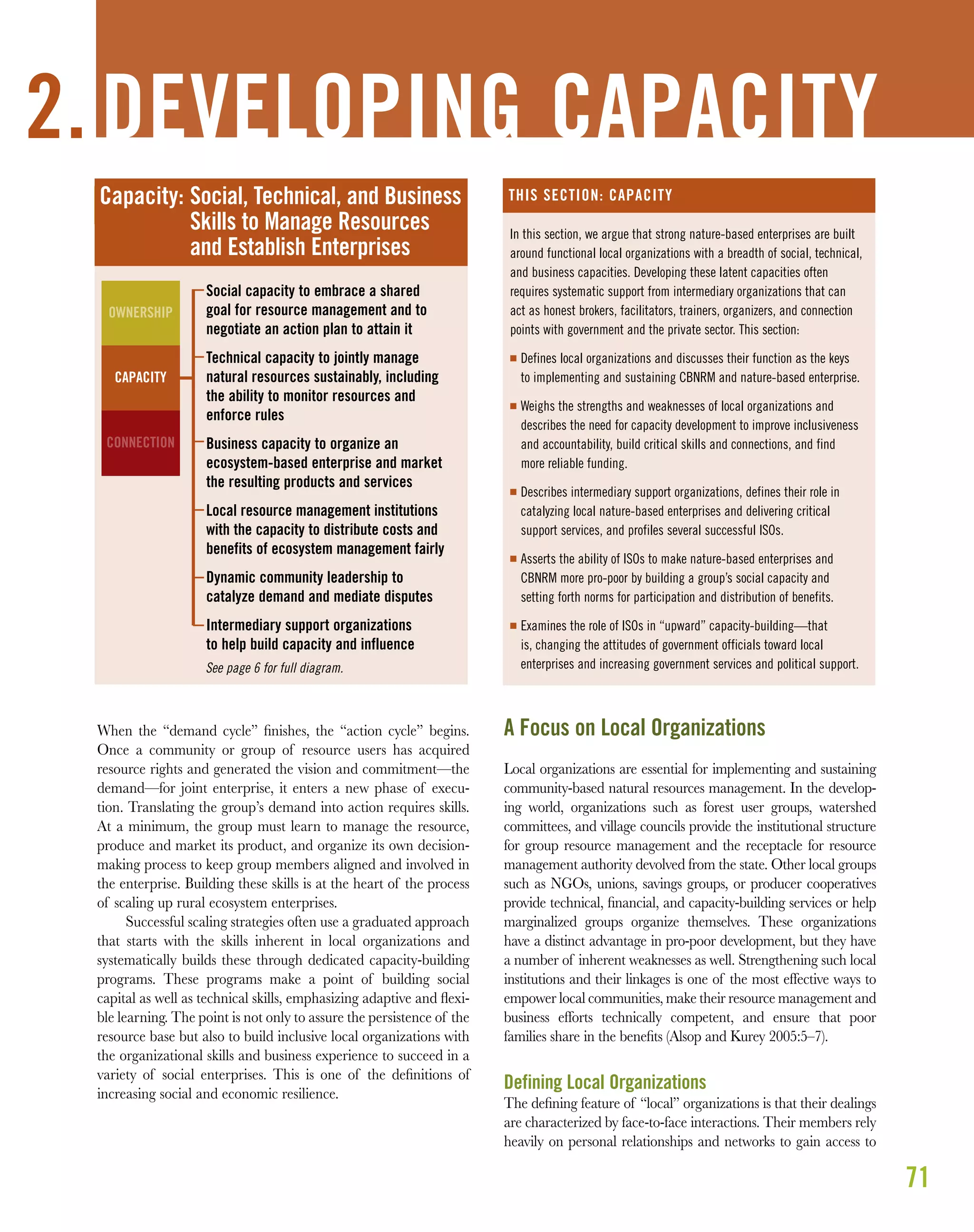 71
When the “demand cycle” ﬁnishes, the “action cycle” begins.
Once a community or group of resource users has acquired
resource rights and generated the vision and commitment—the
demand—for joint enterprise, it enters a new phase of execu-
tion. Translating the group’s demand into action requires skills.
At a minimum, the group must learn to manage the resource,
produce and market its product, and organize its own decision-
making process to keep group members aligned and involved in
the enterprise. Building these skills is at the heart of the process
of scaling up rural ecosystem enterprises.
Successful scaling strategies often use a graduated approach
that starts with the skills inherent in local organizations and
systematically builds these through dedicated capacity-building
programs. These programs make a point of building social
capital as well as technical skills, emphasizing adaptive and ﬂexi-
ble learning. The point is not only to assure the persistence of the
resource base but also to build inclusive local organizations with
the organizational skills and business experience to succeed in a
variety of social enterprises. This is one of the deﬁnitions of
increasing social and economic resilience.
A Focus on Local Organizations
Local organizations are essential for implementing and sustaining
community-based natural resources management. In the develop-
ing world, organizations such as forest user groups, watershed
committees, and village councils provide the institutional structure
for group resource management and the receptacle for resource
management authority devolved from the state. Other local groups
such as NGOs, unions, savings groups, or producer cooperatives
provide technical, ﬁnancial, and capacity-building services or help
marginalized groups organize themselves. These organizations
have a distinct advantage in pro-poor development, but they have
a number of inherent weaknesses as well. Strengthening such local
institutions and their linkages is one of the most effective ways to
empower local communities, make their resource management and
business efforts technically competent, and ensure that poor
families share in the beneﬁts (Alsop and Kurey 2005:5–7).
Defining Local Organizations
The deﬁning feature of “local” organizations is that their dealings
are characterized by face-to-face interactions. Their members rely
heavily on personal relationships and networks to gain access to
2. DEVELOPING CAPACITY
Capacity: Social, Technical, and Business
Skills to Manage Resources
and Establish Enterprises
Social capacity to embrace a shared
goal for resource management and to
negotiate an action plan to attain it
Technical capacity to jointly manage
natural resources sustainably, including
the ability to monitor resources and
enforce rules
Business capacity to organize an
ecosystem-based enterprise and market
the resulting products and services
Local resource management institutions
with the capacity to distribute costs and
benefits of ecosystem management fairly
Dynamic community leadership to
catalyze demand and mediate disputes
Intermediary support organizations
to help build capacity and influence
See page 6 for full diagram.
OWNERSHIP
CAPACITY
CONNECTION
In this section, we argue that strong nature-based enterprises are built
around functional local organizations with a breadth of social, technical,
and business capacities. Developing these latent capacities often
requires systematic support from intermediary organizations that can
act as honest brokers, facilitators, trainers, organizers, and connection
points with government and the private sector. This section:
I Defines local organizations and discusses their function as the keys
to implementing and sustaining CBNRM and nature-based enterprise.
I Weighs the strengths and weaknesses of local organizations and
describes the need for capacity development to improve inclusiveness
and accountability, build critical skills and connections, and find
more reliable funding.
I Describes intermediary support organizations, defines their role in
catalyzing local nature-based enterprises and delivering critical
support services, and profiles several successful ISOs.
I Asserts the ability of ISOs to make nature-based enterprises and
CBNRM more pro-poor by building a group’s social capacity and
setting forth norms for participation and distribution of benefits.
I Examines the role of ISOs in “upward” capacity-building—that
is, changing the attitudes of government officials toward local
enterprises and increasing government services and political support.
THIS SECTION: CAPACITY
 