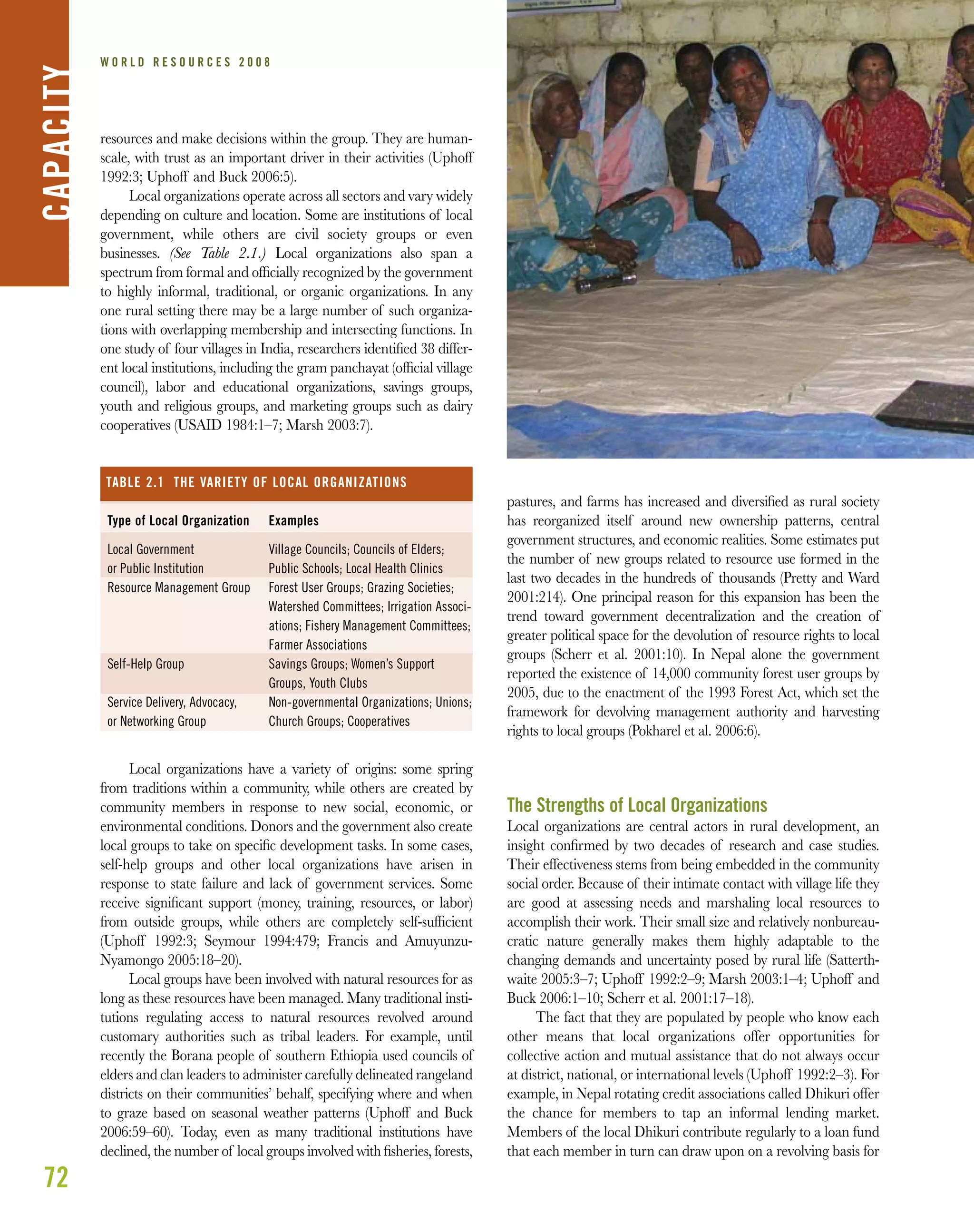 72
W O R L D R E S O U R C E S 2 0 0 8
resources and make decisions within the group. They are human-
scale, with trust as an important driver in their activities (Uphoff
1992:3; Uphoff and Buck 2006:5).
Local organizations operate across all sectors and vary widely
depending on culture and location. Some are institutions of local
government, while others are civil society groups or even
businesses. (See Table 2.1.) Local organizations also span a
spectrum from formal and ofﬁcially recognized by the government
to highly informal, traditional, or organic organizations. In any
one rural setting there may be a large number of such organiza-
tions with overlapping membership and intersecting functions. In
one study of four villages in India, researchers identiﬁed 38 differ-
ent local institutions, including the gram panchayat (ofﬁcial village
council), labor and educational organizations, savings groups,
youth and religious groups, and marketing groups such as dairy
cooperatives (USAID 1984:1–7; Marsh 2003:7).
Local organizations have a variety of origins: some spring
from traditions within a community, while others are created by
community members in response to new social, economic, or
environmental conditions. Donors and the government also create
local groups to take on speciﬁc development tasks. In some cases,
self-help groups and other local organizations have arisen in
response to state failure and lack of government services. Some
receive signiﬁcant support (money, training, resources, or labor)
from outside groups, while others are completely self-sufﬁcient
(Uphoff 1992:3; Seymour 1994:479; Francis and Amuyunzu-
Nyamongo 2005:18–20).
Local groups have been involved with natural resources for as
long as these resources have been managed. Many traditional insti-
tutions regulating access to natural resources revolved around
customary authorities such as tribal leaders. For example, until
recently the Borana people of southern Ethiopia used councils of
elders and clan leaders to administer carefully delineated rangeland
districts on their communities’ behalf, specifying where and when
to graze based on seasonal weather patterns (Uphoff and Buck
2006:59–60). Today, even as many traditional institutions have
declined, the number of local groups involved with ﬁsheries, forests,
pastures, and farms has increased and diversiﬁed as rural society
has reorganized itself around new ownership patterns, central
government structures, and economic realities. Some estimates put
the number of new groups related to resource use formed in the
last two decades in the hundreds of thousands (Pretty and Ward
2001:214). One principal reason for this expansion has been the
trend toward government decentralization and the creation of
greater political space for the devolution of resource rights to local
groups (Scherr et al. 2001:10). In Nepal alone the government
reported the existence of 14,000 community forest user groups by
2005, due to the enactment of the 1993 Forest Act, which set the
framework for devolving management authority and harvesting
rights to local groups (Pokharel et al. 2006:6).
The Strengths of Local Organizations
Local organizations are central actors in rural development, an
insight conﬁrmed by two decades of research and case studies.
Their effectiveness stems from being embedded in the community
social order. Because of their intimate contact with village life they
are good at assessing needs and marshaling local resources to
accomplish their work. Their small size and relatively nonbureau-
cratic nature generally makes them highly adaptable to the
changing demands and uncertainty posed by rural life (Satterth-
waite 2005:3–7; Uphoff 1992:2–9; Marsh 2003:1–4; Uphoff and
Buck 2006:1–10; Scherr et al. 2001:17–18).
The fact that they are populated by people who know each
other means that local organizations offer opportunities for
collective action and mutual assistance that do not always occur
at district, national, or international levels (Uphoff 1992:2–3). For
example, in Nepal rotating credit associations called Dhikuri offer
the chance for members to tap an informal lending market.
Members of the local Dhikuri contribute regularly to a loan fund
that each member in turn can draw upon on a revolving basis for
CAPACITY
Type of Local Organization
Local Government
or Public Institution
Resource Management Group
Self-Help Group
Service Delivery, Advocacy,
or Networking Group
Examples
Village Councils; Councils of Elders;
Public Schools; Local Health Clinics
Forest User Groups; Grazing Societies;
Watershed Committees; Irrigation Associ-
ations; Fishery Management Committees;
Farmer Associations
Savings Groups; Women’s Support
Groups, Youth Clubs
Non-governmental Organizations; Unions;
Church Groups; Cooperatives
TABLE 2.1 THE VARIETY OF LOCAL ORGANIZATIONS
 