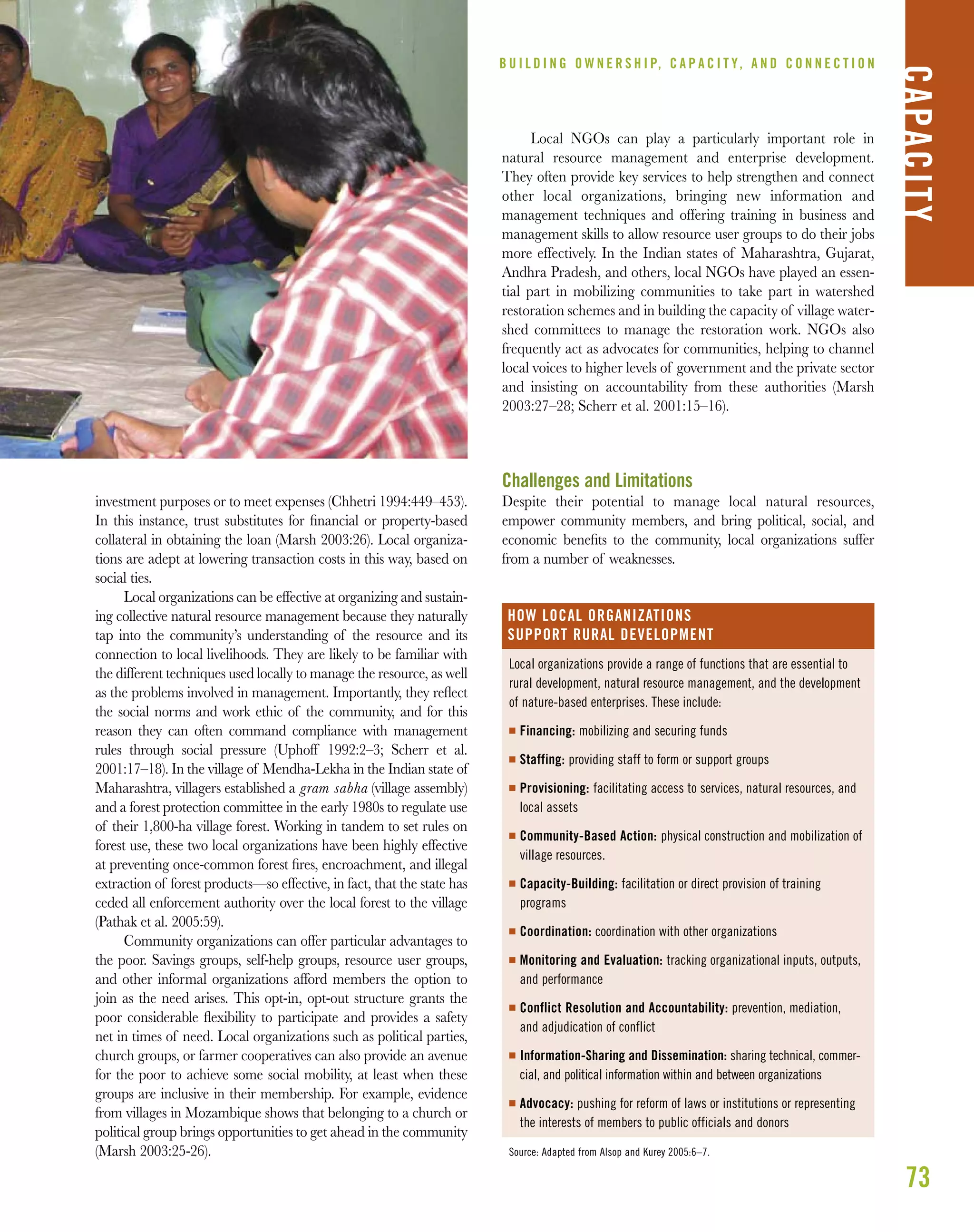 73
B U I L D I N G O W N E R S H I P, C A P A C I T Y, A N D C O N N E C T I O N
CAPACITY
investment purposes or to meet expenses (Chhetri 1994:449–453).
In this instance, trust substitutes for ﬁnancial or property-based
collateral in obtaining the loan (Marsh 2003:26). Local organiza-
tions are adept at lowering transaction costs in this way, based on
social ties.
Local organizations can be effective at organizing and sustain-
ing collective natural resource management because they naturally
tap into the community’s understanding of the resource and its
connection to local livelihoods. They are likely to be familiar with
the different techniques used locally to manage the resource, as well
as the problems involved in management. Importantly, they reﬂect
the social norms and work ethic of the community, and for this
reason they can often command compliance with management
rules through social pressure (Uphoff 1992:2–3; Scherr et al.
2001:17–18). In the village of Mendha-Lekha in the Indian state of
Maharashtra, villagers established a gram sabha (village assembly)
and a forest protection committee in the early 1980s to regulate use
of their 1,800-ha village forest. Working in tandem to set rules on
forest use, these two local organizations have been highly effective
at preventing once-common forest ﬁres, encroachment, and illegal
extraction of forest products—so effective, in fact, that the state has
ceded all enforcement authority over the local forest to the village
(Pathak et al. 2005:59).
Community organizations can offer particular advantages to
the poor. Savings groups, self-help groups, resource user groups,
and other informal organizations afford members the option to
join as the need arises. This opt-in, opt-out structure grants the
poor considerable ﬂexibility to participate and provides a safety
net in times of need. Local organizations such as political parties,
church groups, or farmer cooperatives can also provide an avenue
for the poor to achieve some social mobility, at least when these
groups are inclusive in their membership. For example, evidence
from villages in Mozambique shows that belonging to a church or
political group brings opportunities to get ahead in the community
(Marsh 2003:25-26).
Local NGOs can play a particularly important role in
natural resource management and enterprise development.
They often provide key services to help strengthen and connect
other local organizations, bringing new information and
management techniques and offering training in business and
management skills to allow resource user groups to do their jobs
more effectively. In the Indian states of Maharashtra, Gujarat,
Andhra Pradesh, and others, local NGOs have played an essen-
tial part in mobilizing communities to take part in watershed
restoration schemes and in building the capacity of village water-
shed committees to manage the restoration work. NGOs also
frequently act as advocates for communities, helping to channel
local voices to higher levels of government and the private sector
and insisting on accountability from these authorities (Marsh
2003:27–28; Scherr et al. 2001:15–16).
Challenges and Limitations
Despite their potential to manage local natural resources,
empower community members, and bring political, social, and
economic beneﬁts to the community, local organizations suffer
from a number of weaknesses.
Local organizations provide a range of functions that are essential to
rural development, natural resource management, and the development
of nature-based enterprises. These include:
I Financing: mobilizing and securing funds
I Staffing: providing staff to form or support groups
I Provisioning: facilitating access to services, natural resources, and
local assets
I Community-Based Action: physical construction and mobilization of
village resources.
I Capacity-Building: facilitation or direct provision of training
programs
I Coordination: coordination with other organizations
I Monitoring and Evaluation: tracking organizational inputs, outputs,
and performance
I Conflict Resolution and Accountability: prevention, mediation,
and adjudication of conflict
I Information-Sharing and Dissemination: sharing technical, commer-
cial, and political information within and between organizations
I Advocacy: pushing for reform of laws or institutions or representing
the interests of members to public officials and donors
Source: Adapted from Alsop and Kurey 2005:6–7.
HOW LOCAL ORGANIZATIONS
SUPPORT RURAL DEVELOPMENT
 
