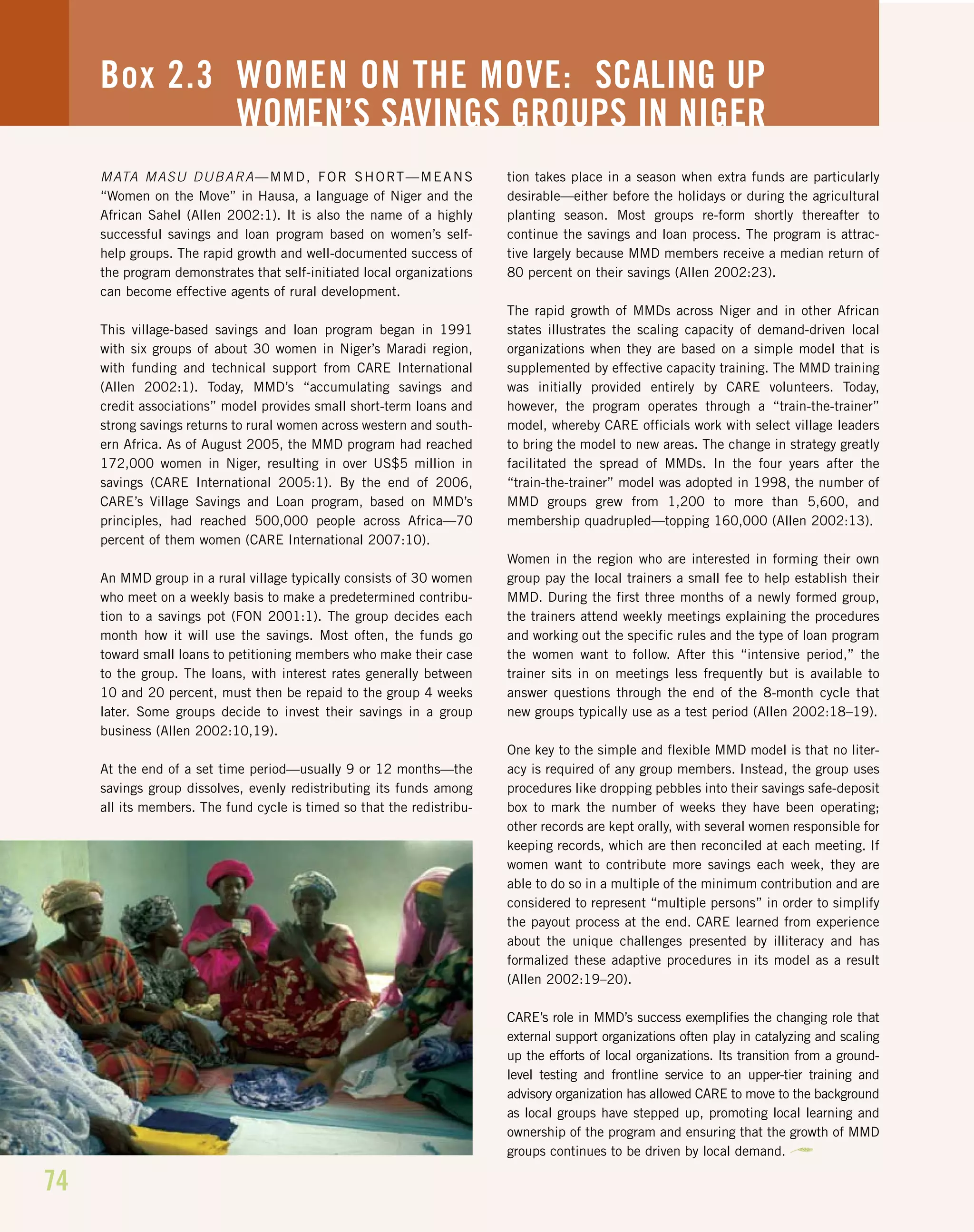 74
MATA MASU DUBARA—MMD, FOR SHORT—MEANS
“Women on the Move” in Hausa, a language of Niger and the
African Sahel (Allen 2002:1). It is also the name of a highly
successful savings and loan program based on women’s self-
help groups. The rapid growth and well-documented success of
the program demonstrates that self-initiated local organizations
can become effective agents of rural development.
This village-based savings and loan program began in 1991
with six groups of about 30 women in Niger’s Maradi region,
with funding and technical support from CARE International
(Allen 2002:1). Today, MMD’s “accumulating savings and
credit associations” model provides small short-term loans and
strong savings returns to rural women across western and south-
ern Africa. As of August 2005, the MMD program had reached
172,000 women in Niger, resulting in over US$5 million in
savings (CARE International 2005:1). By the end of 2006,
CARE’s Village Savings and Loan program, based on MMD’s
principles, had reached 500,000 people across Africa—70
percent of them women (CARE International 2007:10).
An MMD group in a rural village typically consists of 30 women
who meet on a weekly basis to make a predetermined contribu-
tion to a savings pot (FON 2001:1). The group decides each
month how it will use the savings. Most often, the funds go
toward small loans to petitioning members who make their case
to the group. The loans, with interest rates generally between
10 and 20 percent, must then be repaid to the group 4 weeks
later. Some groups decide to invest their savings in a group
business (Allen 2002:10,19).
At the end of a set time period—usually 9 or 12 months—the
savings group dissolves, evenly redistributing its funds among
all its members. The fund cycle is timed so that the redistribu-
tion takes place in a season when extra funds are particularly
desirable—either before the holidays or during the agricultural
planting season. Most groups re-form shortly thereafter to
continue the savings and loan process. The program is attrac-
tive largely because MMD members receive a median return of
80 percent on their savings (Allen 2002:23).
The rapid growth of MMDs across Niger and in other African
states illustrates the scaling capacity of demand-driven local
organizations when they are based on a simple model that is
supplemented by effective capacity training. The MMD training
was initially provided entirely by CARE volunteers. Today,
however, the program operates through a “train-the-trainer”
model, whereby CARE officials work with select village leaders
to bring the model to new areas. The change in strategy greatly
facilitated the spread of MMDs. In the four years after the
“train-the-trainer” model was adopted in 1998, the number of
MMD groups grew from 1,200 to more than 5,600, and
membership quadrupled—topping 160,000 (Allen 2002:13).
Women in the region who are interested in forming their own
group pay the local trainers a small fee to help establish their
MMD. During the first three months of a newly formed group,
the trainers attend weekly meetings explaining the procedures
and working out the specific rules and the type of loan program
the women want to follow. After this “intensive period,” the
trainer sits in on meetings less frequently but is available to
answer questions through the end of the 8-month cycle that
new groups typically use as a test period (Allen 2002:18–19).
One key to the simple and flexible MMD model is that no liter-
acy is required of any group members. Instead, the group uses
procedures like dropping pebbles into their savings safe-deposit
box to mark the number of weeks they have been operating;
other records are kept orally, with several women responsible for
keeping records, which are then reconciled at each meeting. If
women want to contribute more savings each week, they are
able to do so in a multiple of the minimum contribution and are
considered to represent “multiple persons” in order to simplify
the payout process at the end. CARE learned from experience
about the unique challenges presented by illiteracy and has
formalized these adaptive procedures in its model as a result
(Allen 2002:19–20).
CARE’s role in MMD’s success exemplifies the changing role that
external support organizations often play in catalyzing and scaling
up the efforts of local organizations. Its transition from a ground-
level testing and frontline service to an upper-tier training and
advisory organization has allowed CARE to move to the background
as local groups have stepped up, promoting local learning and
ownership of the program and ensuring that the growth of MMD
groups continues to be driven by local demand.
Box 2.3 WOMEN ON THE MOVE: SCALING UP
WOMEN’S SAVINGS GROUPS IN NIGER
 