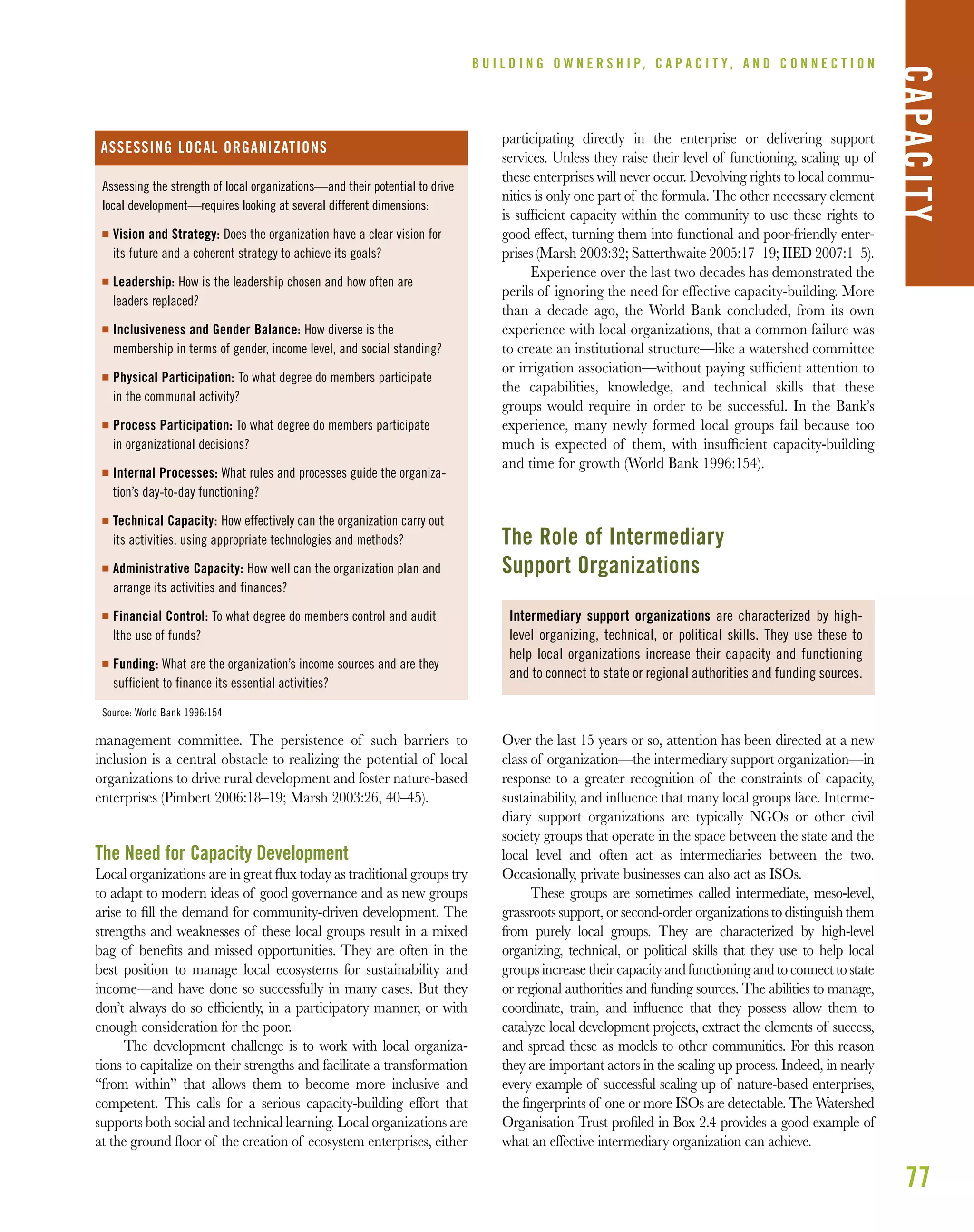 77
management committee. The persistence of such barriers to
inclusion is a central obstacle to realizing the potential of local
organizations to drive rural development and foster nature-based
enterprises (Pimbert 2006:18–19; Marsh 2003:26, 40–45).
The Need for Capacity Development
Local organizations are in great ﬂux today as traditional groups try
to adapt to modern ideas of good governance and as new groups
arise to ﬁll the demand for community-driven development. The
strengths and weaknesses of these local groups result in a mixed
bag of beneﬁts and missed opportunities. They are often in the
best position to manage local ecosystems for sustainability and
income—and have done so successfully in many cases. But they
don’t always do so efﬁciently, in a participatory manner, or with
enough consideration for the poor.
The development challenge is to work with local organiza-
tions to capitalize on their strengths and facilitate a transformation
“from within” that allows them to become more inclusive and
competent. This calls for a serious capacity-building effort that
supports both social and technical learning. Local organizations are
at the ground ﬂoor of the creation of ecosystem enterprises, either
participating directly in the enterprise or delivering support
services. Unless they raise their level of functioning, scaling up of
these enterprises will never occur. Devolving rights to local commu-
nities is only one part of the formula. The other necessary element
is sufﬁcient capacity within the community to use these rights to
good effect, turning them into functional and poor-friendly enter-
prises (Marsh 2003:32; Satterthwaite 2005:17–19; IIED 2007:1–5).
Experience over the last two decades has demonstrated the
perils of ignoring the need for effective capacity-building. More
than a decade ago, the World Bank concluded, from its own
experience with local organizations, that a common failure was
to create an institutional structure—like a watershed committee
or irrigation association—without paying sufﬁcient attention to
the capabilities, knowledge, and technical skills that these
groups would require in order to be successful. In the Bank’s
experience, many newly formed local groups fail because too
much is expected of them, with insufﬁcient capacity-building
and time for growth (World Bank 1996:154).
The Role of Intermediary
Support Organizations
Over the last 15 years or so, attention has been directed at a new
class of organization—the intermediary support organization—in
response to a greater recognition of the constraints of capacity,
sustainability, and inﬂuence that many local groups face. Interme-
diary support organizations are typically NGOs or other civil
society groups that operate in the space between the state and the
local level and often act as intermediaries between the two.
Occasionally, private businesses can also act as ISOs.
These groups are sometimes called intermediate, meso-level,
grassroots support, or second-order organizations to distinguish them
from purely local groups. They are characterized by high-level
organizing, technical, or political skills that they use to help local
groupsincreasetheircapacityandfunctioningandtoconnecttostate
or regional authorities and funding sources. The abilities to manage,
coordinate, train, and inﬂuence that they possess allow them to
catalyze local development projects, extract the elements of success,
and spread these as models to other communities. For this reason
they are important actors in the scaling up process. Indeed, in nearly
every example of successful scaling up of nature-based enterprises,
the ﬁngerprints of one or more ISOs are detectable. The Watershed
Organisation Trust proﬁled in Box 2.4 provides a good example of
what an effective intermediary organization can achieve.
B U I L D I N G O W N E R S H I P, C A P A C I T Y , A N D C O N N E C T I O N
CAPACITY
Assessing the strength of local organizations—and their potential to drive
local development—requires looking at several different dimensions:
I Vision and Strategy: Does the organization have a clear vision for
its future and a coherent strategy to achieve its goals?
I Leadership: How is the leadership chosen and how often are
leaders replaced?
I Inclusiveness and Gender Balance: How diverse is the
membership in terms of gender, income level, and social standing?
I Physical Participation: To what degree do members participate
in the communal activity?
I Process Participation: To what degree do members participate
in organizational decisions?
I Internal Processes: What rules and processes guide the organiza-
tion’s day-to-day functioning?
I Technical Capacity: How effectively can the organization carry out
its activities, using appropriate technologies and methods?
I Administrative Capacity: How well can the organization plan and
arrange its activities and finances?
I Financial Control: To what degree do members control and audit
|the use of funds?
I Funding: What are the organization’s income sources and are they
sufficient to finance its essential activities?
Source: World Bank 1996:154
ASSESSING LOCAL ORGANIZATIONS
Intermediary support organizations are characterized by high-
level organizing, technical, or political skills. They use these to
help local organizations increase their capacity and functioning
and to connect to state or regional authorities and funding sources.
 