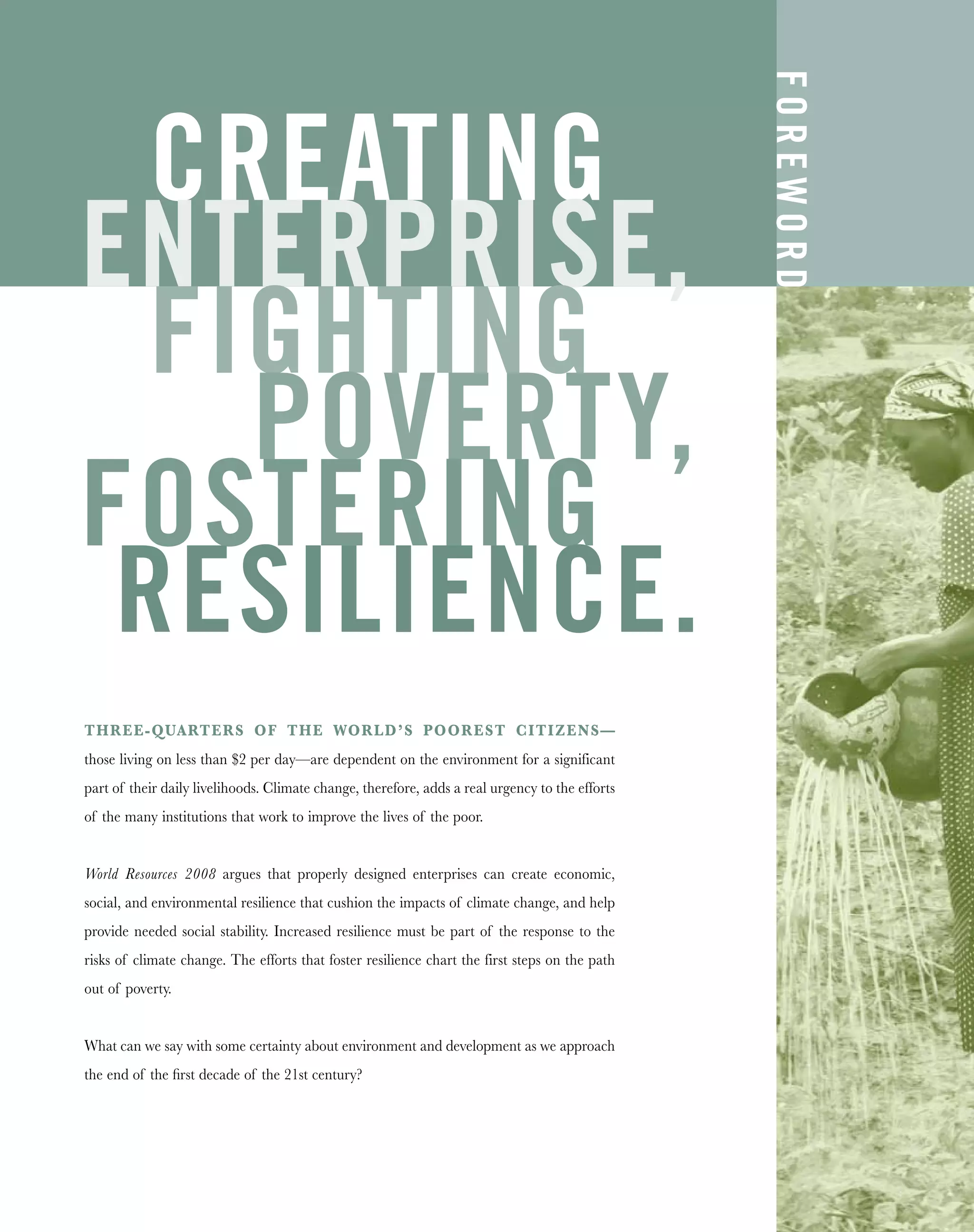 THREE-QUARTERS OF THE WORLD’S POOREST CITIZENS—
those living on less than $2 per day—are dependent on the environment for a significant
part of their daily livelihoods. Climate change, therefore, adds a real urgency to the efforts
of the many institutions that work to improve the lives of the poor.
World Resources 2008 argues that properly designed enterprises can create economic,
social, and environmental resilience that cushion the impacts of climate change, and help
provide needed social stability. Increased resilience must be part of the response to the
risks of climate change. The efforts that foster resilience chart the first steps on the path
out of poverty.
What can we say with some certainty about environment and development as we approach
the end of the ﬁrst decade of the 21st century?
CREATING
ENTERPRISE,
FIGHTING
POVERTY,
FOSTERING
RESILIENCE.
FOREWORD
 