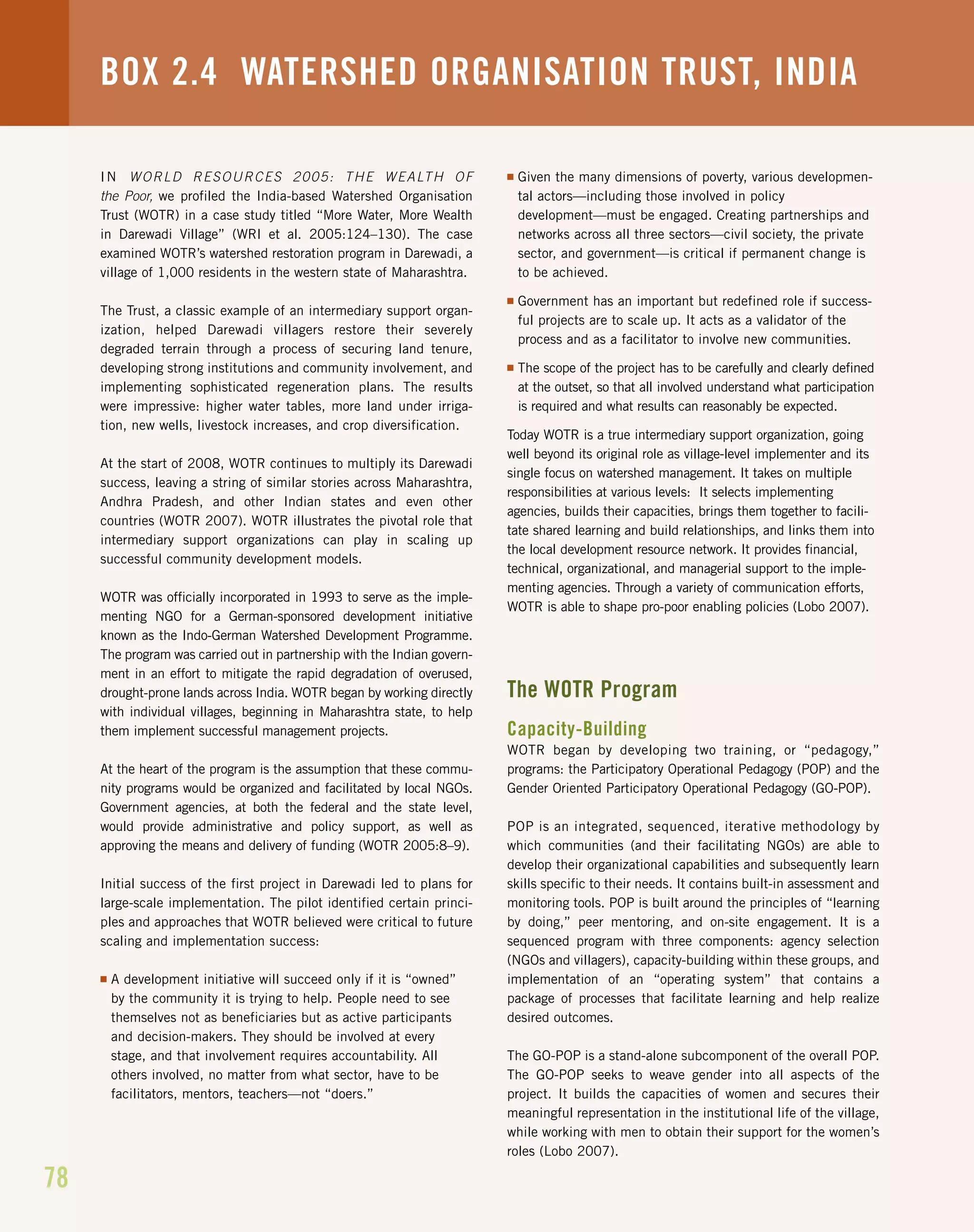 78
BOX 2.4 WATERSHED ORGANISATION TRUST, INDIA
IN WORLD RESOURCES 2005: THE WEALTH OF
the Poor, we profiled the India-based Watershed Organisation
Trust (WOTR) in a case study titled “More Water, More Wealth
in Darewadi Village” (WRI et al. 2005:124–130). The case
examined WOTR’s watershed restoration program in Darewadi, a
village of 1,000 residents in the western state of Maharashtra.
The Trust, a classic example of an intermediary support organ-
ization, helped Darewadi villagers restore their severely
degraded terrain through a process of securing land tenure,
developing strong institutions and community involvement, and
implementing sophisticated regeneration plans. The results
were impressive: higher water tables, more land under irriga-
tion, new wells, livestock increases, and crop diversification.
At the start of 2008, WOTR continues to multiply its Darewadi
success, leaving a string of similar stories across Maharashtra,
Andhra Pradesh, and other Indian states and even other
countries (WOTR 2007). WOTR illustrates the pivotal role that
intermediary support organizations can play in scaling up
successful community development models.
WOTR was officially incorporated in 1993 to serve as the imple-
menting NGO for a German-sponsored development initiative
known as the Indo-German Watershed Development Programme.
The program was carried out in partnership with the Indian govern-
ment in an effort to mitigate the rapid degradation of overused,
drought-prone lands across India. WOTR began by working directly
with individual villages, beginning in Maharashtra state, to help
them implement successful management projects.
At the heart of the program is the assumption that these commu-
nity programs would be organized and facilitated by local NGOs.
Government agencies, at both the federal and the state level,
would provide administrative and policy support, as well as
approving the means and delivery of funding (WOTR 2005:8–9).
Initial success of the first project in Darewadi led to plans for
large-scale implementation. The pilot identified certain princi-
ples and approaches that WOTR believed were critical to future
scaling and implementation success:
I A development initiative will succeed only if it is “owned”
by the community it is trying to help. People need to see
themselves not as beneficiaries but as active participants
and decision-makers. They should be involved at every
stage, and that involvement requires accountability. All
others involved, no matter from what sector, have to be
facilitators, mentors, teachers—not “doers.”
I Given the many dimensions of poverty, various developmen-
tal actors—including those involved in policy
development—must be engaged. Creating partnerships and
networks across all three sectors—civil society, the private
sector, and government—is critical if permanent change is
to be achieved.
I Government has an important but redefined role if success-
ful projects are to scale up. It acts as a validator of the
process and as a facilitator to involve new communities.
I The scope of the project has to be carefully and clearly defined
at the outset, so that all involved understand what participation
is required and what results can reasonably be expected.
Today WOTR is a true intermediary support organization, going
well beyond its original role as village-level implementer and its
single focus on watershed management. It takes on multiple
responsibilities at various levels: It selects implementing
agencies, builds their capacities, brings them together to facili-
tate shared learning and build relationships, and links them into
the local development resource network. It provides financial,
technical, organizational, and managerial support to the imple-
menting agencies. Through a variety of communication efforts,
WOTR is able to shape pro-poor enabling policies (Lobo 2007).
The WOTR Program
Capacity-Building
WOTR began by developing two training, or “pedagogy,”
programs: the Participatory Operational Pedagogy (POP) and the
Gender Oriented Participatory Operational Pedagogy (GO-POP).
POP is an integrated, sequenced, iterative methodology by
which communities (and their facilitating NGOs) are able to
develop their organizational capabilities and subsequently learn
skills specific to their needs. It contains built-in assessment and
monitoring tools. POP is built around the principles of “learning
by doing,” peer mentoring, and on-site engagement. It is a
sequenced program with three components: agency selection
(NGOs and villagers), capacity-building within these groups, and
implementation of an “operating system” that contains a
package of processes that facilitate learning and help realize
desired outcomes.
The GO-POP is a stand-alone subcomponent of the overall POP.
The GO-POP seeks to weave gender into all aspects of the
project. It builds the capacities of women and secures their
meaningful representation in the institutional life of the village,
while working with men to obtain their support for the women’s
roles (Lobo 2007).
 