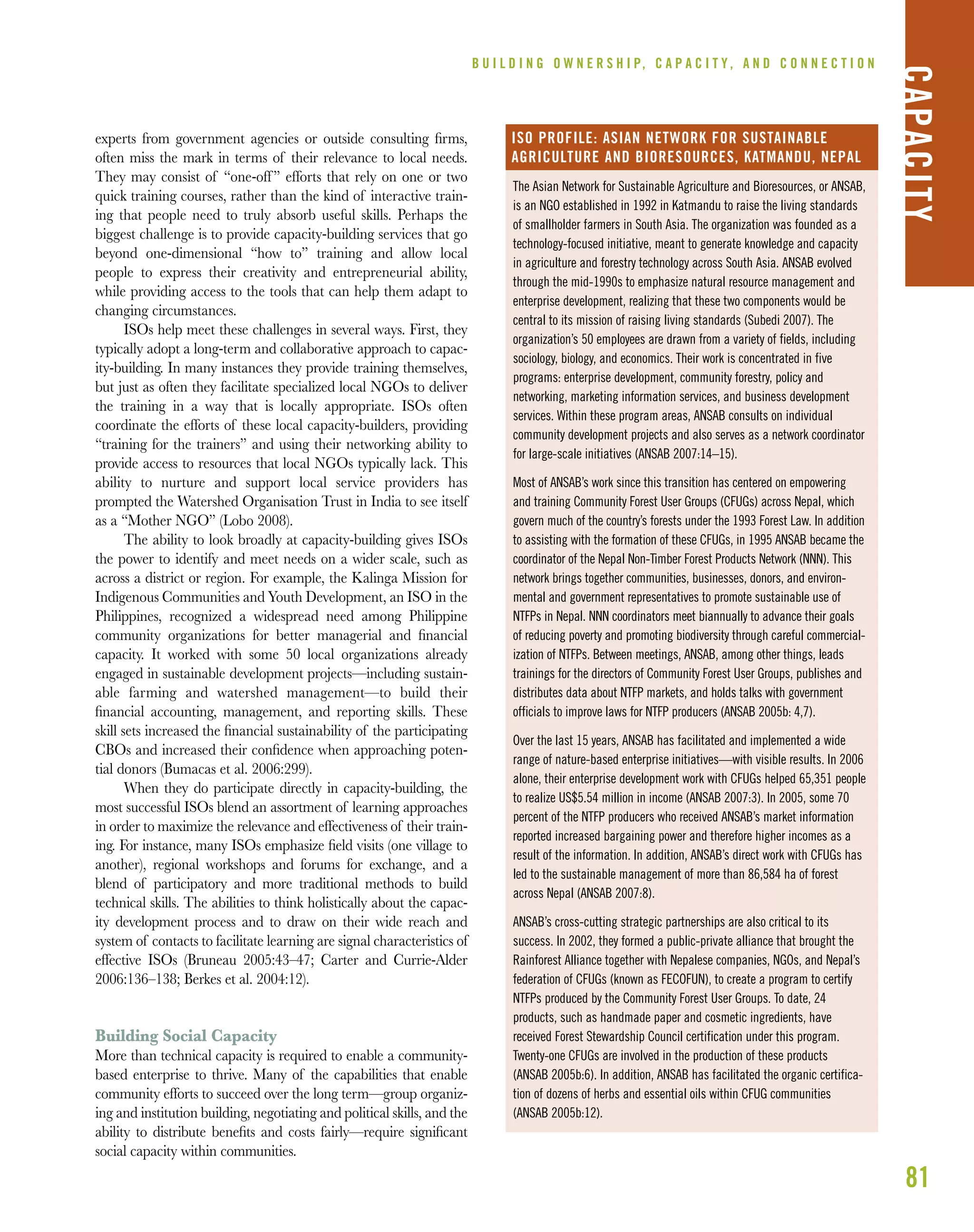 81
experts from government agencies or outside consulting ﬁrms,
often miss the mark in terms of their relevance to local needs.
They may consist of “one-off” efforts that rely on one or two
quick training courses, rather than the kind of interactive train-
ing that people need to truly absorb useful skills. Perhaps the
biggest challenge is to provide capacity-building services that go
beyond one-dimensional “how to” training and allow local
people to express their creativity and entrepreneurial ability,
while providing access to the tools that can help them adapt to
changing circumstances.
ISOs help meet these challenges in several ways. First, they
typically adopt a long-term and collaborative approach to capac-
ity-building. In many instances they provide training themselves,
but just as often they facilitate specialized local NGOs to deliver
the training in a way that is locally appropriate. ISOs often
coordinate the efforts of these local capacity-builders, providing
“training for the trainers” and using their networking ability to
provide access to resources that local NGOs typically lack. This
ability to nurture and support local service providers has
prompted the Watershed Organisation Trust in India to see itself
as a “Mother NGO” (Lobo 2008).
The ability to look broadly at capacity-building gives ISOs
the power to identify and meet needs on a wider scale, such as
across a district or region. For example, the Kalinga Mission for
Indigenous Communities and Youth Development, an ISO in the
Philippines, recognized a widespread need among Philippine
community organizations for better managerial and ﬁnancial
capacity. It worked with some 50 local organizations already
engaged in sustainable development projects—including sustain-
able farming and watershed management—to build their
ﬁnancial accounting, management, and reporting skills. These
skill sets increased the ﬁnancial sustainability of the participating
CBOs and increased their conﬁdence when approaching poten-
tial donors (Bumacas et al. 2006:299).
When they do participate directly in capacity-building, the
most successful ISOs blend an assortment of learning approaches
in order to maximize the relevance and effectiveness of their train-
ing. For instance, many ISOs emphasize ﬁeld visits (one village to
another), regional workshops and forums for exchange, and a
blend of participatory and more traditional methods to build
technical skills. The abilities to think holistically about the capac-
ity development process and to draw on their wide reach and
system of contacts to facilitate learning are signal characteristics of
effective ISOs (Bruneau 2005:43–47; Carter and Currie-Alder
2006:136–138; Berkes et al. 2004:12).
Building Social Capacity
More than technical capacity is required to enable a community-
based enterprise to thrive. Many of the capabilities that enable
community efforts to succeed over the long term—group organiz-
ing and institution building, negotiating and political skills, and the
ability to distribute beneﬁts and costs fairly—require signiﬁcant
social capacity within communities.
B U I L D I N G O W N E R S H I P, C A P A C I T Y , A N D C O N N E C T I O N
CAPACITY
The Asian Network for Sustainable Agriculture and Bioresources, or ANSAB,
is an NGO established in 1992 in Katmandu to raise the living standards
of smallholder farmers in South Asia. The organization was founded as a
technology-focused initiative, meant to generate knowledge and capacity
in agriculture and forestry technology across South Asia. ANSAB evolved
through the mid-1990s to emphasize natural resource management and
enterprise development, realizing that these two components would be
central to its mission of raising living standards (Subedi 2007). The
organization’s 50 employees are drawn from a variety of fields, including
sociology, biology, and economics. Their work is concentrated in five
programs: enterprise development, community forestry, policy and
networking, marketing information services, and business development
services. Within these program areas, ANSAB consults on individual
community development projects and also serves as a network coordinator
for large-scale initiatives (ANSAB 2007:14–15).
Most of ANSAB’s work since this transition has centered on empowering
and training Community Forest User Groups (CFUGs) across Nepal, which
govern much of the country’s forests under the 1993 Forest Law. In addition
to assisting with the formation of these CFUGs, in 1995 ANSAB became the
coordinator of the Nepal Non-Timber Forest Products Network (NNN). This
network brings together communities, businesses, donors, and environ-
mental and government representatives to promote sustainable use of
NTFPs in Nepal. NNN coordinators meet biannually to advance their goals
of reducing poverty and promoting biodiversity through careful commercial-
ization of NTFPs. Between meetings, ANSAB, among other things, leads
trainings for the directors of Community Forest User Groups, publishes and
distributes data about NTFP markets, and holds talks with government
officials to improve laws for NTFP producers (ANSAB 2005b: 4,7).
Over the last 15 years, ANSAB has facilitated and implemented a wide
range of nature-based enterprise initiatives—with visible results. In 2006
alone, their enterprise development work with CFUGs helped 65,351 people
to realize US$5.54 million in income (ANSAB 2007:3). In 2005, some 70
percent of the NTFP producers who received ANSAB’s market information
reported increased bargaining power and therefore higher incomes as a
result of the information. In addition, ANSAB’s direct work with CFUGs has
led to the sustainable management of more than 86,584 ha of forest
across Nepal (ANSAB 2007:8).
ANSAB’s cross-cutting strategic partnerships are also critical to its
success. In 2002, they formed a public-private alliance that brought the
Rainforest Alliance together with Nepalese companies, NGOs, and Nepal’s
federation of CFUGs (known as FECOFUN), to create a program to certify
NTFPs produced by the Community Forest User Groups. To date, 24
products, such as handmade paper and cosmetic ingredients, have
received Forest Stewardship Council certification under this program.
Twenty-one CFUGs are involved in the production of these products
(ANSAB 2005b:6). In addition, ANSAB has facilitated the organic certifica-
tion of dozens of herbs and essential oils within CFUG communities
(ANSAB 2005b:12).
ISO PROFILE: ASIAN NETWORK FOR SUSTAINABLE
AGRICULTURE AND BIORESOURCES, KATMANDU, NEPAL
 