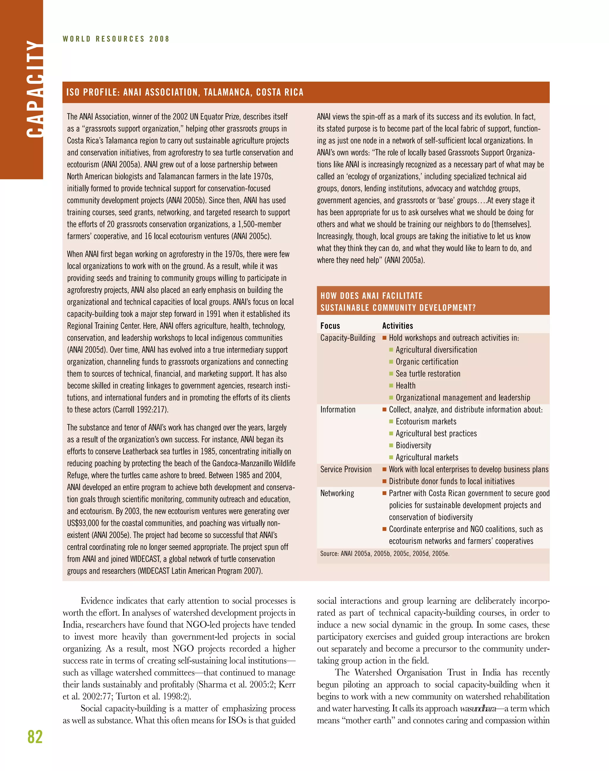 82
W O R L D R E S O U R C E S 2 0 0 8CAPACITY
The ANAI Association, winner of the 2002 UN Equator Prize, describes itself
as a “grassroots support organization,” helping other grassroots groups in
Costa Rica’s Talamanca region to carry out sustainable agriculture projects
and conservation initiatives, from agroforestry to sea turtle conservation and
ecotourism (ANAI 2005a). ANAI grew out of a loose partnership between
North American biologists and Talamancan farmers in the late 1970s,
initially formed to provide technical support for conservation-focused
community development projects (ANAI 2005b). Since then, ANAI has used
training courses, seed grants, networking, and targeted research to support
the efforts of 20 grassroots conservation organizations, a 1,500-member
farmers’ cooperative, and 16 local ecotourism ventures (ANAI 2005c).
When ANAI first began working on agroforestry in the 1970s, there were few
local organizations to work with on the ground. As a result, while it was
providing seeds and training to community groups willing to participate in
agroforestry projects, ANAI also placed an early emphasis on building the
organizational and technical capacities of local groups. ANAI’s focus on local
capacity-building took a major step forward in 1991 when it established its
Regional Training Center. Here, ANAI offers agriculture, health, technology,
conservation, and leadership workshops to local indigenous communities
(ANAI 2005d). Over time, ANAI has evolved into a true intermediary support
organization, channeling funds to grassroots organizations and connecting
them to sources of technical, financial, and marketing support. It has also
become skilled in creating linkages to government agencies, research insti-
tutions, and international funders and in promoting the efforts of its clients
to these actors (Carroll 1992:217).
The substance and tenor of ANAI’s work has changed over the years, largely
as a result of the organization’s own success. For instance, ANAI began its
efforts to conserve Leatherback sea turtles in 1985, concentrating initially on
reducing poaching by protecting the beach of the Gandoca-Manzanillo Wildlife
Refuge, where the turtles came ashore to breed. Between 1985 and 2004,
ANAI developed an entire program to achieve both development and conserva-
tion goals through scientific monitoring, community outreach and education,
and ecotourism. By 2003, the new ecotourism ventures were generating over
US$93,000 for the coastal communities, and poaching was virtually non-
existent (ANAI 2005e). The project had become so successful that ANAI’s
central coordinating role no longer seemed appropriate. The project spun off
from ANAI and joined WIDECAST, a global network of turtle conservation
groups and researchers (WIDECAST Latin American Program 2007).
ISO PROFILE: ANAI ASSOCIATION, TALAMANCA, COSTA RICA
ANAI views the spin-off as a mark of its success and its evolution. In fact,
its stated purpose is to become part of the local fabric of support, function-
ing as just one node in a network of self-sufficient local organizations. In
ANAI’s own words: “The role of locally based Grassroots Support Organiza-
tions like ANAI is increasingly recognized as a necessary part of what may be
called an ‘ecology of organizations,’ including specialized technical aid
groups, donors, lending institutions, advocacy and watchdog groups,
government agencies, and grassroots or ‘base’ groups….At every stage it
has been appropriate for us to ask ourselves what we should be doing for
others and what we should be training our neighbors to do [themselves].
Increasingly, though, local groups are taking the initiative to let us know
what they think they can do, and what they would like to learn to do, and
where they need help” (ANAI 2005a).
Focus
Capacity-Building
Information
Service Provision
Networking
Source: ANAI 2005a, 2005b, 2005c, 2005d, 2005e.
Activities
I Hold workshops and outreach activities in:
I Agricultural diversification
I Organic certification
I Sea turtle restoration
I Health
I Organizational management and leadership
I Collect, analyze, and distribute information about:
I Ecotourism markets
I Agricultural best practices
I Biodiversity
I Agricultural markets
I Work with local enterprises to develop business plans
I Distribute donor funds to local initiatives
I Partner with Costa Rican government to secure good
policies for sustainable development projects and
conservation of biodiversity
I Coordinate enterprise and NGO coalitions, such as
ecotourism networks and farmers’ cooperatives
HOW DOES ANAI FACILITATE
SUSTAINABLE COMMUNITY DEVELOPMENT?
Evidence indicates that early attention to social processes is
worth the effort. In analyses of watershed development projects in
India, researchers have found that NGO-led projects have tended
to invest more heavily than government-led projects in social
organizing. As a result, most NGO projects recorded a higher
success rate in terms of creating self-sustaining local institutions—
such as village watershed committees—that continued to manage
their lands sustainably and proﬁtably (Sharma et al. 2005:2; Kerr
et al. 2002:77; Turton et al. 1998:2).
Social capacity-building is a matter of emphasizing process
as well as substance. What this often means for ISOs is that guided
social interactions and group learning are deliberately incorpo-
rated as part of technical capacity-building courses, in order to
induce a new social dynamic in the group. In some cases, these
participatory exercises and guided group interactions are broken
out separately and become a precursor to the community under-
taking group action in the ﬁeld.
The Watershed Organisation Trust in India has recently
begun piloting an approach to social capacity-building when it
begins to work with a new community on watershed rehabilitation
and water harvesting. It calls its approach wasundhara—a term which
means “mother earth” and connotes caring and compassion within
 