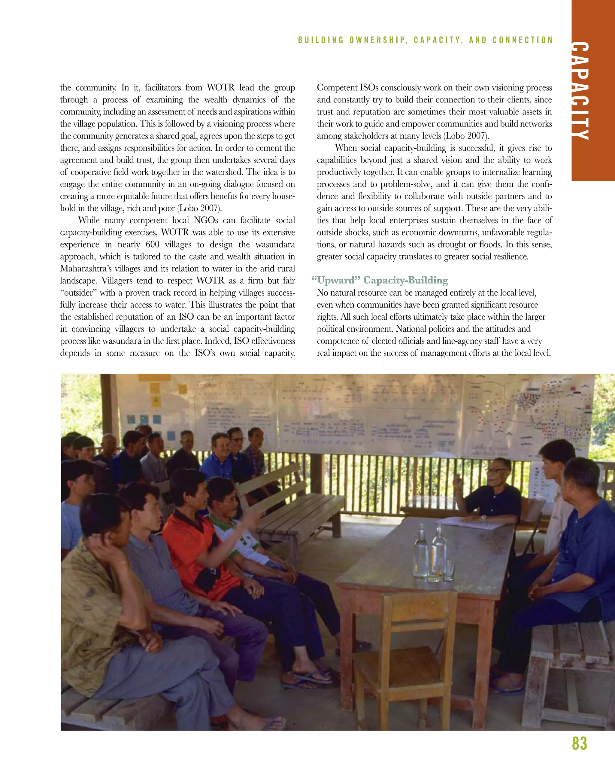 83
the community. In it, facilitators from WOTR lead the group
through a process of examining the wealth dynamics of the
community, including an assessment of needs and aspirations within
the village population. This is followed by a visioning process where
the community generates a shared goal, agrees upon the steps to get
there, and assigns responsibilities for action. In order to cement the
agreement and build trust, the group then undertakes several days
of cooperative ﬁeld work together in the watershed. The idea is to
engage the entire community in an on-going dialogue focused on
creating a more equitable future that offers beneﬁts for every house-
hold in the village, rich and poor (Lobo 2007).
While many competent local NGOs can facilitate social
capacity-building exercises, WOTR was able to use its extensive
experience in nearly 600 villages to design the wasundara
approach, which is tailored to the caste and wealth situation in
Maharashtra’s villages and its relation to water in the arid rural
landscape. Villagers tend to respect WOTR as a ﬁrm but fair
“outsider” with a proven track record in helping villages success-
fully increase their access to water. This illustrates the point that
the established reputation of an ISO can be an important factor
in convincing villagers to undertake a social capacity-building
process like wasundara in the ﬁrst place. Indeed, ISO effectiveness
depends in some measure on the ISO’s own social capacity.
Competent ISOs consciously work on their own visioning process
and constantly try to build their connection to their clients, since
trust and reputation are sometimes their most valuable assets in
their work to guide and empower communities and build networks
among stakeholders at many levels (Lobo 2007).
When social capacity-building is successful, it gives rise to
capabilities beyond just a shared vision and the ability to work
productively together. It can enable groups to internalize learning
processes and to problem-solve, and it can give them the conﬁ-
dence and ﬂexibility to collaborate with outside partners and to
gain access to outside sources of support. These are the very abili-
ties that help local enterprises sustain themselves in the face of
outside shocks, such as economic downturns, unfavorable regula-
tions, or natural hazards such as drought or ﬂoods. In this sense,
greater social capacity translates to greater social resilience.
“Upward” Capacity-Building
No natural resource can be managed entirely at the local level,
even when communities have been granted signiﬁcant resource
rights. All such local efforts ultimately take place within the larger
political environment. National policies and the attitudes and
competence of elected ofﬁcials and line-agency staff have a very
real impact on the success of management efforts at the local level.
B U I L D I N G O W N E R S H I P, C A P A C I T Y , A N D C O N N E C T I O N
CAPACITY
 