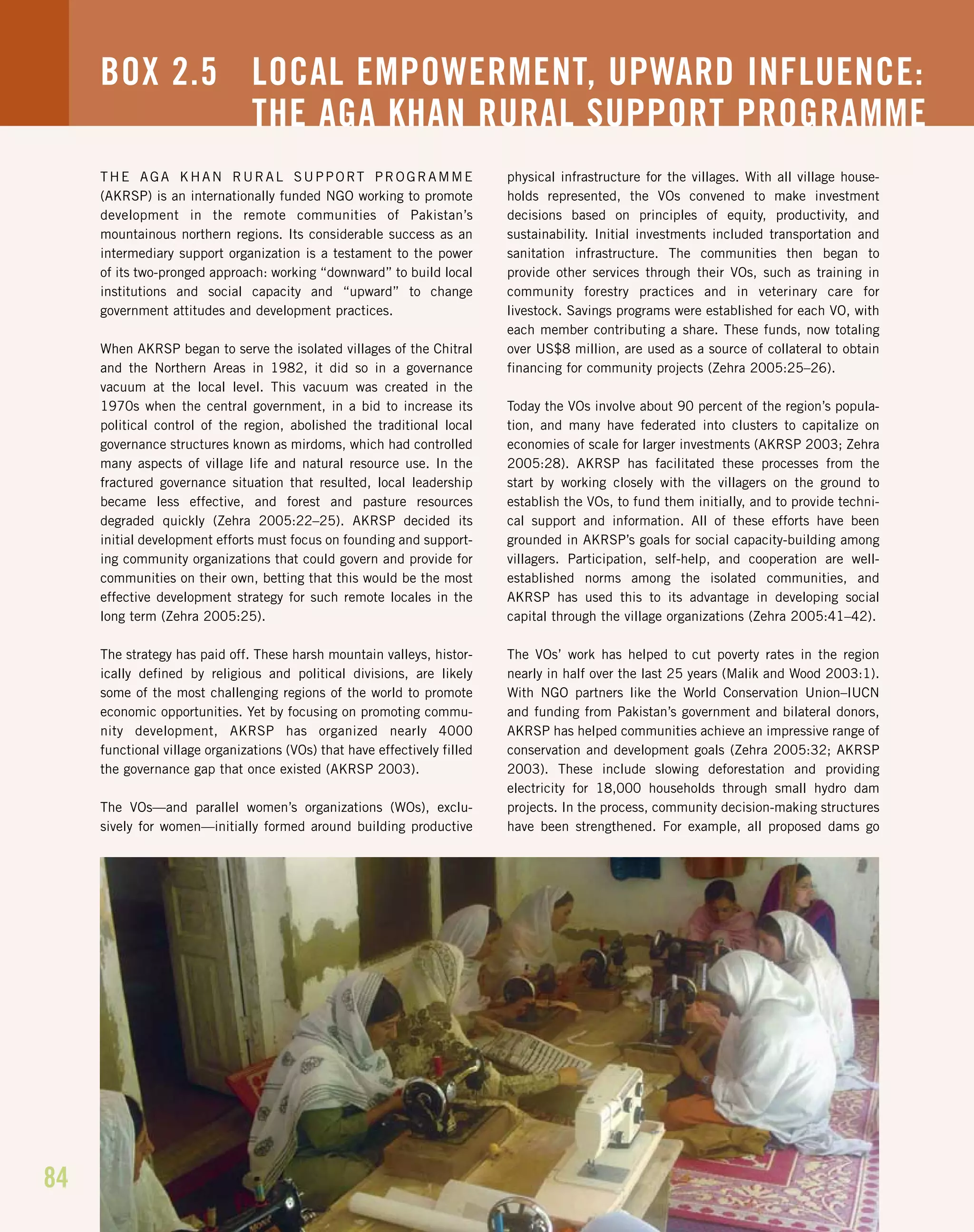 84
THE AGA KHAN RURAL SUPPORT PROGRAMME
(AKRSP) is an internationally funded NGO working to promote
development in the remote communities of Pakistan’s
mountainous northern regions. Its considerable success as an
intermediary support organization is a testament to the power
of its two-pronged approach: working “downward” to build local
institutions and social capacity and “upward” to change
government attitudes and development practices.
When AKRSP began to serve the isolated villages of the Chitral
and the Northern Areas in 1982, it did so in a governance
vacuum at the local level. This vacuum was created in the
1970s when the central government, in a bid to increase its
political control of the region, abolished the traditional local
governance structures known as mirdoms, which had controlled
many aspects of village life and natural resource use. In the
fractured governance situation that resulted, local leadership
became less effective, and forest and pasture resources
degraded quickly (Zehra 2005:22–25). AKRSP decided its
initial development efforts must focus on founding and support-
ing community organizations that could govern and provide for
communities on their own, betting that this would be the most
effective development strategy for such remote locales in the
long term (Zehra 2005:25).
The strategy has paid off. These harsh mountain valleys, histor-
ically defined by religious and political divisions, are likely
some of the most challenging regions of the world to promote
economic opportunities. Yet by focusing on promoting commu-
nity development, AKRSP has organized nearly 4000
functional village organizations (VOs) that have effectively filled
the governance gap that once existed (AKRSP 2003).
The VOs—and parallel women’s organizations (WOs), exclu-
sively for women—initially formed around building productive
physical infrastructure for the villages. With all village house-
holds represented, the VOs convened to make investment
decisions based on principles of equity, productivity, and
sustainability. Initial investments included transportation and
sanitation infrastructure. The communities then began to
provide other services through their VOs, such as training in
community forestry practices and in veterinary care for
livestock. Savings programs were established for each VO, with
each member contributing a share. These funds, now totaling
over US$8 million, are used as a source of collateral to obtain
financing for community projects (Zehra 2005:25–26).
Today the VOs involve about 90 percent of the region’s popula-
tion, and many have federated into clusters to capitalize on
economies of scale for larger investments (AKRSP 2003; Zehra
2005:28). AKRSP has facilitated these processes from the
start by working closely with the villagers on the ground to
establish the VOs, to fund them initially, and to provide techni-
cal support and information. All of these efforts have been
grounded in AKRSP’s goals for social capacity-building among
villagers. Participation, self-help, and cooperation are well-
established norms among the isolated communities, and
AKRSP has used this to its advantage in developing social
capital through the village organizations (Zehra 2005:41–42).
The VOs’ work has helped to cut poverty rates in the region
nearly in half over the last 25 years (Malik and Wood 2003:1).
With NGO partners like the World Conservation Union–IUCN
and funding from Pakistan’s government and bilateral donors,
AKRSP has helped communities achieve an impressive range of
conservation and development goals (Zehra 2005:32; AKRSP
2003). These include slowing deforestation and providing
electricity for 18,000 households through small hydro dam
projects. In the process, community decision-making structures
have been strengthened. For example, all proposed dams go
BOX 2.5 LOCAL EMPOWERMENT, UPWARD INFLUENCE:
THE AGA KHAN RURAL SUPPORT PROGRAMME
 