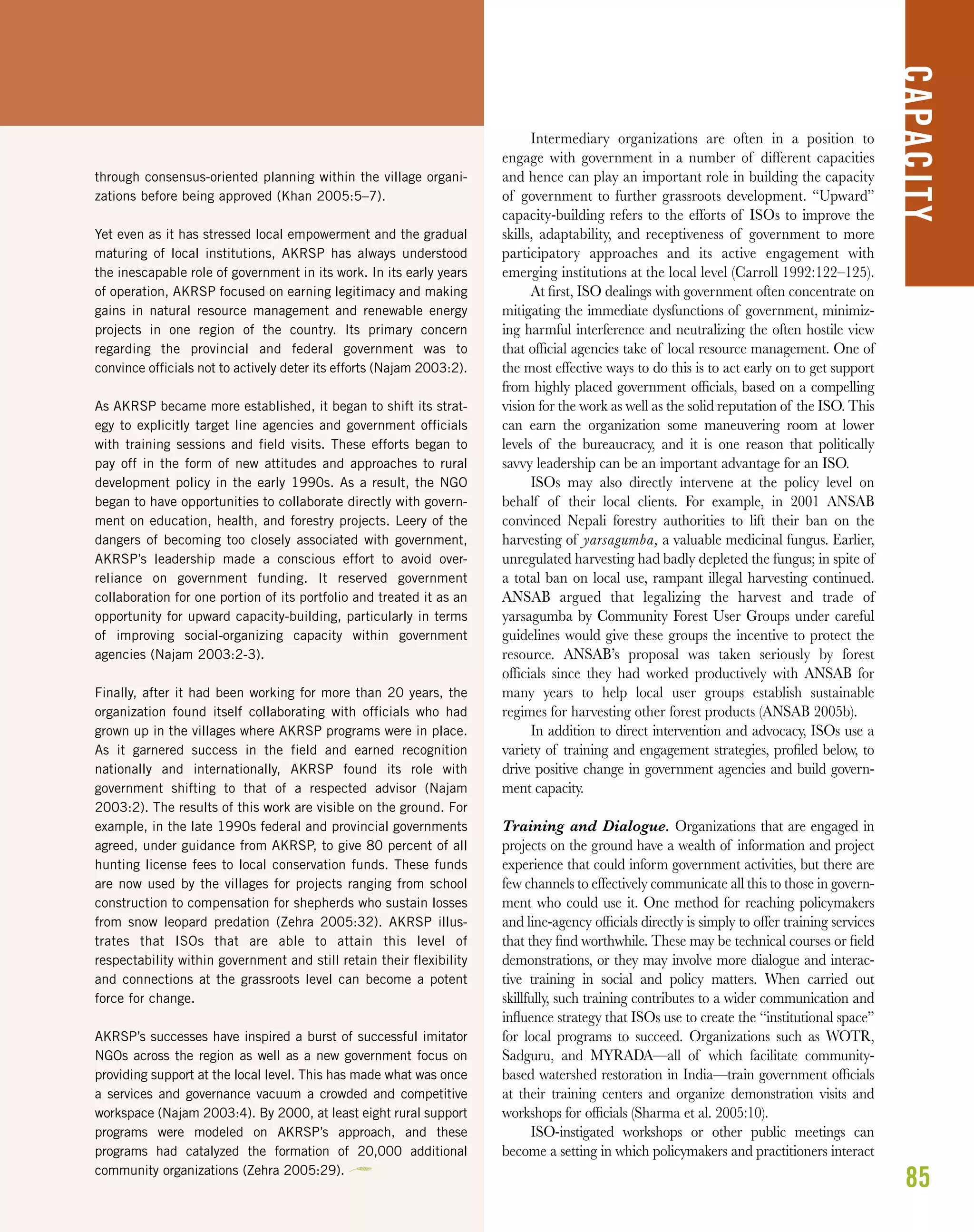85
CAPACITY
through consensus-oriented planning within the village organi-
zations before being approved (Khan 2005:5–7).
Yet even as it has stressed local empowerment and the gradual
maturing of local institutions, AKRSP has always understood
the inescapable role of government in its work. In its early years
of operation, AKRSP focused on earning legitimacy and making
gains in natural resource management and renewable energy
projects in one region of the country. Its primary concern
regarding the provincial and federal government was to
convince officials not to actively deter its efforts (Najam 2003:2).
As AKRSP became more established, it began to shift its strat-
egy to explicitly target line agencies and government officials
with training sessions and field visits. These efforts began to
pay off in the form of new attitudes and approaches to rural
development policy in the early 1990s. As a result, the NGO
began to have opportunities to collaborate directly with govern-
ment on education, health, and forestry projects. Leery of the
dangers of becoming too closely associated with government,
AKRSP’s leadership made a conscious effort to avoid over-
reliance on government funding. It reserved government
collaboration for one portion of its portfolio and treated it as an
opportunity for upward capacity-building, particularly in terms
of improving social-organizing capacity within government
agencies (Najam 2003:2-3).
Finally, after it had been working for more than 20 years, the
organization found itself collaborating with officials who had
grown up in the villages where AKRSP programs were in place.
As it garnered success in the field and earned recognition
nationally and internationally, AKRSP found its role with
government shifting to that of a respected advisor (Najam
2003:2). The results of this work are visible on the ground. For
example, in the late 1990s federal and provincial governments
agreed, under guidance from AKRSP, to give 80 percent of all
hunting license fees to local conservation funds. These funds
are now used by the villages for projects ranging from school
construction to compensation for shepherds who sustain losses
from snow leopard predation (Zehra 2005:32). AKRSP illus-
trates that ISOs that are able to attain this level of
respectability within government and still retain their flexibility
and connections at the grassroots level can become a potent
force for change.
AKRSP’s successes have inspired a burst of successful imitator
NGOs across the region as well as a new government focus on
providing support at the local level. This has made what was once
a services and governance vacuum a crowded and competitive
workspace (Najam 2003:4). By 2000, at least eight rural support
programs were modeled on AKRSP’s approach, and these
programs had catalyzed the formation of 20,000 additional
community organizations (Zehra 2005:29).
Intermediary organizations are often in a position to
engage with government in a number of different capacities
and hence can play an important role in building the capacity
of government to further grassroots development. “Upward”
capacity-building refers to the efforts of ISOs to improve the
skills, adaptability, and receptiveness of government to more
participatory approaches and its active engagement with
emerging institutions at the local level (Carroll 1992:122–125).
At ﬁrst, ISO dealings with government often concentrate on
mitigating the immediate dysfunctions of government, minimiz-
ing harmful interference and neutralizing the often hostile view
that ofﬁcial agencies take of local resource management. One of
the most effective ways to do this is to act early on to get support
from highly placed government ofﬁcials, based on a compelling
vision for the work as well as the solid reputation of the ISO. This
can earn the organization some maneuvering room at lower
levels of the bureaucracy, and it is one reason that politically
savvy leadership can be an important advantage for an ISO.
ISOs may also directly intervene at the policy level on
behalf of their local clients. For example, in 2001 ANSAB
convinced Nepali forestry authorities to lift their ban on the
harvesting of yarsagumba, a valuable medicinal fungus. Earlier,
unregulated harvesting had badly depleted the fungus; in spite of
a total ban on local use, rampant illegal harvesting continued.
ANSAB argued that legalizing the harvest and trade of
yarsagumba by Community Forest User Groups under careful
guidelines would give these groups the incentive to protect the
resource. ANSAB’s proposal was taken seriously by forest
ofﬁcials since they had worked productively with ANSAB for
many years to help local user groups establish sustainable
regimes for harvesting other forest products (ANSAB 2005b).
In addition to direct intervention and advocacy, ISOs use a
variety of training and engagement strategies, proﬁled below, to
drive positive change in government agencies and build govern-
ment capacity.
Training and Dialogue. Organizations that are engaged in
projects on the ground have a wealth of information and project
experience that could inform government activities, but there are
few channels to effectively communicate all this to those in govern-
ment who could use it. One method for reaching policymakers
and line-agency ofﬁcials directly is simply to offer training services
that they ﬁnd worthwhile. These may be technical courses or ﬁeld
demonstrations, or they may involve more dialogue and interac-
tive training in social and policy matters. When carried out
skillfully, such training contributes to a wider communication and
inﬂuence strategy that ISOs use to create the “institutional space”
for local programs to succeed. Organizations such as WOTR,
Sadguru, and MYRADA—all of which facilitate community-
based watershed restoration in India—train government ofﬁcials
at their training centers and organize demonstration visits and
workshops for ofﬁcials (Sharma et al. 2005:10).
ISO-instigated workshops or other public meetings can
become a setting in which policymakers and practitioners interact
 