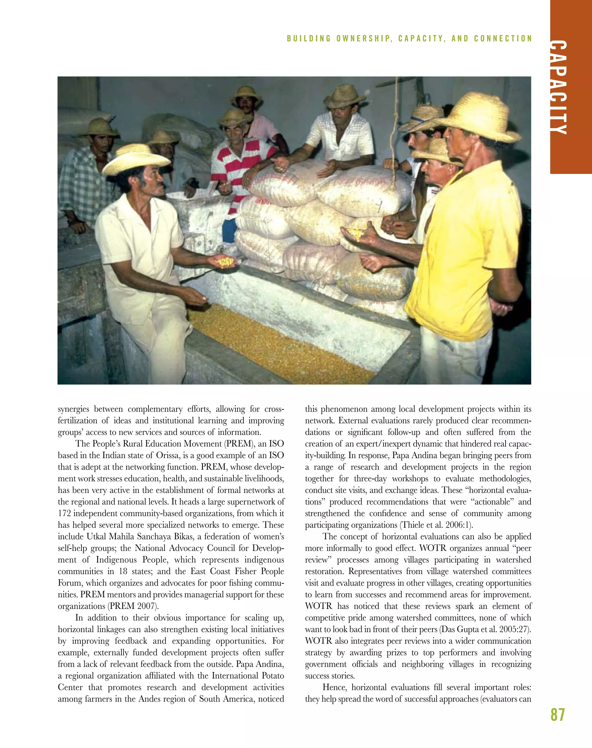 87
synergies between complementary efforts, allowing for cross-
fertilization of ideas and institutional learning and improving
groups’ access to new services and sources of information.
The People’s Rural Education Movement (PREM), an ISO
based in the Indian state of Orissa, is a good example of an ISO
that is adept at the networking function. PREM, whose develop-
ment work stresses education, health, and sustainable livelihoods,
has been very active in the establishment of formal networks at
the regional and national levels. It heads a large supernetwork of
172 independent community-based organizations, from which it
has helped several more specialized networks to emerge. These
include Utkal Mahila Sanchaya Bikas, a federation of women’s
self-help groups; the National Advocacy Council for Develop-
ment of Indigenous People, which represents indigenous
communities in 18 states; and the East Coast Fisher People
Forum, which organizes and advocates for poor ﬁshing commu-
nities. PREM mentors and provides managerial support for these
organizations (PREM 2007).
In addition to their obvious importance for scaling up,
horizontal linkages can also strengthen existing local initiatives
by improving feedback and expanding opportunities. For
example, externally funded development projects often suffer
from a lack of relevant feedback from the outside. Papa Andina,
a regional organization afﬁliated with the International Potato
Center that promotes research and development activities
among farmers in the Andes region of South America, noticed
this phenomenon among local development projects within its
network. External evaluations rarely produced clear recommen-
dations or signiﬁcant follow-up and often suffered from the
creation of an expert/inexpert dynamic that hindered real capac-
ity-building. In response, Papa Andina began bringing peers from
a range of research and development projects in the region
together for three-day workshops to evaluate methodologies,
conduct site visits, and exchange ideas. These “horizontal evalua-
tions” produced recommendations that were “actionable” and
strengthened the conﬁdence and sense of community among
participating organizations (Thiele et al. 2006:1).
The concept of horizontal evaluations can also be applied
more informally to good effect. WOTR organizes annual “peer
review” processes among villages participating in watershed
restoration. Representatives from village watershed committees
visit and evaluate progress in other villages, creating opportunities
to learn from successes and recommend areas for improvement.
WOTR has noticed that these reviews spark an element of
competitive pride among watershed committees, none of which
want to look bad in front of their peers (Das Gupta et al. 2005:27).
WOTR also integrates peer reviews into a wider communication
strategy by awarding prizes to top performers and involving
government ofﬁcials and neighboring villages in recognizing
success stories.
Hence, horizontal evaluations ﬁll several important roles:
they help spread the word of successful approaches (evaluators can
B U I L D I N G O W N E R S H I P, C A P A C I T Y , A N D C O N N E C T I O N
CAPACITY
 