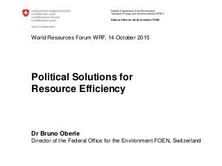 Federal Department of the Environment,
Transport, Energy and Communications DETEC
Federal Office for the Environment FOEN
World Resources Forum WRF, 14 October 2015
Political Solutions for
Resource Efficiency
Dr Bruno Oberle
Director of the Federal Office for the Environment FOEN, Switzerland
 