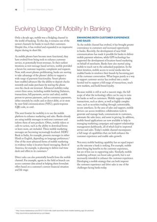 18 2013 World Retail Banking Report
2
http://www.medianama.com/2012/11/223-hdfc-bank-launches-hindi-mobile-banking-app-for-android/
3
http://promotions.bankofamerica.com/deals/
Evolving Usage Of Mobility In Banking
Only a decade ago, mobile was a fledgling channel in
the world of banking. To this day, it remains one of the
newest channels for banks to reach their customers.
Despite this, it has evolved and expanded to an impressive
degree during its short life.
As mobile phones have become more functional, they
have evolved from being tools to enhance customer
service, to potentially boost revenues. In their earliest
iterations as text-message based services, mobile provided
a forum for customer inquiries, complaints and requests.
Now, with smart phones proliferating, banks are moving
to take advantage of the phones’ ability to support a
wide range of payment functionality. Smart phones
have enabled advances like the ability to deposit checks
remotely and make purchases by waving the phone
over the check-out terminal. Advanced mobility today
covers three areas, including mobile banking (balances,
transactions, bill payments, service and sales); mobile
person-to-person payments, and m-commerce payments,
either remotely by credit card or direct debit, or in-store
by near-field communications (NFC), quick-response
(QR) code, or card.
The next frontier for mobility is to use the mobile
platform to enhance marketing and sales. Banks already
are using mobile messages to welcome customers and
inform them of new products. Often, mobile videos or
calls-to-action, such as the ability to download forms
or learn more, are included. These mobile marketing
messages are becoming increasingly localized. HDFC
Bank in India, for example, presents messages in either
Hindi or English, depending on language preferences.2
One of the most advanced forms of mobile marketing
in evidence today is location-based messaging. Bank of
America, for example, is planning to deliver real-time
deals and offers to its customers.3
Direct sales can also potentially benefit from the mobile
channel. For example, agents in the field or branch can
access customer data aimed at helping them formulate
offers based on a customer’s current financial situation
and life stage.
Enhancing Both Customer Experience
and Sales
As the mobile channel has evolved, it has brought greater
convenience to customers and increased opportunity
to banks. Recently, the development of near-field
communications has made it possible for banks to deliver
mobile payment solutions, while GPS technology has
supported the development of location-based marketing
on behalf of merchants. Banks have also started using
mobile to reach out to the unbanked population. In the
latest iteration, mobile access to social media sites has
enabled banks to reinforce their brands by becoming part
of the customer conversation. What began purely as a way
to support customer service has evolved into a multi-
faceted tool to support a full range of transactions, reach
new markets, and build brand loyalty.
Because mobile is still at such a nascent stage, the full
scope of what the technology offers can be easy to miss
for banks as well as customers. Mobile supports simple
transactions, such as alerts, as well as highly complex
ones, such as securities trading through customizable,
secure interfaces. In the area of sales and support, mobile
devices can access workforce collaboration tools to
generate and manage leads, communicate to customers,
automate the sales force, and assist in pricing. In addition,
mobile-based applications are now available to help in
managing marketing campaigns and support relationship
management dashboards, all of which lead to improved
service and sales. Today’s mobile channel encompasses
a full range of capabilities that can both enhance the
customer experience and enable sales growth.
Not every mobile banking capability has an equal impact
on the outcome a bank is seeking. For example, mobile
alerts bring big benefits to the customer experience,
but are of less use in supporting sales. Similarly, mobile
marketing software can boost sales growth, but is not
necessarily intended to enhance the customer experience.
Developing a mobile strategy that can both improve
the customer experience and drive sales is one of the
challenges facing banks today.
 