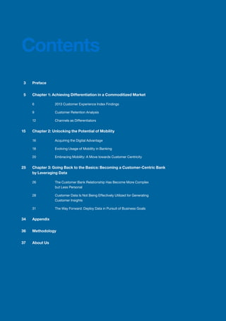3	 Preface
	 5	 Chapter 1: Achieving Differentiation in a Commoditized Market
		 6	 2013 Customer Experience Index Findings
		 9	 Customer Retention Analysis
		 12	 Channels as Differentiators
15		 Chapter 2: Unlocking the Potential of Mobility
		 16	 Acquiring the Digital Advantage
		 18	 Evolving Usage of Mobility in Banking
		 20	 Embracing Mobility: A Move towards Customer Centricity
25	 Chapter 3: Going Back to the Basics: Becoming a Customer-Centric Bank
by Leveraging Data
		 26	 The Customer Bank Relationship Has Become More Complex
	 but Less Personal	
		 28	 Customer Data Is Not Being Effectively Utilized for Generating
	 Customer Insights
		 31	 The Way Forward: Deploy Data in Pursuit of Business Goals
34	Appendix
36	Methodology
37	 About Us
Contents
 