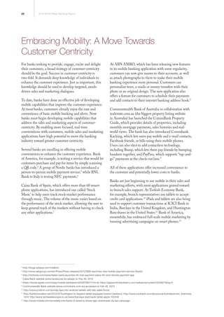 20 2013 World Retail Banking Report
Embracing Mobility: A Move Towards
Customer Centricity
For banks seeking to provide, engage, excite and delight
their customers, a broad strategy of customer-centricity
should be the goal. Success in customer-centricity is
two-fold. It demands deep knowledge of individuals to
enhance the customer experience. Just as important, this
knowledge should be used to develop targeted, needs-
driven sales and marketing dialogues.
To date, banks have done an effective job of developing
mobile capabilities that improve the customer experience.
At most banks, customers already enjoy the ease and
convenience of basic mobile banking and alerts. Now
banks must begin developing mobile capabilities that
address the sales and marketing aspects of customer-
centricity. By enabling more focused, real-time
conversations with customers, mobile sales and marketing
applications have high potential to move the banking
industry toward greater customer-centricity.
Several banks are excelling in offering mobile
conveniences to enhance the customer experience. Bank
of America, for example, is testing a service that would let
customers purchase and pay for items by simply scanning
a QR code.4
A group of Nordic banks has introduced a
person-to-person mobile payment service,5
while BNL
Bank in Italy is testing NFC payments.6
Caixa Bank of Spain, which offers more than 60 smart-
phone applications, has introduced one called ‘Stock
Music’ to help users track stock-market performance
through music. The volume of the music varies based on
the performance of the stock market, allowing the user to
keep general track of the markets without having to check
any other applications.7
At ABN AMRO, which has been releasing new features
in its mobile banking application with some regularity,
customers can now give names to their accounts, as well
as attach photographs to them to make their mobile
banking experience more personal. Customers can
personalize texts, e-mails or money transfers with their
photo or an original design. The new application also
offers a feature for customers to schedule their payments
and add contacts to their internet banking address book.8
Commonwealth Bank of Australia in collaboration with
realestate.com.au (the biggest property listing website
in Australia) has launched the CommBank Property
Guide, which provides details of properties, including
monthly mortgage payments, sales histories and real-
world views. The bank has also introduced Commbank
Kaching, which lets users pay mobile and e-mail contacts,
Facebook friends, or bills using their mobile phones.
Users can also elect to add contactless technology,
including Bump, which lets them pay friends by bumping
handsets together, and PayPass, which supports “tap-and-
go” payments at the check-out lane.9
All of these applications offer increased convenience to
the customer and potentially lower costs to banks.
Banks are just beginning to use mobile in their sales and
marketing efforts, with most applications geared toward
in-branch sales support. At Turkish Economy Bank,
for example, branch representatives use tablets to accept
credit card applications.10
iPads and tablets are also being
used to support customer transactions at ICICI Bank in
India, Barclays in the United Kingdom, and Huntington
Bancshares in the United States.11
Bank of America,
meanwhile, has embraced full-scale mobile marketing by
running advertising campaigns on smart phones.12
4
http://blogs.sybase.com/mtalbot/
5
http://www.sebgroup.com/en/Press/Press-releases/2012/SEB-launches-new-mobile-payment-service-Swish/
6
http://nfctimes.com/news/italian-bank-launches-nfc-trial-payment-plans-nfc-and-remote-payment-app
7
Caixa Bank website (www.lacaixa.es) accessed on Feb 26, 2013
8
https://itunes.apple.com/nl/app/mobiel-bankieren/id439728011?mt=8; https://appworld.blackberry.com/webstore/content/25566/?lang=fr
9
Commonwealth Bank website (www.commbank.com.au) accessed on Feb 26, 2013
10
http://www.pozitron.com/prodg-taps-into-android-tablets-with-teb-sales-force/
11
http://bankinnovation.net/2012/07/huntington-to-expand-tablet-equipped-branch-bankers/; http://www.icicibank.com/aboutus/article/electronic_branches.
html; http://www.techweekeurope.co.uk/news/barclays-ipad-bank-tablet-apple-100349
12
http://www.mobilecommercedaily.com/bank-of-america-drives-app-downloads-via-iad-campaign
 