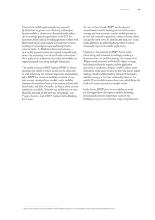 21chapter 2
Many of the mobile applications being supported
by banks lead to greater cost-efficiency, and not just
because mobile is a lower-cost channel than the others.
An increasingly popular application in the U.S. lets
customers deposit checks by taking pictures of them with
their smart phones and sending the electronic versions,
resulting in reduced processing and transportation
costs for banks. At Raiffeisen Bank International, a
new mobile payment service is expected to significantly
reduce the processing costs of small-value transactions.13
Such applications underscore the reality that mobile can
support reduced costs along multiple dimensions.
The mobile strategy of BNP Paribas (BNPP) in France
illustrates the extent to which mobile can be elemental
to both enhancing the customer experience and enabling
sales. BNPP has embraced mobility, no doubt taking
into account two significant market trends: mobility
increases the number of interactions customers have with
their banks, and 10% of transfers in France alone are now
conducted via mobile. “Internet and mobile are not mere
channels, but they are the new way of banking,” said
Virginie Fauvel, Head of BNP Paribas Online Banking
for Europe.
To cater to these trends, BNPP has developed a
comprehensive mobile banking service that lets users
manage and view accounts, conduct mobile person-to-
person and contactless payments, contact advisers online,
and get the latest news. In addition, the bank uses social
media platforms to gather feedback, which it uses to
continually improve its mobile applications.
Digital is so fundamental to BNPP that its entire
client-facing staff is trained accordingly, marking a
departure from the mobility strategy of its competitors.
All personnel connected to the bank’s digital strategy,
including social media experts, mobile application
specialists, e-marketers, designers and IT coders, work
collectively in the same location to drive the bank’s digital
strategy. Another differentiating element of the bank’s
mobility strategy is the close relationship between the
mobile IT and mobile business functions, which helps the
bank to be more responsive to market trends.
In the future, BNPP plans to use mobility as a tool
for driving product subscriptions and for delivering
personalized customer experiences based on the
intelligence it gains on customers’ usage and preferences.
13
http://www.nfcworld.com/2012/09/24/318053/raiffeisen-bank-our-nfc-payments-service-could-cut-merchant-fees-by-70/
 