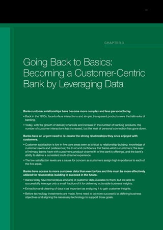 Bank-customer relationships have become more complex and less personal today.
ƒƒ Back in the 1950s, face-to-face interactions and simple, transparent products were the hallmarks of
banking.
ƒƒ Today, with the growth of delivery channels and increase in the number of banking products, the
number of customer interactions has increased, but the level of personal connection has gone down.
Banks have an urgent need to re-create the strong relationships they once enjoyed with
customers.
ƒƒ Customer satisfaction is low in five core areas seen as critical to relationship-building: knowledge of
customer needs and preferences; the trust and confidence that banks elicit in customers; the level
of intimacy banks have with customers; product-channel fit of the bank’s offerings, and the bank’s
ability to deliver a consistent multi-channel experience.
ƒƒ The low satisfaction levels are a cause for concern as customers assign high importance to each of
the five areas.
Banks have access to more customer data than ever before and this must be more effectively
utilized for relationship-building to succeed in the future.
ƒƒ Banks today have tremendous amounts of customer data available to them, but are able to
successfully leverage only a small fraction of it for delivering actionable business insights.
ƒƒ Extraction and cleaning of data is as important as analyzing it to gain customer insights.
ƒƒ Before technology investments are made, firms need to be more successful at defining business
objectives and aligning the necessary technology to support those goals.
25
Going Back to Basics:
Becoming a Customer-Centric
Bank by Leveraging Data
CHAPTER 3
 