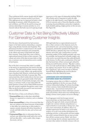 28 2013 World Retail Banking Report
These satisfaction levels contrast sharply with the higher
level of importance customers ascribe to each factor.
Fifty-eight percent say it is important for banks to have
knowledge of customers, while 54% prioritize trust
and confidence, and 53% cite the need for strong and
intimate relationships. Customer priorities vis -à-vis
channels indicate that banks may not be placing enough
importance on this aspect of relationship-building. While
36% of banks said it is important to match the right
product to the right channel, a much higher percentage
(47%) of customers said so. Given this disparity, as well as
increasing channel proliferation and product complexity,
banks should be placing a higher priority on this core area
(See Figure 16).
Customer Data is Not Being Effectively Utilized
For Generating Customer Insights
Over the years, channel growth has had enormous
impact on the bank-customer relationship as customers
began using alternate channels more frequently. This
phenomenon has led to a steady increase in the overall
number of customer interactions and consequently,
in the volume and variety of data banks have about
their customers. Today, banks have come to hold an
unprecedented amount of data on their customers. The
volume and variety of this data increases daily at a high
rate as customers carry out interactions across a number
of touch points.
Part of this data is structured data, which is available
to the bank in an organized form and stored in the data
warehouse. This data mainly includes customer-related
information such as name, address, age, gender and the
types of products held. However, unstructured and semi-
structured data forms the bulk of customer data. This
unstructured data, which mainly refers to free text, voice,
and video data, may be generated outside of the banks’
premises in the form of social media messages, voice calls,
tweets, or customer e-mails, or may reside within the
bank’s premises in forms such as failed ATM transaction
logs and customer complaints through the contact center.
Data can also be loosely structured or semi-structured,
such as in XML files and forms.
The three forms of data can be defined as follows:
ƒƒ Structured Data refers to data that is identifiable
because it is organized in a structure, such as a database
or table
ƒƒ Semi-structured Data is a form of structured data that
does not conform to the formal structure of data models
or data tables, but contains tags or other markers to
separate semantic elements and enforce hierarchies of
records and fields within the data, such as forms and
xml files
ƒƒ Unstructured Data refers to information that does
not have a pre-defined data model and/or does not fit
well into data tables – such as audio, video, images,
documents, and text
Although banks have an unprecedented amount of
data on their customers at their disposal, much of it,
particularly the semi- and unstructured data, remains
uncaptured, and therefore unutilized (See Figure 17).
Of the data that is captured, only some is accurate and
relevant, and of this, only a small portion is used for
generating insights. Of the insights generated, only some
are actionable, and among these actionable insights, only
a few result in successful outcomes that really add benefit
to the business. In effect, only a small portion of the total
data that banks have of their customers gets utilized for
driving successful business outcomes. “Big data is useless,
if it is not made small and relevant, whilst adding value to
the employee and customer. If you are able to add value,
this is significant,” said a senior executive at National
Australia Bank, highlighting the need for effective
utilization of the data collected by banks.
Leveraging Data for Enhancing
Customer-Bank Relationships
Leveraging customer data to its fullest is essential to
acquiring capabilities in the five core areas of bank-
customer relationship building. To enhance knowledge
of their customers, banks should effectively leverage
customer data - structured and unstructured - for
modeling and prediction to better understand customer
needs and priorities, which will in turn will help them to
develop customer-centric product and service offerings.
Social aggregator tools that leverage external
unstructured data can help banks bolster trust. By
adopting this approach, banks can potentially gain
insights into customer attitudes and preferences as
expressed freely on social media or during voice, chat,
and e-mail conversations. In addition, there is an
excellent opportunity for banks to use social media
analytics as an aid in new product development and
marketing activities, as they provide real-time insights
into online customer behavior that are more accurate
than off-line customer surveys. Banks’ sales forces
can also leverage data for customer segmentation and
customer value analyses to identify customers who are
 