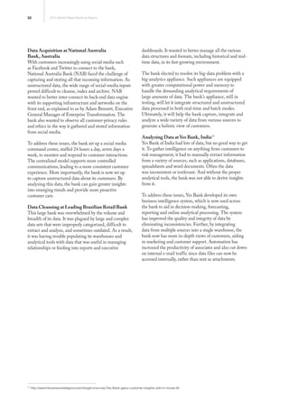 32 2013 World Retail Banking Report
15
http://searchbusinessintelligence.techtarget.in/survey/Yes-Bank-gains-customer-insights-with-in-house-BI
Data Acquisition at National Australia
Bank, Australia
With customers increasingly using social media such
as Facebook and Twitter to connect to the bank,
National Australia Bank (NAB) faced the challenge of
capturing and storing all that incoming information. As
unstructured data, the wide range of social-media inputs
proved difficult to cleanse, index and archive. NAB
wanted to better inter-connect its back-end data engine
with its supporting infrastructure and networks on the
front end, as explained to us by Adam Bennett, Executive
General Manager of Enterprise Transformation. The
bank also wanted to observe all customer-privacy rules
and ethics in the way it gathered and stored information
from social media.
To address these issues, the bank set up a social media
command center, staffed 24 hours a day, seven days a
week, to monitor and respond to customer interactions.
The centralized model supports more controlled
communications, leading to a more consistent customer
experience. More importantly, the bank is now set up
to capture unstructured data about its customers. By
analyzing this data, the bank can gain greater insights
into emerging trends and provide more proactive
customer care.
Data Cleansing at Leading Brazilian Retail Bank
This large bank was overwhelmed by the volume and
breadth of its data. It was plagued by large and complex
data sets that were improperly categorized, difficult to
extract and analyze, and sometimes outdated. As a result,
it was having trouble populating its warehouses and
analytical tools with data that was useful in managing
relationships or feeding into reports and executive
dashboards. It wanted to better manage all the various
data structures and formats, including historical and real-
time data, in its fast-growing environment.
The bank elected to resolve its big-data problem with a
big-analytics appliance. Such appliances are equipped
with greater computational power and memory to
handle the demanding analytical requirements of
large amounts of data. The bank’s appliance, still in
testing, will let it integrate structured and unstructured
data processed in both real-time and batch modes.
Ultimately, it will help the bank capture, integrate and
analyze a wide variety of data from various sources to
generate a holistic view of customers.
Analyzing Data at Yes Bank, India15
Yes Bank of India had lots of data, but no good way to get
it. To gather intelligence on anything from customers to
risk management, it had to manually extract information
from a variety of sources, such as applications, databases,
spreadsheets and word documents. Often the data
was inconsistent or irrelevant. And without the proper
analytical tools, the bank was not able to derive insights
from it.
To address these issues, Yes Bank developed its own
business intelligence system, which is now used across
the bank to aid in decision-making, forecasting,
reporting and online analytical processing. The system
has improved the quality and integrity of data by
eliminating inconsistencies. Further, by integrating
data from multiple sources into a single warehouse, the
bank now has more in-depth views of customers, aiding
in marketing and customer support. Automation has
increased the productivity of associates and also cut down
on internal e-mail traffic since data files can now be
accessed internally, rather than sent as attachments.
 