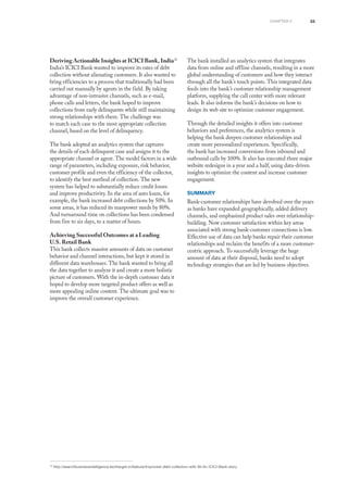 33
16
http://searchbusinessintelligence.techtarget.in/feature/Improved-debt-collection-with-BI-An-ICICI-Bank-story
Deriving Actionable Insights at ICICI Bank, India16
India’s ICICI Bank wanted to improve its rates of debt
collection without alienating customers. It also wanted to
bring efficiencies to a process that traditionally had been
carried out manually by agents in the field. By taking
advantage of non-intrusive channels, such as e-mail,
phone calls and letters, the bank hoped to improve
collections from early delinquents while still maintaining
strong relationships with them. The challenge was
to match each case to the most appropriate collection
channel, based on the level of delinquency.
The bank adopted an analytics system that captures
the details of each delinquent case and assigns it to the
appropriate channel or agent. The model factors in a wide
range of parameters, including exposure, risk behavior,
customer profile and even the efficiency of the collector,
to identify the best method of collection. The new
system has helped to substantially reduce credit losses
and improve productivity. In the area of auto loans, for
example, the bank increased debt collections by 50%. In
some areas, it has reduced its manpower needs by 80%.
And turnaround time on collections has been condensed
from five to six days, to a matter of hours.
Achieving Successful Outcomes at a Leading
U.S. Retail Bank
This bank collects massive amounts of data on customer
behavior and channel interactions, but kept it stored in
different data warehouses. The bank wanted to bring all
the data together to analyze it and create a more holistic
picture of customers. With the in-depth customer data it
hoped to develop more targeted product offers as well as
more appealing online content. The ultimate goal was to
improve the overall customer experience.
The bank installed an analytics system that integrates
data from online and offline channels, resulting in a more
global understanding of customers and how they interact
through all the bank’s touch points. This integrated data
feeds into the bank’s customer relationship management
platform, supplying the call center with more relevant
leads. It also informs the bank’s decisions on how to
design its web site to optimize customer engagement.
Through the detailed insights it offers into customer
behaviors and preferences, the analytics system is
helping the bank deepen customer relationships and
create more personalized experiences. Specifically,
the bank has increased conversions from inbound and
outbound calls by 100%. It also has executed three major
website redesigns in a year and a half, using data-driven
insights to optimize the content and increase customer
engagement.
Summary
Bank-customer relationships have devolved over the years
as banks have expanded geographically, added delivery
channels, and emphasized product sales over relationship-
building. Now customer satisfaction within key areas
associated with strong bank-customer connections is low.
Effective use of data can help banks repair their customer
relationships and reclaim the benefits of a more customer-
centric approach. To successfully leverage the huge
amount of data at their disposal, banks need to adopt
technology strategies that are led by business objectives.
chapter 3
 