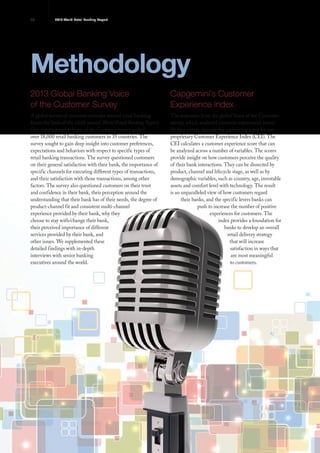 36 2013 World Retail Banking Report
Methodology
2013 Global Banking Voice
of the Customer Survey
A global survey of customer attitudes toward retail banking
forms the basis of the ninth annual World Retail Banking Report.
Our comprehensive Voice of the Customer survey polled
over 18,000 retail banking customers in 35 countries. The
survey sought to gain deep insight into customer preferences,
expectations and behaviors with respect to specific types of
retail banking transactions. The survey questioned customers
on their general satisfaction with their bank, the importance of
specific channels for executing different types of transactions,
and their satisfaction with those transactions, among other
factors. The survey also questioned customers on their trust
and confidence in their bank, their perception around the
understanding that their bank has of their needs, the degree of
product-channel fit and consistent multi-channel
experience provided by their bank, why they
choose to stay with/change their bank,
their perceived importance of different
services provided by their bank, and
other issues. We supplemented these
detailed findings with in-depth
interviews with senior banking
executives around the world.
Capgemini’s Customer
Experience Index
The responses from the global Voice of the Customer
survey, which analyzed customer experiences across
80 data points, provide the underlying input for our
proprietary Customer Experience Index (CEI). The
CEI calculates a customer experience score that can
be analyzed across a number of variables. The scores
provide insight on how customers perceive the quality
of their bank interactions. They can be dissected by
product, channel and lifecycle stage, as well as by
demographic variables, such as country, age, investable
assets and comfort level with technology. The result
is an unparalleled view of how customers regard
their banks, and the specific levers banks can
push to increase the number of positive
experiences for customers. The
index provides a foundation for
banks to develop an overall
retail delivery strategy
that will increase
satisfaction in ways that
are most meaningful
to customers.
 