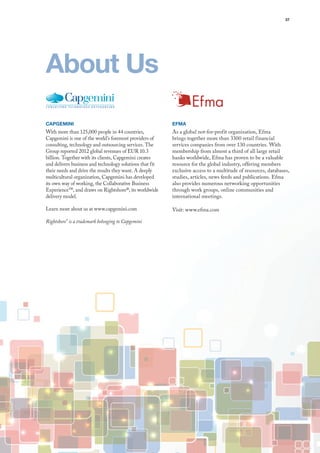 37
Efma
As a global not-for-profit organization, Efma
brings together more than 3300 retail financial
services companies from over 130 countries. With
membership from almost a third of all large retail
banks worldwide, Efma has proven to be a valuable
resource for the global industry, offering members
exclusive access to a multitude of resources, databases,
studies, articles, news feeds and publications. Efma
also provides numerous networking opportunities
through work groups, online communities and
international meetings.
Visit: www.efma.com
CAPGEMINI
With more than 125,000 people in 44 countries,
Capgemini is one of the world’s foremost providers of
consulting, technology and outsourcing services. The
Group reported 2012 global revenues of EUR 10.3
billion. Together with its clients, Capgemini creates
and delivers business and technology solutions that fit
their needs and drive the results they want. A deeply
multicultural organization, Capgemini has developed
its own way of working, the Collaborative Business
Experience™, and draws on Rightshore®, its worldwide
delivery model.
Learn more about us at www.capgemini.com
Rightshore®
is a trademark belonging to Capgemini
About Us
 