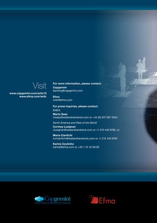 For more information, please contact:
Capgemini
banking@capgemini.com
Efma
wrbr@efma.com
For press inquiries, please contact:
EMEA
Marta Saez
msaez@webershandwick.com or +44 (0) 207 067 0524
North America and Rest of the World
Cortney Lusignan
clusignan@webershandwick.com or +1 212 445 8192, or
Maria Cianfichi
mchianfichi@webershandwick.com or +1 212 445 8187
Karine Coutinho
karine@efma.com or +33 1 47 42 69 82
www.capgemini.com/wrbr13
www.efma.com/wrbr
Visit
 