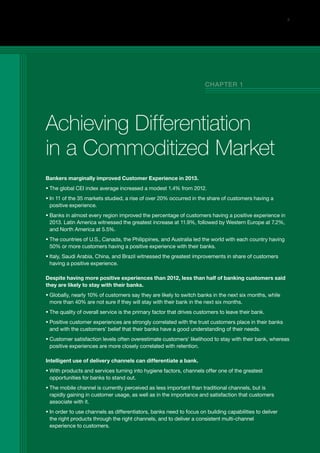 5
Bankers marginally improved Customer Experience in 2013.
ƒƒ The global CEI index average increased a modest 1.4% from 2012.
ƒƒ In 11 of the 35 markets studied, a rise of over 20% occurred in the share of customers having a
positive experience.
ƒƒ Banks in almost every region improved the percentage of customers having a positive experience in
2013. Latin America witnessed the greatest increase at 11.9%, followed by Western Europe at 7.2%,
and North America at 5.5%.
ƒƒ The countries of U.S., Canada, the Philippines, and Australia led the world with each country having
50% or more customers having a positive experience with their banks.
ƒƒ Italy, Saudi Arabia, China, and Brazil witnessed the greatest improvements in share of customers
having a positive experience.
Despite having more positive experiences than 2012, less than half of banking customers said
they are likely to stay with their banks.
ƒƒ Globally, nearly 10% of customers say they are likely to switch banks in the next six months, while
more than 40% are not sure if they will stay with their bank in the next six months.
ƒƒ The quality of overall service is the primary factor that drives customers to leave their bank.
ƒƒ Positive customer experiences are strongly correlated with the trust customers place in their banks
and with the customers’ belief that their banks have a good understanding of their needs.
ƒƒ Customer satisfaction levels often overestimate customers’ likelihood to stay with their bank, whereas
positive experiences are more closely correlated with retention.
Intelligent use of delivery channels can differentiate a bank.
ƒƒ With products and services turning into hygiene factors, channels offer one of the greatest
opportunities for banks to stand out.
ƒƒ The mobile channel is currently perceived as less important than traditional channels, but is
rapidly gaining in customer usage, as well as in the importance and satisfaction that customers
associate with it.
ƒƒ In order to use channels as differentiators, banks need to focus on building capabilities to deliver
the right products through the right channels, and to deliver a consistent multi-channel
experience to customers.
Achieving Differentiation
in a Commoditized Market
Chapter 1
 