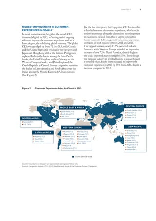 7chapter 1
Modest Improvement in Customer
Experiences Globally
In most markets across the globe, the overall CEI
increased slightly in 2013, reflecting banks’ ongoing
efforts to improve the customer experience and, to a
lesser degree, the stabilizing global economy. The global
CEI average edged up from 72.1 to 73.5, with Canada
and the United States still residing in the top spots and
Japan and Hong Kong still at the bottom. Philippines
replaced India as the leader among the Asia-Pacific
banks, the United Kingdom replaced Norway as the
Western European leader, and Poland replaced the
Czech Republic in Central Europe. Argentina remained
the leader in Latin America and South Africa was the
leader among the Middle Eastern & African nations
(See Figure 2).
For the last three years, the Capgemini CEI has recorded
a detailed measure of customer experience, which tracks
positive experience along the dimensions most important
to customers. Viewed from this in-depth perspective,
banks’ success in delivering positive customer experience
increased in most regions between 2011 and 2013.
The biggest increase, nearly 11.9%, occurred in Latin
America, while Western Europe recorded an impressive
increase of over 7.2%. North America, already high on
the scale, improved its percentage by 5.5%. Even though
the banking industry in Central Europe is going through
a troubled phase, banks there managed to improve the
customer experience in 2013 by 3.5% from 2011, despite a
decrease compared to 2012.
Figure 2	 Customer Experience Index by Country, 2013FIGURE 1 Geographic Scope of Customer Experience Index, 2013
Country boundaries on diagram are approximate and representative only
Source: Capgemini Analysis, 2013; 2013 Retail Banking Voice of the Customer Survey, Capgemini
NORTH AMERICA
■ Canada (80.7)
■ U.S. (79.5)
lATIN AMERICA
■ Argentina (75.1)
■ Brazil (72.1)
■ Mexico (72.9)
MIDDLE EAST & AFRICA
■ Saudi Arabia (71.6)
■ South Africa (77.1)
■ UAE (73.0)
WESTERN EUROPE
■ Austria (75.2)
■ Belgium (74.2)
■ Denmark (70.1)
■ Finland (72.0)
■ France (71.8)
■ Germany (75.8)
■ Italy (72.9)
■ Netherlands (71.1)
■ Norway (74.0)
■ Portugal (75.7)
■ Spain (68.9)
■ Sweden (72.0)
■ Switzerland (75.6)
■ U.K. (76.3)
ASIA-PAcific
■ Australia (77.8)
■ China (73.1)
■ Hong Kong (63.8)
■ India (75.4)
■ Japan (65.5)
■ Philippines (79.3)
■ Singapore (72.2)
■ Taiwan (69.4)
■ Vietnam (69.7)
CENTRAL EUROPE
■ Czech Republic (74.0)
■ Poland (74.7)
■ Russia (71.0)
■ Turkey (72.2)
Country (2013 CEI score)
 