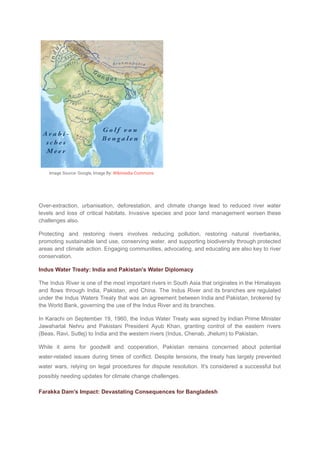Image Source: Google, Image By: Wikimedia Commons
Over-extraction, urbanisation, deforestation, and climate change lead to reduced river water
levels and loss of critical habitats. Invasive species and poor land management worsen these
challenges also.
Protecting and restoring rivers involves reducing pollution, restoring natural riverbanks,
promoting sustainable land use, conserving water, and supporting biodiversity through protected
areas and climate action. Engaging communities, advocating, and educating are also key to river
conservation.
Indus Water Treaty: India and Pakistan's Water Diplomacy
The Indus River is one of the most important rivers in South Asia that originates in the Himalayas
and flows through India, Pakistan, and China. The Indus River and its branches are regulated
under the Indus Waters Treaty that was an agreement between India and Pakistan, brokered by
the World Bank, governing the use of the Indus River and its branches.
In Karachi on September 19, 1960, the Indus Water Treaty was signed by Indian Prime Minister
Jawaharlal Nehru and Pakistani President Ayub Khan, granting control of the eastern rivers
(Beas, Ravi, Sutlej) to India and the western rivers (Indus, Chenab, Jhelum) to Pakistan.
While it aims for goodwill and cooperation, Pakistan remains concerned about potential
water-related issues during times of conflict. Despite tensions, the treaty has largely prevented
water wars, relying on legal procedures for dispute resolution. It's considered a successful but
possibly needing updates for climate change challenges.
Farakka Dam's Impact: Devastating Consequences for Bangladesh
 